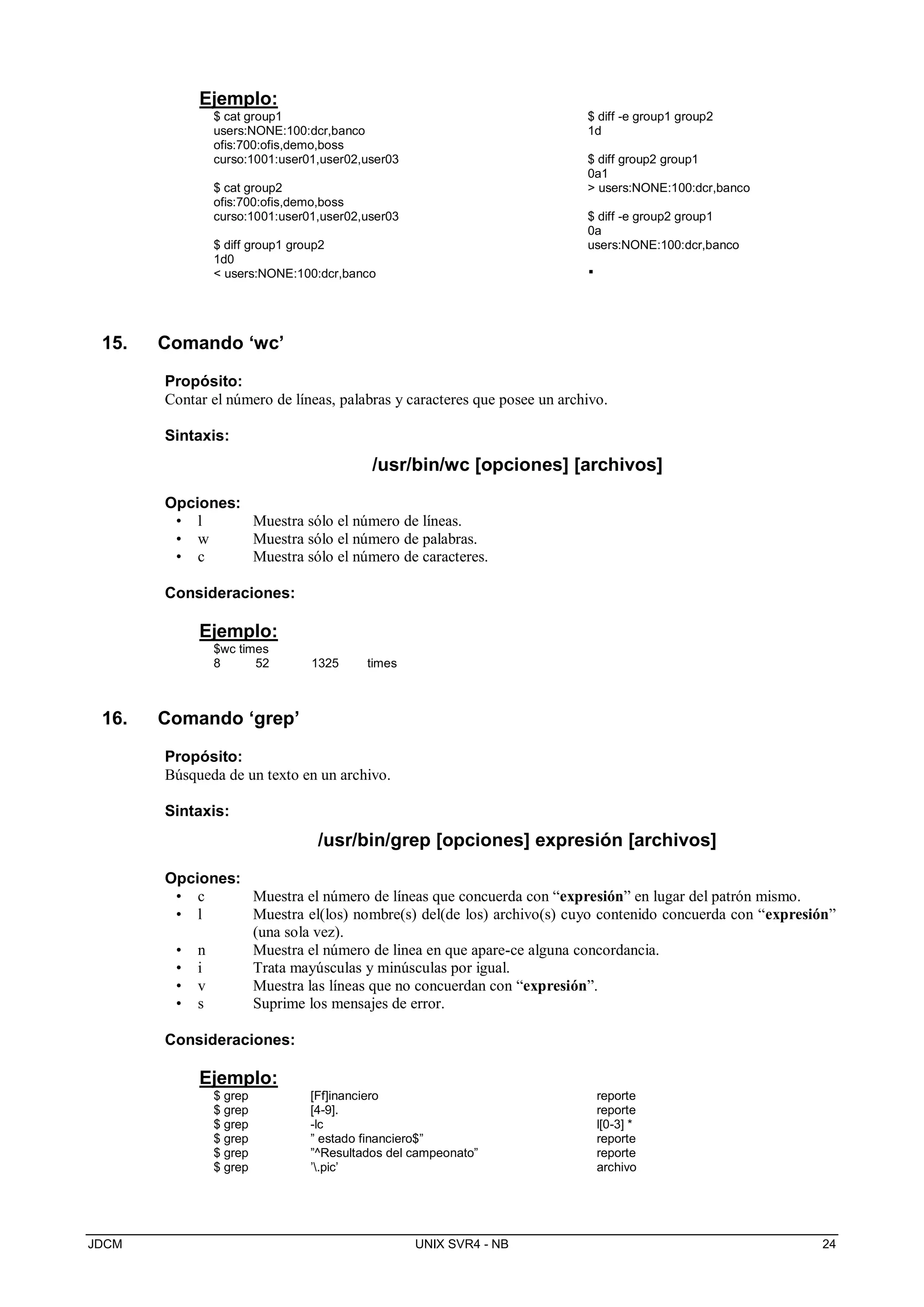 JDCM UNIX SVR4 - NB 24
Ejemplo:
$ cat group1
users:NONE:100:dcr,banco
ofis:700:ofis,demo,boss
curso:1001:user01,user02,user03
$ cat group2
ofis:700:ofis,demo,boss
curso:1001:user01,user02,user03
$ diff group1 group2
1d0
 users:NONE:100:dcr,banco
$ diff -e group1 group2
1d
$ diff group2 group1
0a1
 users:NONE:100:dcr,banco
$ diff -e group2 group1
0a
users:NONE:100:dcr,banco
.
15. Comando ‘wc’
Propósito:
Contar el número de líneas, palabras y caracteres que posee un archivo.
Sintaxis:
/usr/bin/wc [opciones] [archivos]
Opciones:
• l Muestra sólo el número de líneas.
• w Muestra sólo el número de palabras.
• c Muestra sólo el número de caracteres.
Consideraciones:
Ejemplo:
$wc times
8 52 1325 times
16. Comando ‘grep’
Propósito:
Búsqueda de un texto en un archivo.
Sintaxis:
/usr/bin/grep [opciones] expresión [archivos]
Opciones:
• c Muestra el número de líneas que concuerda con “expresión” en lugar del patrón mismo.
• l Muestra el(los) nombre(s) del(de los) archivo(s) cuyo contenido concuerda con “expresión”
(una sola vez).
• n Muestra el número de linea en que apare-ce alguna concordancia.
• i Trata mayúsculas y minúsculas por igual.
• v Muestra las líneas que no concuerdan con “expresión”.
• s Suprime los mensajes de error.
Consideraciones:
Ejemplo:
$ grep [Ff]inanciero reporte
$ grep [4-9]. reporte
$ grep -lc l[0-3] *
$ grep ” estado financiero$” reporte
$ grep ”^Resultados del campeonato” reporte
$ grep ’.pic’ archivo
 