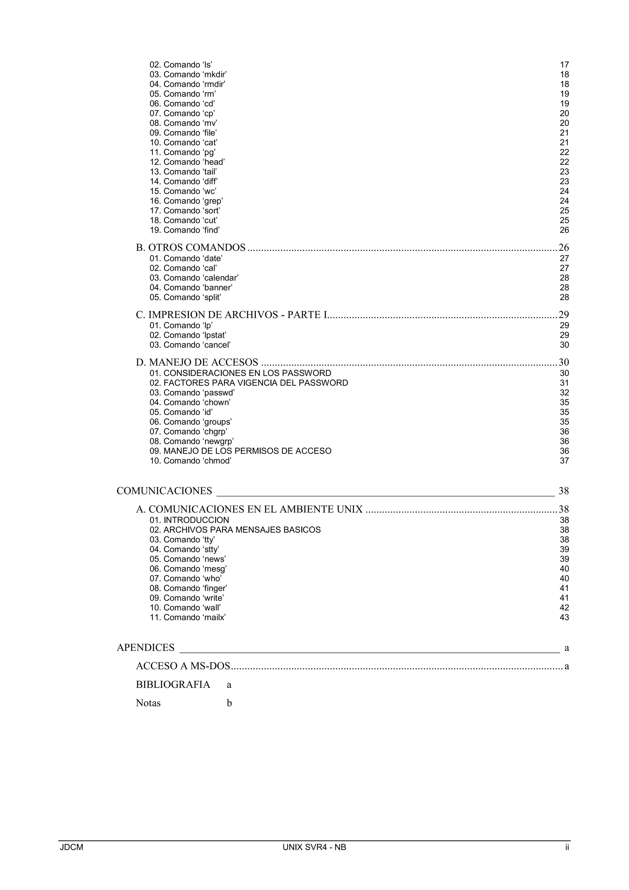 JDCM UNIX SVR4 - NB ii
02. Comando ‘ls’ 17
03. Comando ‘mkdir’ 18
04. Comando ‘rmdir’ 18
05. Comando ‘rm’ 19
06. Comando ‘cd’ 19
07. Comando ‘cp’ 20
08. Comando ‘mv’ 20
09. Comando ‘file’ 21
10. Comando ‘cat’ 21
11. Comando ‘pg’ 22
12. Comando ‘head’ 22
13. Comando ‘tail’ 23
14. Comando ‘diff’ 23
15. Comando ‘wc’ 24
16. Comando ‘grep’ 24
17. Comando ‘sort’ 25
18. Comando ‘cut’ 25
19. Comando ‘find’ 26
B. OTROS COMANDOS.................................................................................................................26
01. Comando ‘date’ 27
02. Comando ‘cal’ 27
03. Comando ‘calendar’ 28
04. Comando ‘banner’ 28
05. Comando ‘split’ 28
C. IMPRESION DE ARCHIVOS - PARTE I....................................................................................29
01. Comando ‘lp’ 29
02. Comando ‘lpstat’ 29
03. Comando ‘cancel’ 30
D. MANEJO DE ACCESOS ............................................................................................................30
01. CONSIDERACIONES EN LOS PASSWORD 30
02. FACTORES PARA VIGENCIA DEL PASSWORD 31
03. Comando ‘passwd’ 32
04. Comando ‘chown’ 35
05. Comando ‘id’ 35
06. Comando ‘groups’ 35
07. Comando ‘chgrp’ 36
08. Comando ‘newgrp’ 36
09. MANEJO DE LOS PERMISOS DE ACCESO 36
10. Comando ‘chmod’ 37
COMUNICACIONES ________________________________________________________________ 38
A. COMUNICACIONES EN EL AMBIENTE UNIX ......................................................................38
01. INTRODUCCION 38
02. ARCHIVOS PARA MENSAJES BASICOS 38
03. Comando ‘tty’ 38
04. Comando ‘stty’ 39
05. Comando ‘news’ 39
06. Comando ‘mesg’ 40
07. Comando ‘who’ 40
08. Comando ‘finger’ 41
09. Comando ‘write’ 41
10. Comando ‘wall’ 42
11. Comando ‘mailx’ 43
APENDICES ________________________________________________________________________ a
ACCESO A MS-DOS.........................................................................................................................a
BIBLIOGRAFIA a
Notas b
 