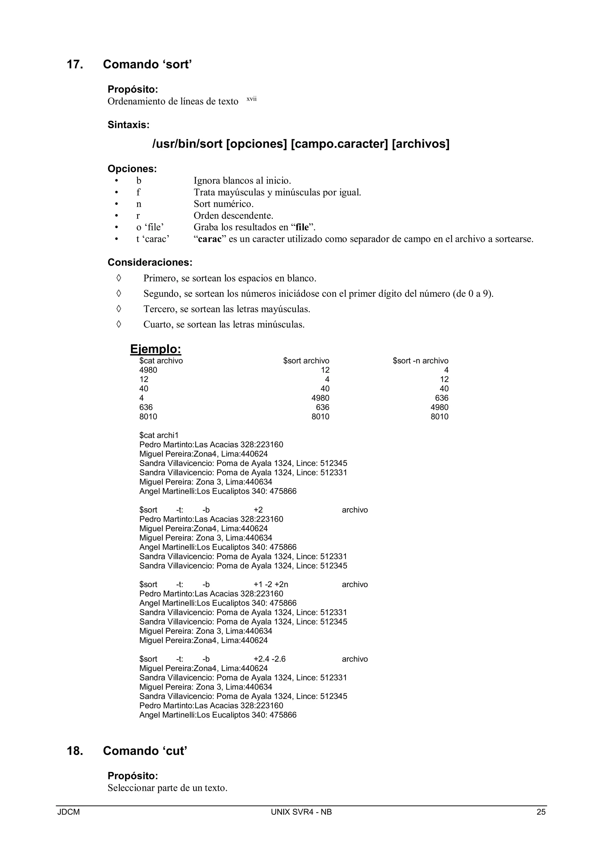 JDCM UNIX SVR4 - NB 25
17. Comando ‘sort’
Propósito:
Ordenamiento de líneas de texto xvii
Sintaxis:
/usr/bin/sort [opciones] [campo.caracter] [archivos]
Opciones:
• b Ignora blancos al inicio.
• f Trata mayúsculas y minúsculas por igual.
• n Sort numérico.
• r Orden descendente.
• o ‘file’ Graba los resultados en “file”.
• t ‘carac’ “carac” es un caracter utilizado como separador de campo en el archivo a sortearse.
Consideraciones:
 Primero, se sortean los espacios en blanco.
 Segundo, se sortean los números iniciádose con el primer dígito del número (de 0 a 9).
 Tercero, se sortean las letras mayúsculas.
 Cuarto, se sortean las letras minúsculas.
Ejemplo:
$cat archivo $sort archivo $sort -n archivo
4980 12 4
12 4 12
40 40 40
4 4980 636
636 636 4980
8010 8010 8010
$cat archi1
Pedro Martinto:Las Acacias 328:223160
Miguel Pereira:Zona4, Lima:440624
Sandra Villavicencio: Poma de Ayala 1324, Lince: 512345
Sandra Villavicencio: Poma de Ayala 1324, Lince: 512331
Miguel Pereira: Zona 3, Lima:440634
Angel Martinelli:Los Eucaliptos 340: 475866
$sort -t: -b +2 archivo
Pedro Martinto:Las Acacias 328:223160
Miguel Pereira:Zona4, Lima:440624
Miguel Pereira: Zona 3, Lima:440634
Angel Martinelli:Los Eucaliptos 340: 475866
Sandra Villavicencio: Poma de Ayala 1324, Lince: 512331
Sandra Villavicencio: Poma de Ayala 1324, Lince: 512345
$sort -t: -b +1 -2 +2n archivo
Pedro Martinto:Las Acacias 328:223160
Angel Martinelli:Los Eucaliptos 340: 475866
Sandra Villavicencio: Poma de Ayala 1324, Lince: 512331
Sandra Villavicencio: Poma de Ayala 1324, Lince: 512345
Miguel Pereira: Zona 3, Lima:440634
Miguel Pereira:Zona4, Lima:440624
$sort -t: -b +2.4 -2.6 archivo
Miguel Pereira:Zona4, Lima:440624
Sandra Villavicencio: Poma de Ayala 1324, Lince: 512331
Miguel Pereira: Zona 3, Lima:440634
Sandra Villavicencio: Poma de Ayala 1324, Lince: 512345
Pedro Martinto:Las Acacias 328:223160
Angel Martinelli:Los Eucaliptos 340: 475866
18. Comando ‘cut’
Propósito:
Seleccionar parte de un texto.
 
