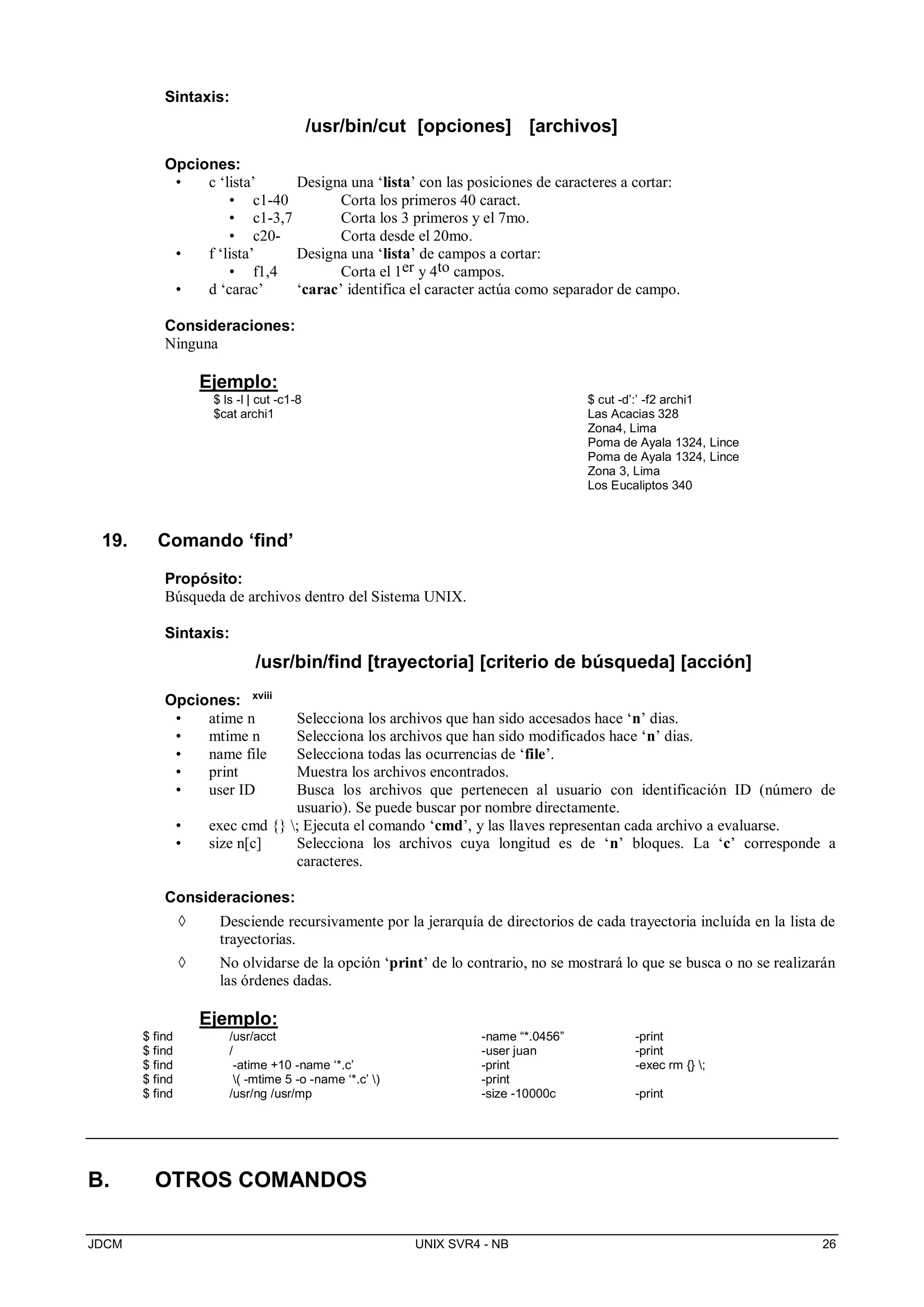 JDCM UNIX SVR4 - NB 26
Sintaxis:
/usr/bin/cut [opciones] [archivos]
Opciones:
• c ‘lista’ Designa una ‘lista’ con las posiciones de caracteres a cortar:
• c1-40 Corta los primeros 40 caract.
• c1-3,7 Corta los 3 primeros y el 7mo.
• c20- Corta desde el 20mo.
• f ‘lista’ Designa una ‘lista’ de campos a cortar:
• f1,4 Corta el 1er y 4to campos.
• d ‘carac’ ‘carac’ identifica el caracter actúa como separador de campo.
Consideraciones:
Ninguna
Ejemplo:
$ ls -l | cut -c1-8
$cat archi1
$ cut -d’:’ -f2 archi1
Las Acacias 328
Zona4, Lima
Poma de Ayala 1324, Lince
Poma de Ayala 1324, Lince
Zona 3, Lima
Los Eucaliptos 340
19. Comando ‘find’
Propósito:
Búsqueda de archivos dentro del Sistema UNIX.
Sintaxis:
/usr/bin/find [trayectoria] [criterio de búsqueda] [acción]
Opciones: xviii
• atime n Selecciona los archivos que han sido accesados hace ‘n’ dias.
• mtime n Selecciona los archivos que han sido modificados hace ‘n’ dias.
• name file Selecciona todas las ocurrencias de ‘file’.
• print Muestra los archivos encontrados.
• user ID Busca los archivos que pertenecen al usuario con identificación ID (número de
usuario). Se puede buscar por nombre directamente.
• exec cmd {} ; Ejecuta el comando ‘cmd’, y las llaves representan cada archivo a evaluarse.
• size n[c] Selecciona los archivos cuya longitud es de ‘n’ bloques. La ‘c’ corresponde a
caracteres.
Consideraciones:
 Desciende recursivamente por la jerarquía de directorios de cada trayectoria incluída en la lista de
trayectorias.
 No olvidarse de la opción ‘print’ de lo contrario, no se mostrará lo que se busca o no se realizarán
las órdenes dadas.
Ejemplo:
$ find /usr/acct -name “*.0456” -print
$ find / -user juan -print
$ find -atime +10 -name ‘*.c’ -print -exec rm {} ;
$ find ( -mtime 5 -o -name ‘*.c’ ) -print
$ find /usr/ng /usr/mp -size -10000c -print
B. OTROS COMANDOS
 