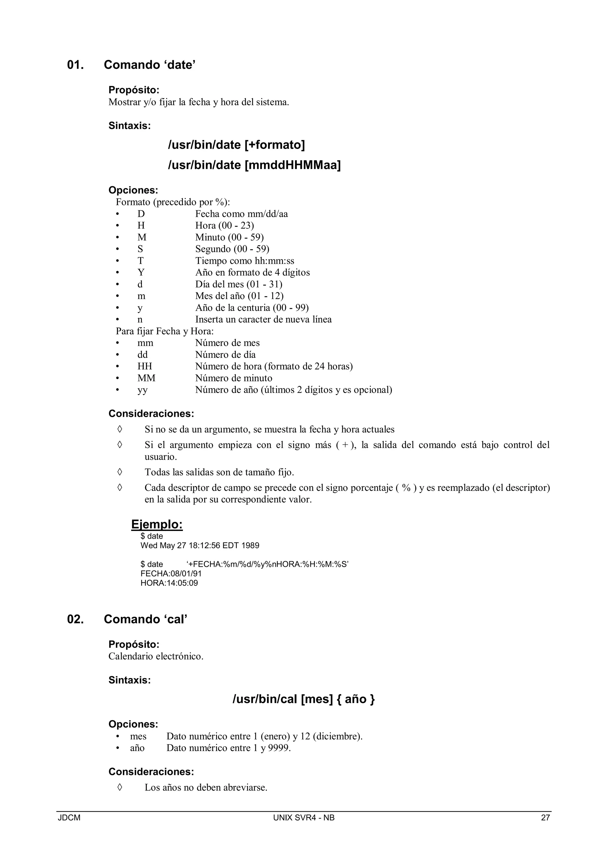 JDCM UNIX SVR4 - NB 27
01. Comando ‘date’
Propósito:
Mostrar y/o fijar la fecha y hora del sistema.
Sintaxis:
/usr/bin/date [+formato]
/usr/bin/date [mmddHHMMaa]
Opciones:
Formato (precedido por %):
• D Fecha como mm/dd/aa
• H Hora (00 - 23)
• M Minuto (00 - 59)
• S Segundo (00 - 59)
• T Tiempo como hh:mm:ss
• Y Año en formato de 4 dígitos
• d Día del mes (01 - 31)
• m Mes del año (01 - 12)
• y Año de la centuria (00 - 99)
• n Inserta un caracter de nueva línea
Para fijar Fecha y Hora:
• mm Número de mes
• dd Número de día
• HH Número de hora (formato de 24 horas)
• MM Número de minuto
• yy Número de año (últimos 2 dígitos y es opcional)
Consideraciones:
 Si no se da un argumento, se muestra la fecha y hora actuales
 Si el argumento empieza con el signo más ( + ), la salida del comando está bajo control del
usuario.
 Todas las salidas son de tamaño fijo.
 Cada descriptor de campo se precede con el signo porcentaje ( % ) y es reemplazado (el descriptor)
en la salida por su correspondiente valor.
Ejemplo:
$ date
Wed May 27 18:12:56 EDT 1989
$ date ‘+FECHA:%m/%d/%y%nHORA:%H:%M:%S’
FECHA:08/01/91
HORA:14:05:09
02. Comando ‘cal’
Propósito:
Calendario electrónico.
Sintaxis:
/usr/bin/cal [mes] { año }
Opciones:
• mes Dato numérico entre 1 (enero) y 12 (diciembre).
• año Dato numérico entre 1 y 9999.
Consideraciones:
 Los años no deben abreviarse.
 