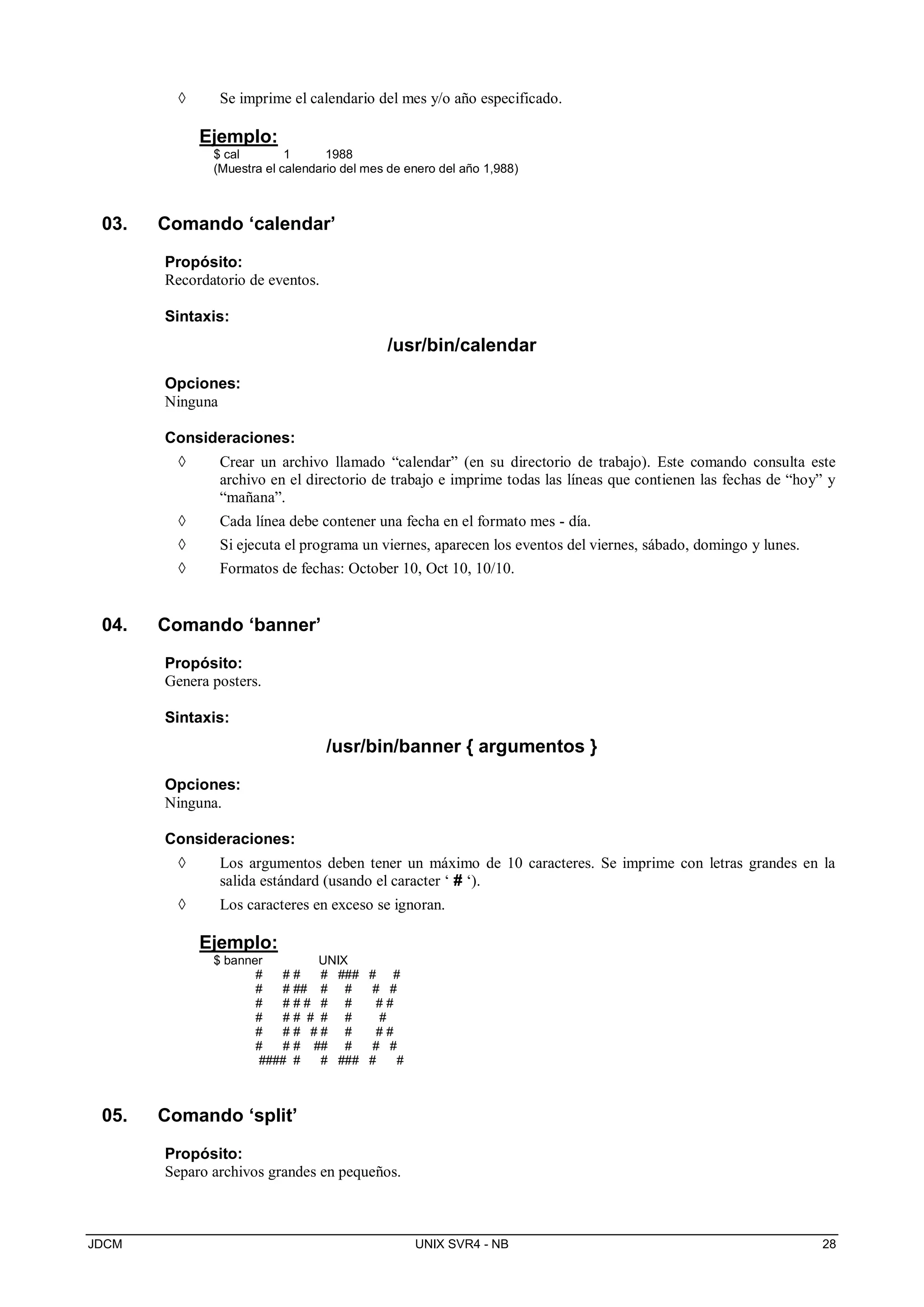 JDCM UNIX SVR4 - NB 28
 Se imprime el calendario del mes y/o año especificado.
Ejemplo:
$ cal 1 1988
(Muestra el calendario del mes de enero del año 1,988)
03. Comando ‘calendar’
Propósito:
Recordatorio de eventos.
Sintaxis:
/usr/bin/calendar
Opciones:
Ninguna
Consideraciones:
 Crear un archivo llamado “calendar” (en su directorio de trabajo). Este comando consulta este
archivo en el directorio de trabajo e imprime todas las líneas que contienen las fechas de “hoy” y
“mañana”.
 Cada línea debe contener una fecha en el formato mes - día.
 Si ejecuta el programa un viernes, aparecen los eventos del viernes, sábado, domingo y lunes.
 Formatos de fechas: October 10, Oct 10, 10/10.
04. Comando ‘banner’
Propósito:
Genera posters.
Sintaxis:
/usr/bin/banner { argumentos }
Opciones:
Ninguna.
Consideraciones:
 Los argumentos deben tener un máximo de 10 caracteres. Se imprime con letras grandes en la
salida estándard (usando el caracter ‘ # ‘).
 Los caracteres en exceso se ignoran.
Ejemplo:
$ banner UNIX
# # # # ### # #
# # ## # # # #
# # # # # # # #
# # # # # # #
# # # # # # # #
# # # ## # # #
#### # # ### # #
05. Comando ‘split’
Propósito:
Separo archivos grandes en pequeños.
 