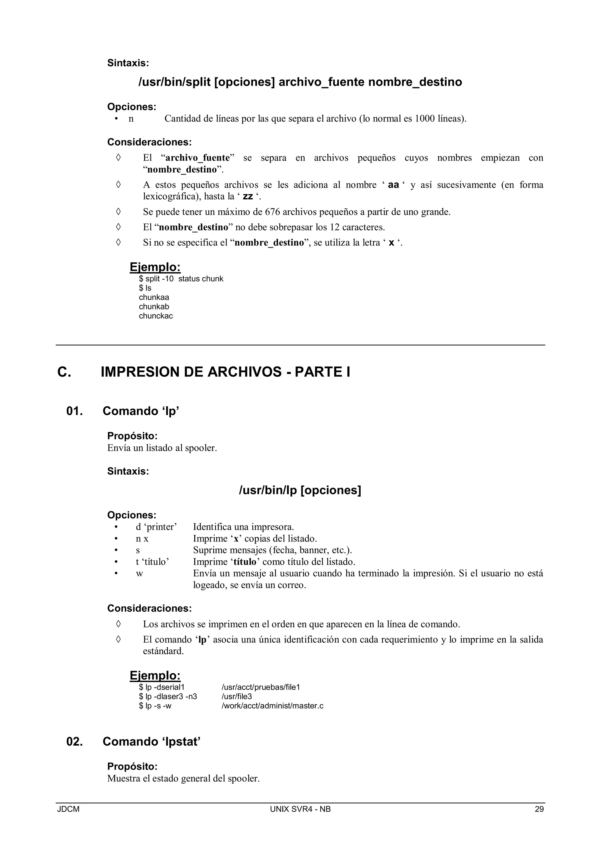 JDCM UNIX SVR4 - NB 29
Sintaxis:
/usr/bin/split [opciones] archivo_fuente nombre_destino
Opciones:
• n Cantidad de líneas por las que separa el archivo (lo normal es 1000 líneas).
Consideraciones:
 El “archivo_fuente” se separa en archivos pequeños cuyos nombres empiezan con
“nombre_destino”.
 A estos pequeños archivos se les adiciona al nombre ‘ aa ‘ y así sucesivamente (en forma
lexicográfica), hasta la ‘ zz ‘.
 Se puede tener un máximo de 676 archivos pequeños a partir de uno grande.
 El “nombre_destino” no debe sobrepasar los 12 caracteres.
 Si no se especifica el “nombre_destino”, se utiliza la letra ‘ x ‘.
Ejemplo:
$ split -10 status chunk
$ ls
chunkaa
chunkab
chunckac
C. IMPRESION DE ARCHIVOS - PARTE I
01. Comando ‘lp’
Propósito:
Envía un listado al spooler.
Sintaxis:
/usr/bin/lp [opciones]
Opciones:
• d ‘printer’ Identifica una impresora.
• n x Imprime ‘x’ copias del listado.
• s Suprime mensajes (fecha, banner, etc.).
• t ‘título’ Imprime ‘título’ como título del listado.
• w Envía un mensaje al usuario cuando ha terminado la impresión. Si el usuario no está
logeado, se envía un correo.
Consideraciones:
 Los archivos se imprimen en el orden en que aparecen en la línea de comando.
 El comando ‘lp’ asocia una única identificación con cada requerimiento y lo imprime en la salida
estándard.
Ejemplo:
$ lp -dserial1 /usr/acct/pruebas/file1
$ lp -dlaser3 -n3 /usr/file3
$ lp -s -w /work/acct/administ/master.c
02. Comando ‘lpstat’
Propósito:
Muestra el estado general del spooler.
 