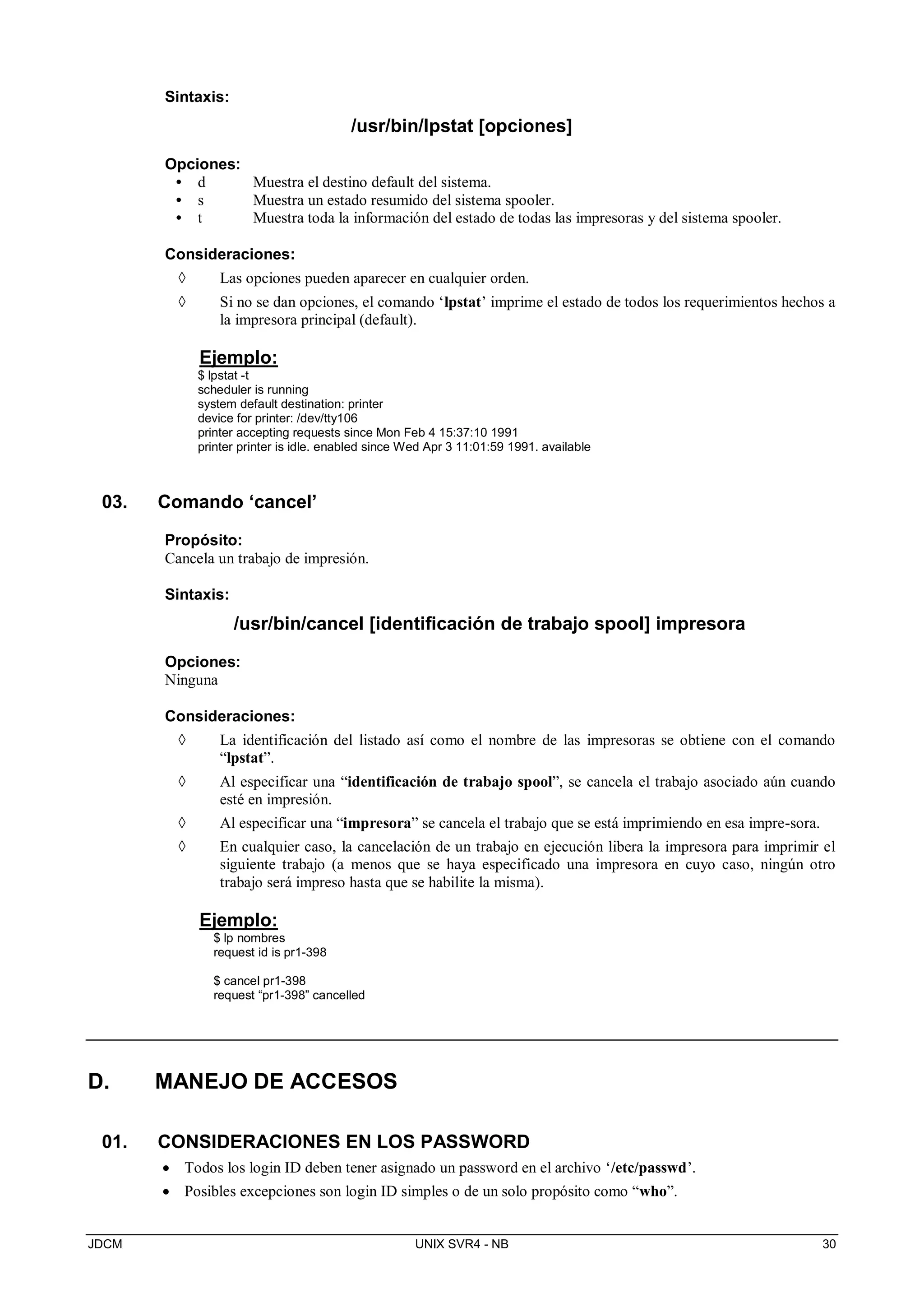 JDCM UNIX SVR4 - NB 30
Sintaxis:
/usr/bin/lpstat [opciones]
Opciones:
• d Muestra el destino default del sistema.
• s Muestra un estado resumido del sistema spooler.
• t Muestra toda la información del estado de todas las impresoras y del sistema spooler.
Consideraciones:
 Las opciones pueden aparecer en cualquier orden.
 Si no se dan opciones, el comando ‘lpstat’ imprime el estado de todos los requerimientos hechos a
la impresora principal (default).
Ejemplo:
$ lpstat -t
scheduler is running
system default destination: printer
device for printer: /dev/tty106
printer accepting requests since Mon Feb 4 15:37:10 1991
printer printer is idle. enabled since Wed Apr 3 11:01:59 1991. available
03. Comando ‘cancel’
Propósito:
Cancela un trabajo de impresión.
Sintaxis:
/usr/bin/cancel [identificación de trabajo spool] impresora
Opciones:
Ninguna
Consideraciones:
 La identificación del listado así como el nombre de las impresoras se obtiene con el comando
“lpstat”.
 Al especificar una “identificación de trabajo spool”, se cancela el trabajo asociado aún cuando
esté en impresión.
 Al especificar una “impresora” se cancela el trabajo que se está imprimiendo en esa impre-sora.
 En cualquier caso, la cancelación de un trabajo en ejecución libera la impresora para imprimir el
siguiente trabajo (a menos que se haya especificado una impresora en cuyo caso, ningún otro
trabajo será impreso hasta que se habilite la misma).
Ejemplo:
$ lp nombres
request id is pr1-398
$ cancel pr1-398
request “pr1-398” cancelled
D. MANEJO DE ACCESOS
01. CONSIDERACIONES EN LOS PASSWORD
 Todos los login ID deben tener asignado un password en el archivo ‘/etc/passwd’.
 Posibles excepciones son login ID simples o de un solo propósito como “who”.
 
