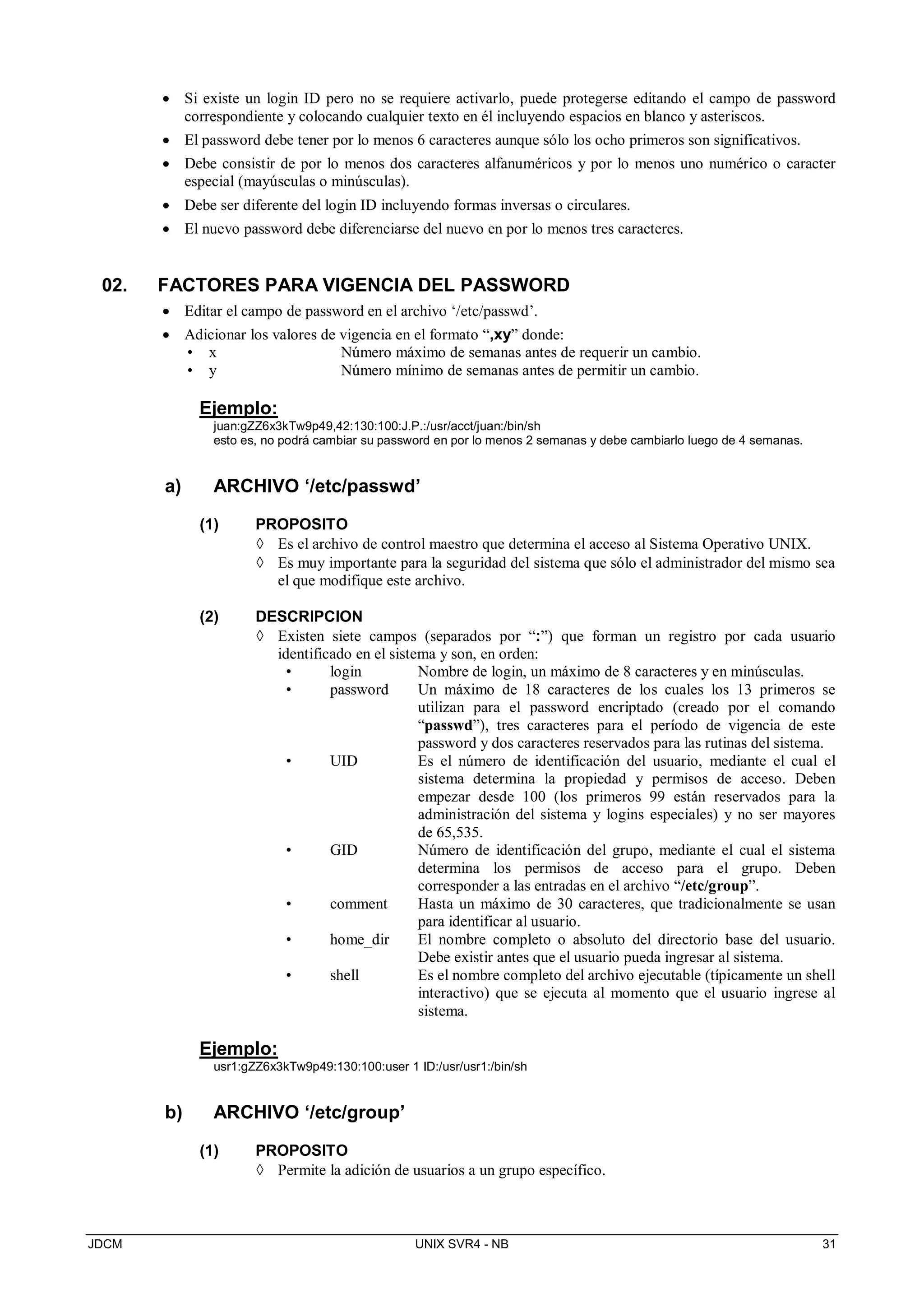 JDCM UNIX SVR4 - NB 31
 Si existe un login ID pero no se requiere activarlo, puede protegerse editando el campo de password
correspondiente y colocando cualquier texto en él incluyendo espacios en blanco y asteriscos.
 El password debe tener por lo menos 6 caracteres aunque sólo los ocho primeros son significativos.
 Debe consistir de por lo menos dos caracteres alfanuméricos y por lo menos uno numérico o caracter
especial (mayúsculas o minúsculas).
 Debe ser diferente del login ID incluyendo formas inversas o circulares.
 El nuevo password debe diferenciarse del nuevo en por lo menos tres caracteres.
02. FACTORES PARA VIGENCIA DEL PASSWORD
 Editar el campo de password en el archivo ‘/etc/passwd’.
 Adicionar los valores de vigencia en el formato “,xy” donde:
• x Número máximo de semanas antes de requerir un cambio.
• y Número mínimo de semanas antes de permitir un cambio.
Ejemplo:
juan:gZZ6x3kTw9p49,42:130:100:J.P.:/usr/acct/juan:/bin/sh
esto es, no podrá cambiar su password en por lo menos 2 semanas y debe cambiarlo luego de 4 semanas.
a) ARCHIVO ‘/etc/passwd’
(1) PROPOSITO
 Es el archivo de control maestro que determina el acceso al Sistema Operativo UNIX.
 Es muy importante para la seguridad del sistema que sólo el administrador del mismo sea
el que modifique este archivo.
(2) DESCRIPCION
 Existen siete campos (separados por “:”) que forman un registro por cada usuario
identificado en el sistema y son, en orden:
• login Nombre de login, un máximo de 8 caracteres y en minúsculas.
• password Un máximo de 18 caracteres de los cuales los 13 primeros se
utilizan para el password encriptado (creado por el comando
“passwd”), tres caracteres para el período de vigencia de este
password y dos caracteres reservados para las rutinas del sistema.
• UID Es el número de identificación del usuario, mediante el cual el
sistema determina la propiedad y permisos de acceso. Deben
empezar desde 100 (los primeros 99 están reservados para la
administración del sistema y logins especiales) y no ser mayores
de 65,535.
• GID Número de identificación del grupo, mediante el cual el sistema
determina los permisos de acceso para el grupo. Deben
corresponder a las entradas en el archivo “/etc/group”.
• comment Hasta un máximo de 30 caracteres, que tradicionalmente se usan
para identificar al usuario.
• home_dir El nombre completo o absoluto del directorio base del usuario.
Debe existir antes que el usuario pueda ingresar al sistema.
• shell Es el nombre completo del archivo ejecutable (típicamente un shell
interactivo) que se ejecuta al momento que el usuario ingrese al
sistema.
Ejemplo:
usr1:gZZ6x3kTw9p49:130:100:user 1 ID:/usr/usr1:/bin/sh
b) ARCHIVO ‘/etc/group’
(1) PROPOSITO
 Permite la adición de usuarios a un grupo específico.
 