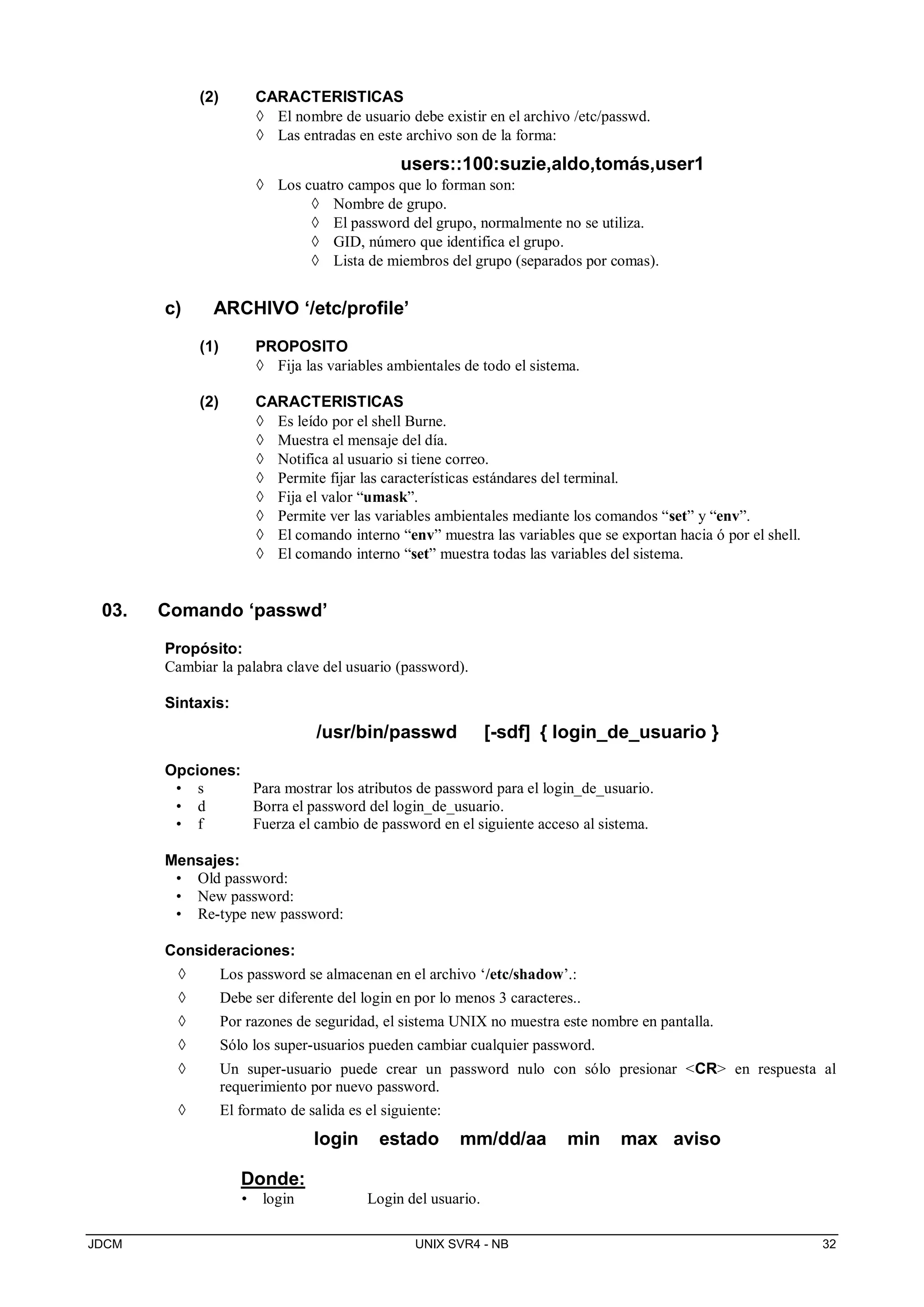 JDCM UNIX SVR4 - NB 32
(2) CARACTERISTICAS
 El nombre de usuario debe existir en el archivo /etc/passwd.
 Las entradas en este archivo son de la forma:
users::100:suzie,aldo,tomás,user1
 Los cuatro campos que lo forman son:
 Nombre de grupo.
 El password del grupo, normalmente no se utiliza.
 GID, número que identifica el grupo.
 Lista de miembros del grupo (separados por comas).
c) ARCHIVO ‘/etc/profile’
(1) PROPOSITO
 Fija las variables ambientales de todo el sistema.
(2) CARACTERISTICAS
 Es leído por el shell Burne.
 Muestra el mensaje del día.
 Notifica al usuario si tiene correo.
 Permite fijar las características estándares del terminal.
 Fija el valor “umask”.
 Permite ver las variables ambientales mediante los comandos “set” y “env”.
 El comando interno “env” muestra las variables que se exportan hacia ó por el shell.
 El comando interno “set” muestra todas las variables del sistema.
03. Comando ‘passwd’
Propósito:
Cambiar la palabra clave del usuario (password).
Sintaxis:
/usr/bin/passwd [-sdf] { login_de_usuario }
Opciones:
• s Para mostrar los atributos de password para el login_de_usuario.
• d Borra el password del login_de_usuario.
• f Fuerza el cambio de password en el siguiente acceso al sistema.
Mensajes:
• Old password:
• New password:
• Re-type new password:
Consideraciones:
 Los password se almacenan en el archivo ‘/etc/shadow’.:
 Debe ser diferente del login en por lo menos 3 caracteres..
 Por razones de seguridad, el sistema UNIX no muestra este nombre en pantalla.
 Sólo los super-usuarios pueden cambiar cualquier password.
 Un super-usuario puede crear un password nulo con sólo presionar CR en respuesta al
requerimiento por nuevo password.
 El formato de salida es el siguiente:
login estado mm/dd/aa min max aviso
Donde:
• login Login del usuario.
 