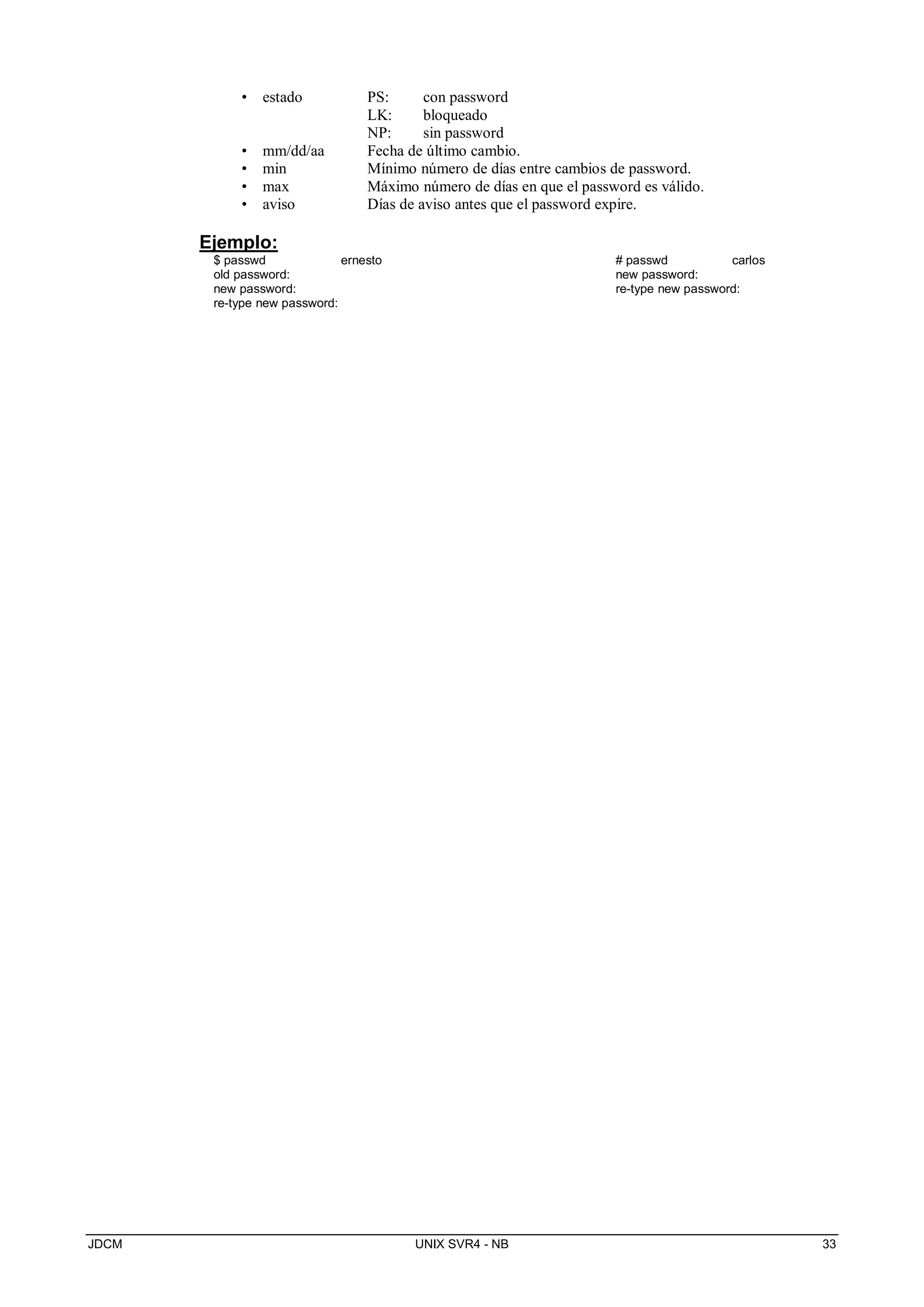 JDCM UNIX SVR4 - NB 33
• estado PS: con password
LK: bloqueado
NP: sin password
• mm/dd/aa Fecha de último cambio.
• min Mínimo número de días entre cambios de password.
• max Máximo número de días en que el password es válido.
• aviso Días de aviso antes que el password expire.
Ejemplo:
$ passwd ernesto
old password:
new password:
re-type new password:
# passwd carlos
new password:
re-type new password:
 