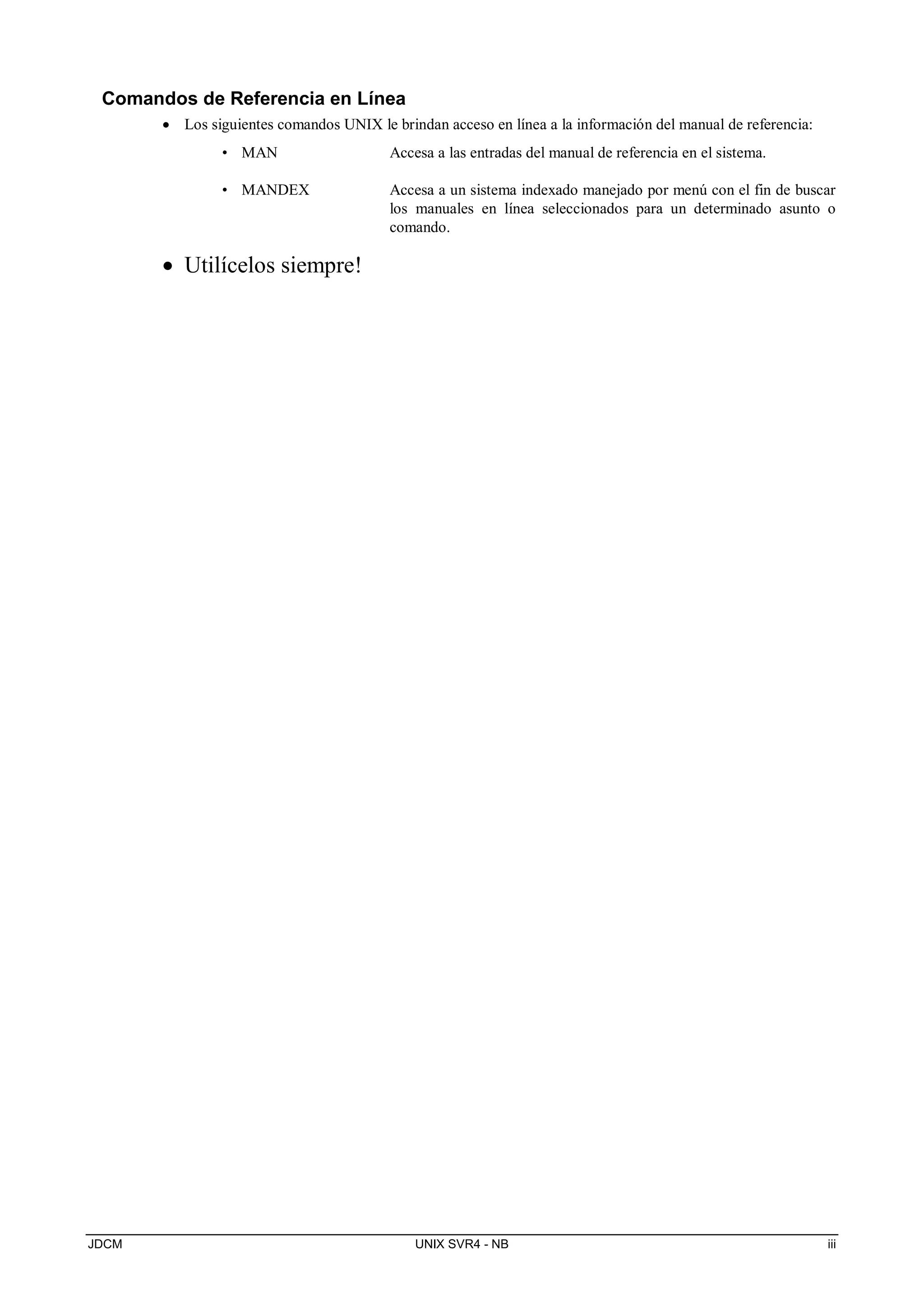 JDCM UNIX SVR4 - NB iii
Comandos de Referencia en Línea
 Los siguientes comandos UNIX le brindan acceso en línea a la información del manual de referencia:
• MAN Accesa a las entradas del manual de referencia en el sistema.
• MANDEX Accesa a un sistema indexado manejado por menú con el fin de buscar
los manuales en línea seleccionados para un determinado asunto o
comando.
 Utilícelos siempre!
 