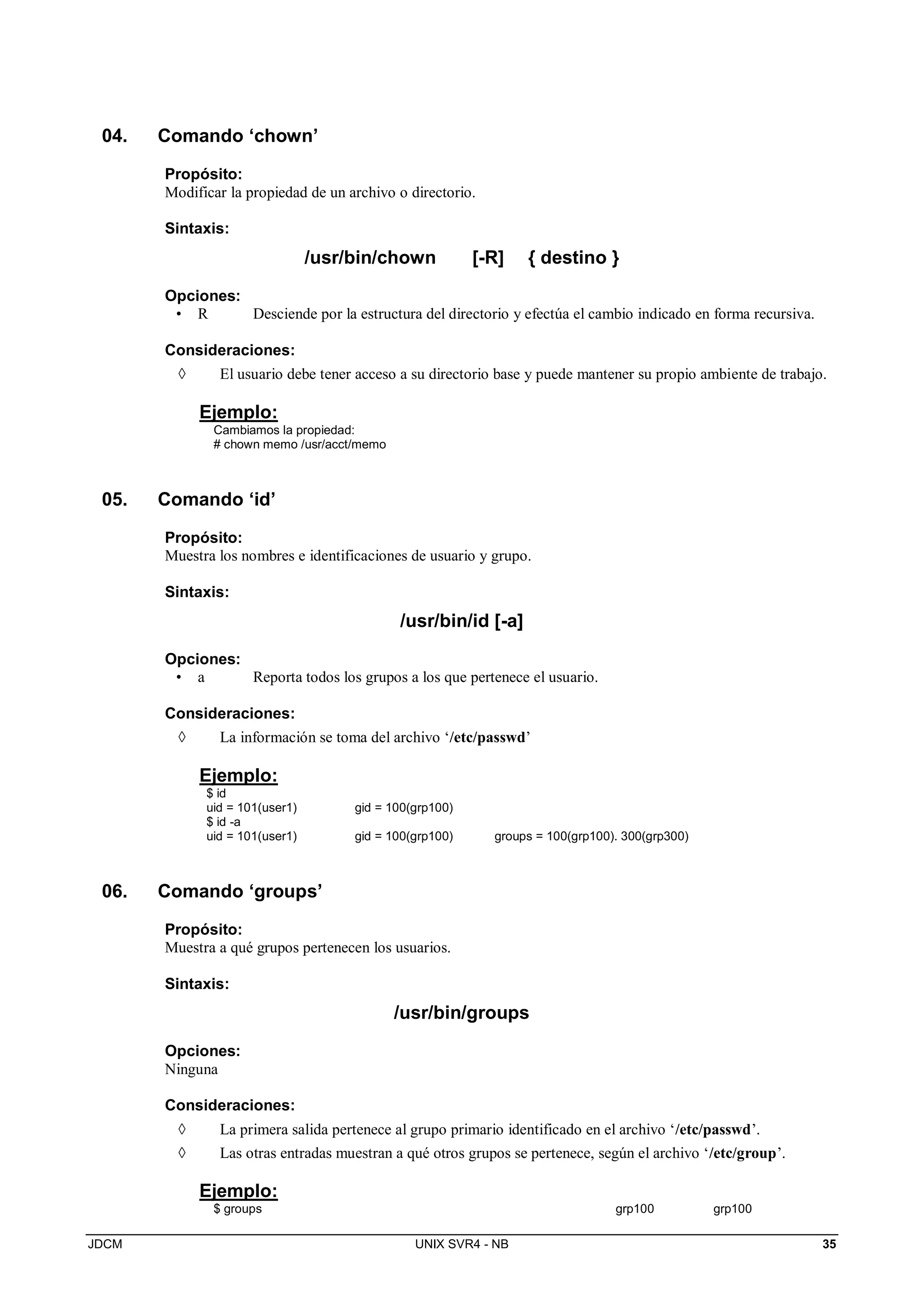 JDCM UNIX SVR4 - NB 35
04. Comando ‘chown’
Propósito:
Modificar la propiedad de un archivo o directorio.
Sintaxis:
/usr/bin/chown [-R] { destino }
Opciones:
• R Desciende por la estructura del directorio y efectúa el cambio indicado en forma recursiva.
Consideraciones:
 El usuario debe tener acceso a su directorio base y puede mantener su propio ambiente de trabajo.
Ejemplo:
Cambiamos la propiedad:
# chown memo /usr/acct/memo
05. Comando ‘id’
Propósito:
Muestra los nombres e identificaciones de usuario y grupo.
Sintaxis:
/usr/bin/id [-a]
Opciones:
• a Reporta todos los grupos a los que pertenece el usuario.
Consideraciones:
 La información se toma del archivo ‘/etc/passwd’
Ejemplo:
$ id
uid = 101(user1) gid = 100(grp100)
$ id -a
uid = 101(user1) gid = 100(grp100) groups = 100(grp100). 300(grp300)
06. Comando ‘groups’
Propósito:
Muestra a qué grupos pertenecen los usuarios.
Sintaxis:
/usr/bin/groups
Opciones:
Ninguna
Consideraciones:
 La primera salida pertenece al grupo primario identificado en el archivo ‘/etc/passwd’.
 Las otras entradas muestran a qué otros grupos se pertenece, según el archivo ‘/etc/group’.
Ejemplo:
$ groups grp100 grp100
 