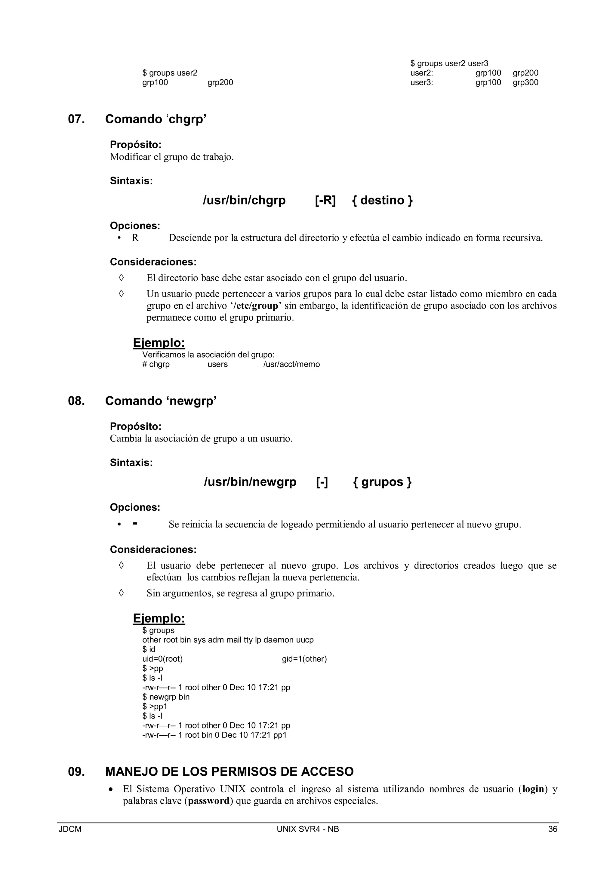 JDCM UNIX SVR4 - NB 36
$ groups user2
grp100 grp200
$ groups user2 user3
user2: grp100 grp200
user3: grp100 grp300
07. Comando ‘chgrp’
Propósito:
Modificar el grupo de trabajo.
Sintaxis:
/usr/bin/chgrp [-R] { destino }
Opciones:
• R Desciende por la estructura del directorio y efectúa el cambio indicado en forma recursiva.
Consideraciones:
 El directorio base debe estar asociado con el grupo del usuario.
 Un usuario puede pertenecer a varios grupos para lo cual debe estar listado como miembro en cada
grupo en el archivo ‘/etc/group’ sin embargo, la identificación de grupo asociado con los archivos
permanece como el grupo primario.
Ejemplo:
Verificamos la asociación del grupo:
# chgrp users /usr/acct/memo
08. Comando ‘newgrp’
Propósito:
Cambia la asociación de grupo a un usuario.
Sintaxis:
/usr/bin/newgrp [-] { grupos }
Opciones:
• - Se reinicia la secuencia de logeado permitiendo al usuario pertenecer al nuevo grupo.
Consideraciones:
 El usuario debe pertenecer al nuevo grupo. Los archivos y directorios creados luego que se
efectúan los cambios reflejan la nueva pertenencia.
 Sin argumentos, se regresa al grupo primario.
Ejemplo:
$ groups
other root bin sys adm mail tty lp daemon uucp
$ id
uid=0(root) gid=1(other)
$ pp
$ ls -l
-rw-r—r-- 1 root other 0 Dec 10 17:21 pp
$ newgrp bin
$ pp1
$ ls -l
-rw-r—r-- 1 root other 0 Dec 10 17:21 pp
-rw-r—r-- 1 root bin 0 Dec 10 17:21 pp1
09. MANEJO DE LOS PERMISOS DE ACCESO
 El Sistema Operativo UNIX controla el ingreso al sistema utilizando nombres de usuario (login) y
palabras clave (password) que guarda en archivos especiales.
 