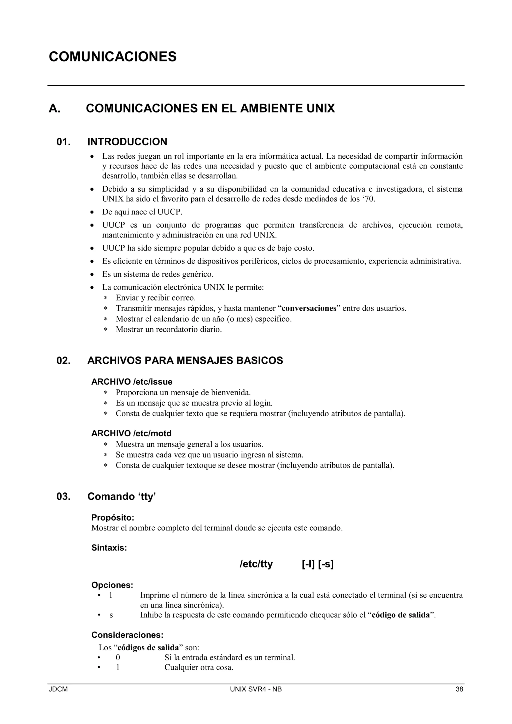 JDCM UNIX SVR4 - NB 38
COMUNICACIONES
A. COMUNICACIONES EN EL AMBIENTE UNIX
01. INTRODUCCION
 Las redes juegan un rol importante en la era informática actual. La necesidad de compartir información
y recursos hace de las redes una necesidad y puesto que el ambiente computacional está en constante
desarrollo, también ellas se desarrollan.
 Debido a su simplicidad y a su disponibilidad en la comunidad educativa e investigadora, el sistema
UNIX ha sido el favorito para el desarrollo de redes desde mediados de los ‘70.
 De aquí nace el UUCP.
 UUCP es un conjunto de programas que permiten transferencia de archivos, ejecución remota,
mantenimiento y administración en una red UNIX.
 UUCP ha sido siempre popular debido a que es de bajo costo.
 Es eficiente en términos de dispositivos periféricos, ciclos de procesamiento, experiencia administrativa.
 Es un sistema de redes genérico.
 La comunicación electrónica UNIX le permite:
 Enviar y recibir correo.
 Transmitir mensajes rápidos, y hasta mantener “conversaciones” entre dos usuarios.
 Mostrar el calendario de un año (o mes) específico.
 Mostrar un recordatorio diario.
02. ARCHIVOS PARA MENSAJES BASICOS
ARCHIVO /etc/issue
 Proporciona un mensaje de bienvenida.
 Es un mensaje que se muestra previo al login.
 Consta de cualquier texto que se requiera mostrar (incluyendo atributos de pantalla).
ARCHIVO /etc/motd
 Muestra un mensaje general a los usuarios.
 Se muestra cada vez que un usuario ingresa al sistema.
 Consta de cualquier textoque se desee mostrar (incluyendo atributos de pantalla).
03. Comando ‘tty’
Propósito:
Mostrar el nombre completo del terminal donde se ejecuta este comando.
Sintaxis:
/etc/tty [-l] [-s]
Opciones:
• l Imprime el número de la línea sincrónica a la cual está conectado el terminal (si se encuentra
en una línea sincrónica).
• s Inhibe la respuesta de este comando permitiendo chequear sólo el “código de salida”.
Consideraciones:
Los “códigos de salida” son:
• 0 Si la entrada estándard es un terminal.
• 1 Cualquier otra cosa.
 