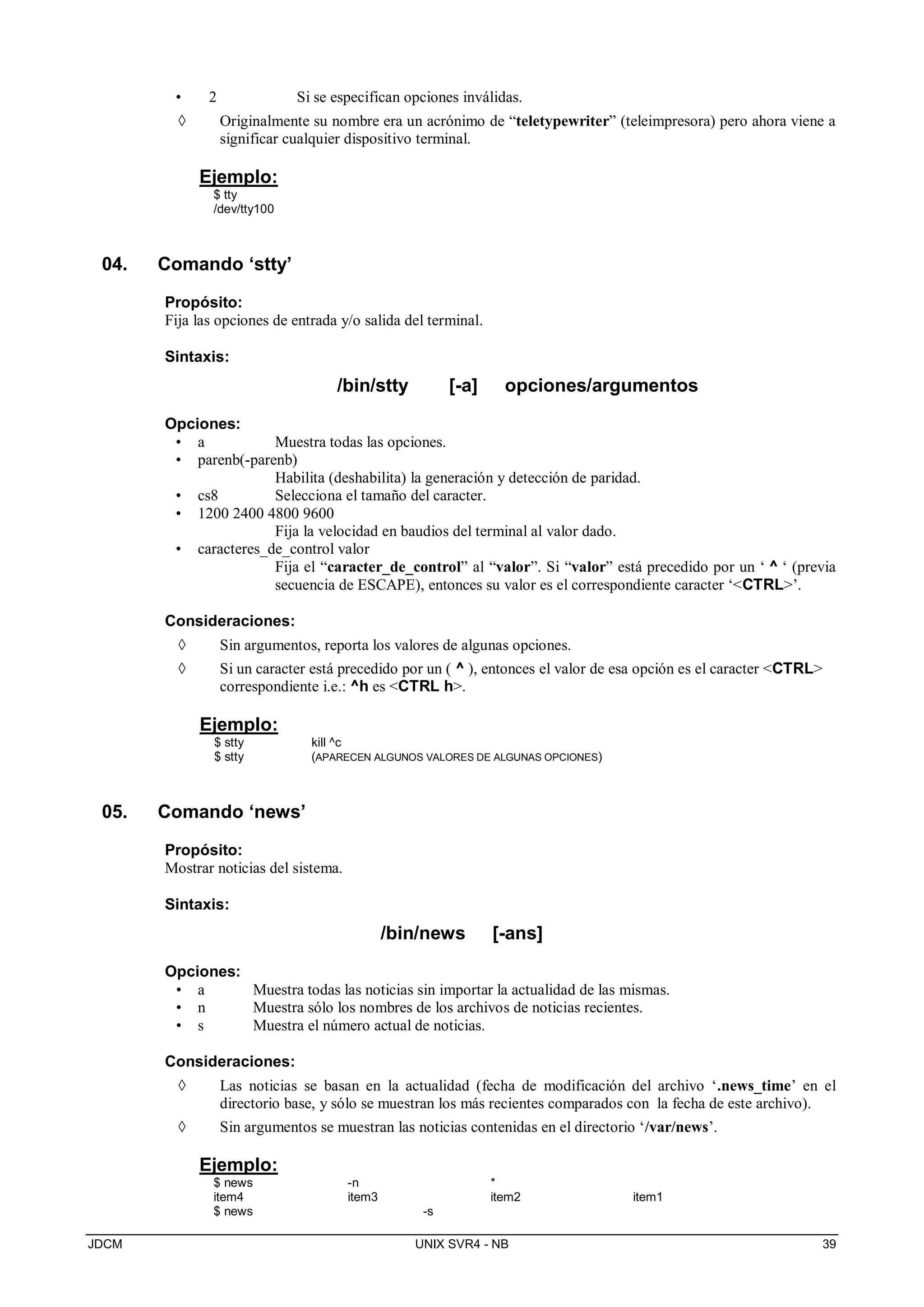JDCM UNIX SVR4 - NB 39
• 2 Si se especifican opciones inválidas.
 Originalmente su nombre era un acrónimo de “teletypewriter” (teleimpresora) pero ahora viene a
significar cualquier dispositivo terminal.
Ejemplo:
$ tty
/dev/tty100
04. Comando ‘stty’
Propósito:
Fija las opciones de entrada y/o salida del terminal.
Sintaxis:
/bin/stty [-a] opciones/argumentos
Opciones:
• a Muestra todas las opciones.
• parenb(-parenb)
Habilita (deshabilita) la generación y detección de paridad.
• cs8 Selecciona el tamaño del caracter.
• 1200 2400 4800 9600
Fija la velocidad en baudios del terminal al valor dado.
• caracteres_de_control valor
Fija el “caracter_de_control” al “valor”. Si “valor” está precedido por un ‘ ^ ‘ (previa
secuencia de ESCAPE), entonces su valor es el correspondiente caracter ‘CTRL’.
Consideraciones:
 Sin argumentos, reporta los valores de algunas opciones.
 Si un caracter está precedido por un ( ^ ), entonces el valor de esa opción es el caracter CTRL
correspondiente i.e.: ^h es CTRL h.
Ejemplo:
$ stty kill ^c
$ stty (APARECEN ALGUNOS VALORES DE ALGUNAS OPCIONES)
05. Comando ‘news’
Propósito:
Mostrar noticias del sistema.
Sintaxis:
/bin/news [-ans]
Opciones:
• a Muestra todas las noticias sin importar la actualidad de las mismas.
• n Muestra sólo los nombres de los archivos de noticias recientes.
• s Muestra el número actual de noticias.
Consideraciones:
 Las noticias se basan en la actualidad (fecha de modificación del archivo ‘.news_time’ en el
directorio base, y sólo se muestran los más recientes comparados con la fecha de este archivo).
 Sin argumentos se muestran las noticias contenidas en el directorio ‘/var/news’.
Ejemplo:
$ news -n *
item4 item3 item2 item1
$ news -s
 