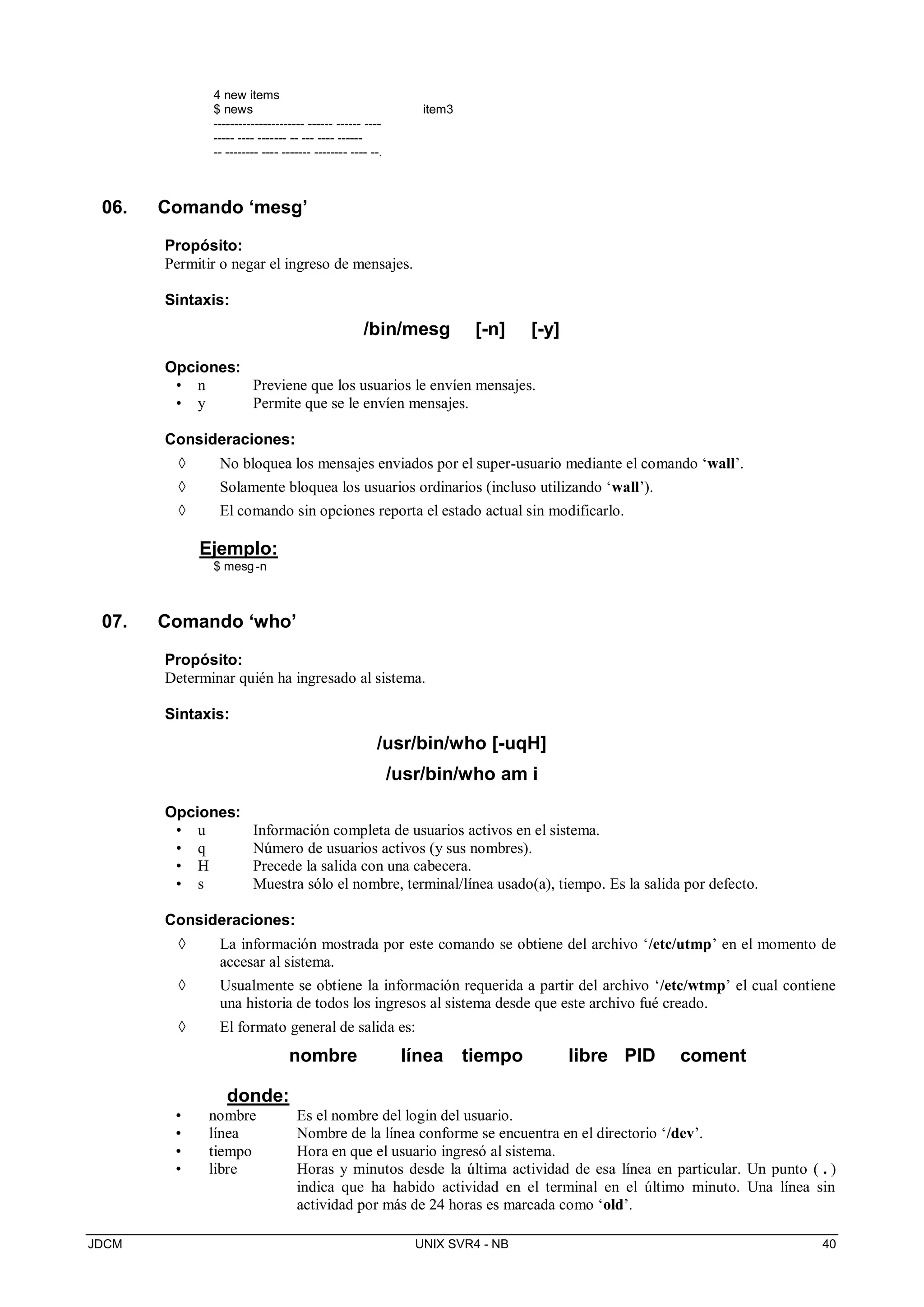 JDCM UNIX SVR4 - NB 40
4 new items
$ news item3
---------------------- ------ ------ ----
----- ---- ------- -- --- ---- ------
-- -------- ---- ------- -------- ---- --.
06. Comando ‘mesg’
Propósito:
Permitir o negar el ingreso de mensajes.
Sintaxis:
/bin/mesg [-n] [-y]
Opciones:
• n Previene que los usuarios le envíen mensajes.
• y Permite que se le envíen mensajes.
Consideraciones:
 No bloquea los mensajes enviados por el super-usuario mediante el comando ‘wall’.
 Solamente bloquea los usuarios ordinarios (incluso utilizando ‘wall’).
 El comando sin opciones reporta el estado actual sin modificarlo.
Ejemplo:
$ mesg-n
07. Comando ‘who’
Propósito:
Determinar quién ha ingresado al sistema.
Sintaxis:
/usr/bin/who [-uqH]
/usr/bin/who am i
Opciones:
• u Información completa de usuarios activos en el sistema.
• q Número de usuarios activos (y sus nombres).
• H Precede la salida con una cabecera.
• s Muestra sólo el nombre, terminal/línea usado(a), tiempo. Es la salida por defecto.
Consideraciones:
 La información mostrada por este comando se obtiene del archivo ‘/etc/utmp’ en el momento de
accesar al sistema.
 Usualmente se obtiene la información requerida a partir del archivo ‘/etc/wtmp’ el cual contiene
una historia de todos los ingresos al sistema desde que este archivo fué creado.
 El formato general de salida es:
nombre línea tiempo libre PID coment
donde:
• nombre Es el nombre del login del usuario.
• línea Nombre de la línea conforme se encuentra en el directorio ‘/dev’.
• tiempo Hora en que el usuario ingresó al sistema.
• libre Horas y minutos desde la última actividad de esa línea en particular. Un punto ( . )
indica que ha habido actividad en el terminal en el último minuto. Una línea sin
actividad por más de 24 horas es marcada como ‘old’.
 