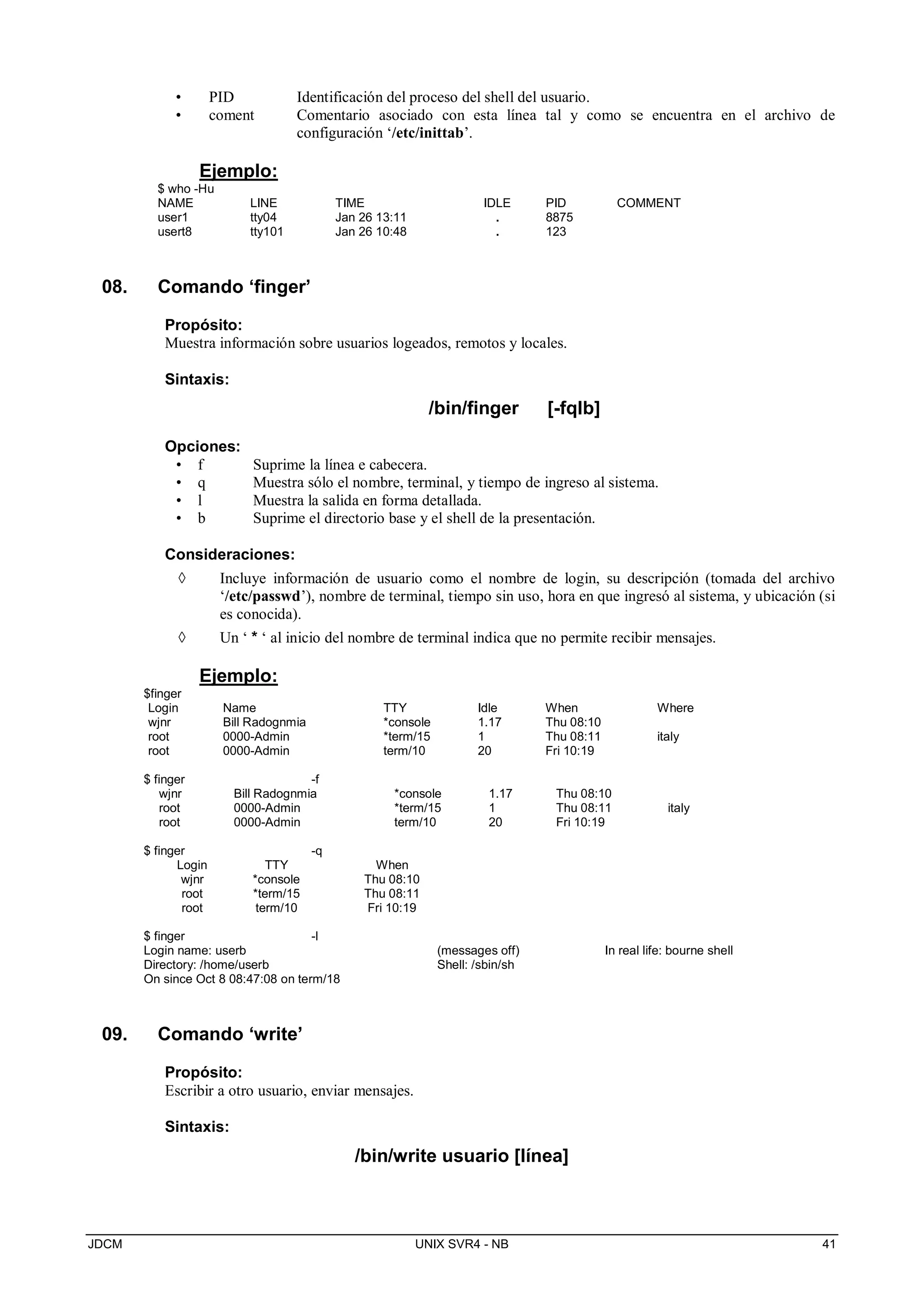 JDCM UNIX SVR4 - NB 41
• PID Identificación del proceso del shell del usuario.
• coment Comentario asociado con esta línea tal y como se encuentra en el archivo de
configuración ‘/etc/inittab’.
Ejemplo:
$ who -Hu
NAME LINE TIME IDLE PID COMMENT
user1 tty04 Jan 26 13:11 . 8875
usert8 tty101 Jan 26 10:48 . 123
08. Comando ‘finger’
Propósito:
Muestra información sobre usuarios logeados, remotos y locales.
Sintaxis:
/bin/finger [-fqlb]
Opciones:
• f Suprime la línea e cabecera.
• q Muestra sólo el nombre, terminal, y tiempo de ingreso al sistema.
• l Muestra la salida en forma detallada.
• b Suprime el directorio base y el shell de la presentación.
Consideraciones:
 Incluye información de usuario como el nombre de login, su descripción (tomada del archivo
‘/etc/passwd’), nombre de terminal, tiempo sin uso, hora en que ingresó al sistema, y ubicación (si
es conocida).
 Un ‘ * ‘ al inicio del nombre de terminal indica que no permite recibir mensajes.
Ejemplo:
$finger
Login Name TTY Idle When Where
wjnr Bill Radognmia *console 1.17 Thu 08:10
root 0000-Admin *term/15 1 Thu 08:11 italy
root 0000-Admin term/10 20 Fri 10:19
$ finger -f
wjnr Bill Radognmia *console 1.17 Thu 08:10
root 0000-Admin *term/15 1 Thu 08:11 italy
root 0000-Admin term/10 20 Fri 10:19
$ finger -q
Login TTY When
wjnr *console Thu 08:10
root *term/15 Thu 08:11
root term/10 Fri 10:19
$ finger -l
Login name: userb (messages off) In real life: bourne shell
Directory: /home/userb Shell: /sbin/sh
On since Oct 8 08:47:08 on term/18
09. Comando ‘write’
Propósito:
Escribir a otro usuario, enviar mensajes.
Sintaxis:
/bin/write usuario [línea]
 