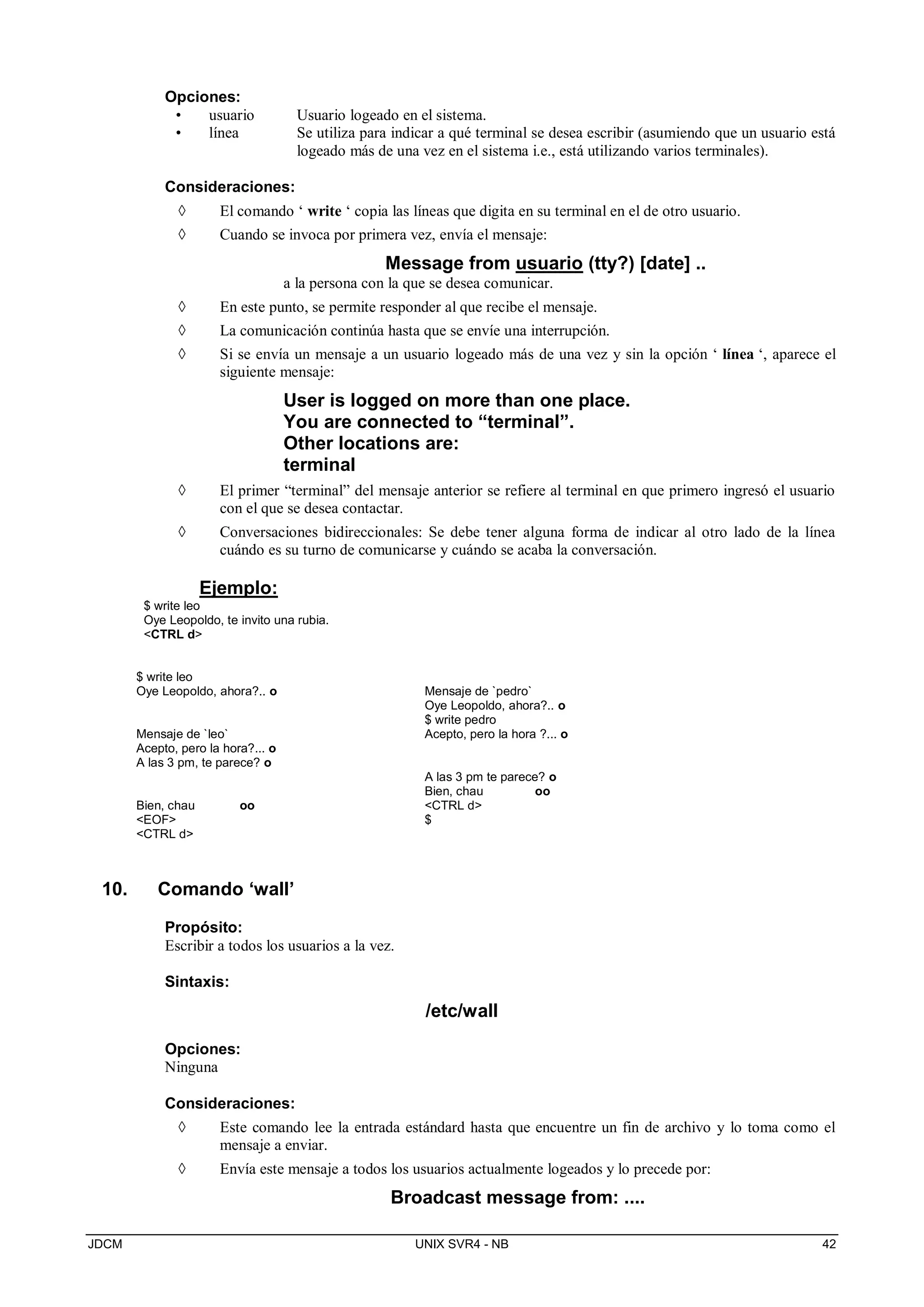 JDCM UNIX SVR4 - NB 42
Opciones:
• usuario Usuario logeado en el sistema.
• línea Se utiliza para indicar a qué terminal se desea escribir (asumiendo que un usuario está
logeado más de una vez en el sistema i.e., está utilizando varios terminales).
Consideraciones:
 El comando ‘ write ‘ copia las líneas que digita en su terminal en el de otro usuario.
 Cuando se invoca por primera vez, envía el mensaje:
Message from usuario (tty?) [date] ..
a la persona con la que se desea comunicar.
 En este punto, se permite responder al que recibe el mensaje.
 La comunicación continúa hasta que se envíe una interrupción.
 Si se envía un mensaje a un usuario logeado más de una vez y sin la opción ‘ línea ‘, aparece el
siguiente mensaje:
User is logged on more than one place.
You are connected to “terminal”.
Other locations are:
terminal
 El primer “terminal” del mensaje anterior se refiere al terminal en que primero ingresó el usuario
con el que se desea contactar.
 Conversaciones bidireccionales: Se debe tener alguna forma de indicar al otro lado de la línea
cuándo es su turno de comunicarse y cuándo se acaba la conversación.
Ejemplo:
$ write leo
Oye Leopoldo, te invito una rubia.
CTRL d
$ write leo
Oye Leopoldo, ahora?.. o
Mensaje de `leo`
Acepto, pero la hora?... o
A las 3 pm, te parece? o
Bien, chau oo
EOF
CTRL d
Mensaje de `pedro`
Oye Leopoldo, ahora?.. o
$ write pedro
Acepto, pero la hora ?... o
A las 3 pm te parece? o
Bien, chau oo
CTRL d
$
10. Comando ‘wall’
Propósito:
Escribir a todos los usuarios a la vez.
Sintaxis:
/etc/wall
Opciones:
Ninguna
Consideraciones:
 Este comando lee la entrada estándard hasta que encuentre un fin de archivo y lo toma como el
mensaje a enviar.
 Envía este mensaje a todos los usuarios actualmente logeados y lo precede por:
Broadcast message from: ....
 
