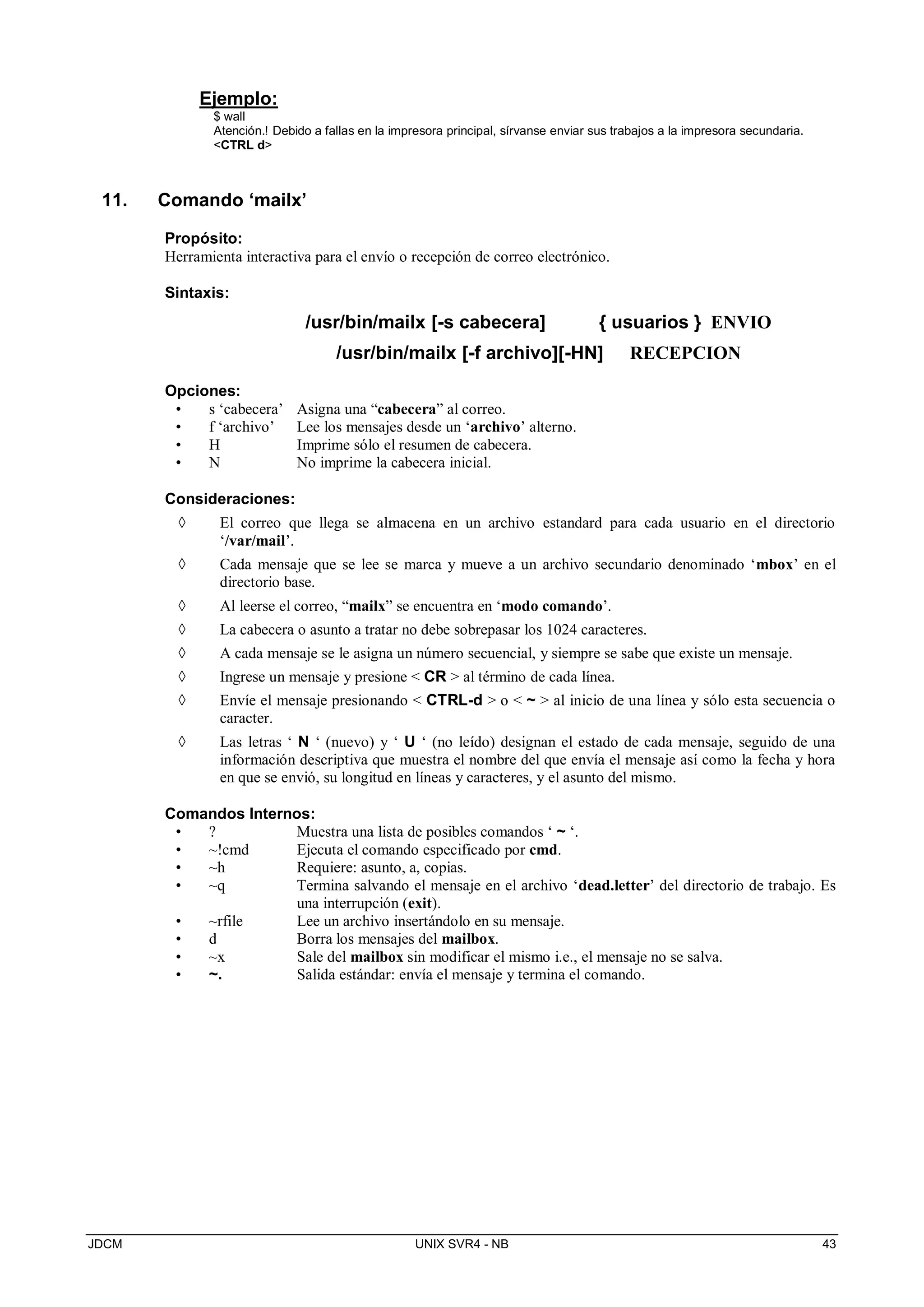 JDCM UNIX SVR4 - NB 43
Ejemplo:
$ wall
Atención.! Debido a fallas en la impresora principal, sírvanse enviar sus trabajos a la impresora secundaria.
CTRL d
11. Comando ‘mailx’
Propósito:
Herramienta interactiva para el envío o recepción de correo electrónico.
Sintaxis:
/usr/bin/mailx [-s cabecera] { usuarios } ENVIO
/usr/bin/mailx [-f archivo][-HN] RECEPCION
Opciones:
• s ‘cabecera’ Asigna una “cabecera” al correo.
• f ‘archivo’ Lee los mensajes desde un ‘archivo’ alterno.
• H Imprime sólo el resumen de cabecera.
• N No imprime la cabecera inicial.
Consideraciones:
 El correo que llega se almacena en un archivo estandard para cada usuario en el directorio
‘/var/mail’.
 Cada mensaje que se lee se marca y mueve a un archivo secundario denominado ‘mbox’ en el
directorio base.
 Al leerse el correo, “mailx” se encuentra en ‘modo comando’.
 La cabecera o asunto a tratar no debe sobrepasar los 1024 caracteres.
 A cada mensaje se le asigna un número secuencial, y siempre se sabe que existe un mensaje.
 Ingrese un mensaje y presione  CR  al término de cada línea.
 Envíe el mensaje presionando  CTRL-d  o  ~  al inicio de una línea y sólo esta secuencia o
caracter.
 Las letras ‘ N ‘ (nuevo) y ‘ U ‘ (no leído) designan el estado de cada mensaje, seguido de una
información descriptiva que muestra el nombre del que envía el mensaje así como la fecha y hora
en que se envió, su longitud en líneas y caracteres, y el asunto del mismo.
Comandos Internos:
• ? Muestra una lista de posibles comandos ‘ ~ ‘.
• ~!cmd Ejecuta el comando especificado por cmd.
• ~h Requiere: asunto, a, copias.
• ~q Termina salvando el mensaje en el archivo ‘dead.letter’ del directorio de trabajo. Es
una interrupción (exit).
• ~rfile Lee un archivo insertándolo en su mensaje.
• d Borra los mensajes del mailbox.
• ~x Sale del mailbox sin modificar el mismo i.e., el mensaje no se salva.
• ~. Salida estándar: envía el mensaje y termina el comando.
 