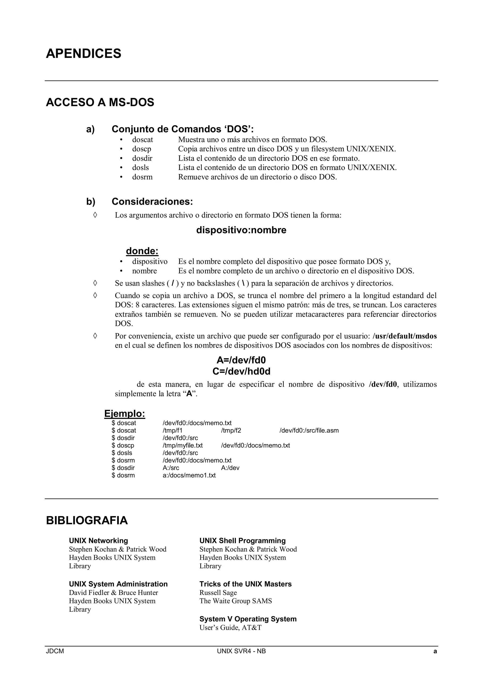 JDCM UNIX SVR4 - NB a
APENDICES
ACCESO A MS-DOS
a) Conjunto de Comandos ‘DOS’:
• doscat Muestra uno o más archivos en formato DOS.
• doscp Copia archivos entre un disco DOS y un filesystem UNIX/XENIX.
• dosdir Lista el contenido de un directorio DOS en ese formato.
• dosls Lista el contenido de un directorio DOS en formato UNIX/XENIX.
• dosrm Remueve archivos de un directorio o disco DOS.
b) Consideraciones:
 Los argumentos archivo o directorio en formato DOS tienen la forma:
dispositivo:nombre
donde:
• dispositivo Es el nombre completo del dispositivo que posee formato DOS y,
• nombre Es el nombre completo de un archivo o directorio en el dispositivo DOS.
 Se usan slashes ( / ) y no backslashes (  ) para la separación de archivos y directorios.
 Cuando se copia un archivo a DOS, se trunca el nombre del primero a la longitud estandard del
DOS: 8 caracteres. Las extensiones siguen el mismo patrón: más de tres, se truncan. Los caracteres
extraños también se remueven. No se pueden utilizar metacaracteres para referenciar directorios
DOS.
 Por conveniencia, existe un archivo que puede ser configurado por el usuario: /usr/default/msdos
en el cual se definen los nombres de dispositivos DOS asociados con los nombres de dispositivos:
A=/dev/fd0
C=/dev/hd0d
de esta manera, en lugar de especificar el nombre de dispositivo /dev/fd0, utilizamos
simplemente la letra “A”.
Ejemplo:
$ doscat /dev/fd0:/docs/memo.txt
$ doscat /tmp/f1 /tmp/f2 /dev/fd0:/src/file.asm
$ dosdir /dev/fd0:/src
$ doscp /tmp/myfile.txt /dev/fd0:/docs/memo.txt
$ dosls /dev/fd0:/src
$ dosrm /dev/fd0:/docs/memo.txt
$ dosdir A:/src A:/dev
$ dosrm a:/docs/memo1.txt
BIBLIOGRAFIA
UNIX Networking
Stephen Kochan  Patrick Wood
Hayden Books UNIX System
Library
UNIX System Administration
David Fiedler  Bruce Hunter
Hayden Books UNIX System
Library
UNIX Shell Programming
Stephen Kochan  Patrick Wood
Hayden Books UNIX System
Library
Tricks of the UNIX Masters
Russell Sage
The Waite Group SAMS
System V Operating System
User’s Guide, ATT
 