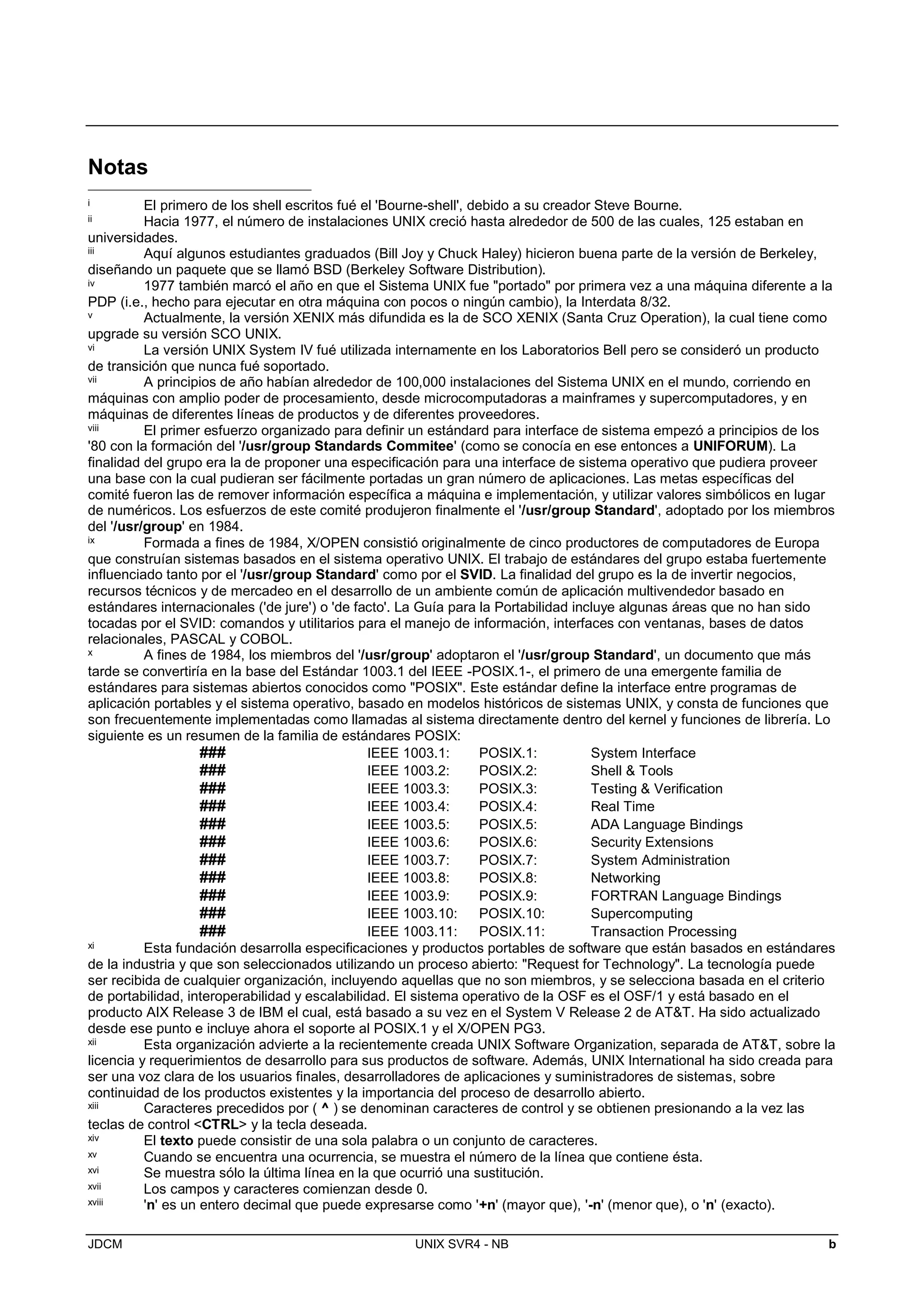 JDCM UNIX SVR4 - NB b
Notas
i El primero de los shell escritos fué el 'Bourne-shell', debido a su creador Steve Bourne.
ii Hacia 1977, el número de instalaciones UNIX creció hasta alrededor de 500 de las cuales, 125 estaban en
universidades.
iii Aquí algunos estudiantes graduados (Bill Joy y Chuck Haley) hicieron buena parte de la versión de Berkeley,
diseñando un paquete que se llamó BSD (Berkeley Software Distribution).
iv 1977 también marcó el año en que el Sistema UNIX fue portado por primera vez a una máquina diferente a la
PDP (i.e., hecho para ejecutar en otra máquina con pocos o ningún cambio), la Interdata 8/32.
v Actualmente, la versión XENIX más difundida es la de SCO XENIX (Santa Cruz Operation), la cual tiene como
upgrade su versión SCO UNIX.
vi La versión UNIX System IV fué utilizada internamente en los Laboratorios Bell pero se consideró un producto
de transición que nunca fué soportado.
vii A principios de año habían alrededor de 100,000 instalaciones del Sistema UNIX en el mundo, corriendo en
máquinas con amplio poder de procesamiento, desde microcomputadoras a mainframes y supercomputadores, y en
máquinas de diferentes líneas de productos y de diferentes proveedores.
viii El primer esfuerzo organizado para definir un estándard para interface de sistema empezó a principios de los
'80 con la formación del '/usr/group Standards Commitee' (como se conocía en ese entonces a UNIFORUM). La
finalidad del grupo era la de proponer una especificación para una interface de sistema operativo que pudiera proveer
una base con la cual pudieran ser fácilmente portadas un gran número de aplicaciones. Las metas específicas del
comité fueron las de remover información específica a máquina e implementación, y utilizar valores simbólicos en lugar
de numéricos. Los esfuerzos de este comité produjeron finalmente el '/usr/group Standard', adoptado por los miembros
del '/usr/group' en 1984.
ix Formada a fines de 1984, X/OPEN consistió originalmente de cinco productores de computadores de Europa
que construían sistemas basados en el sistema operativo UNIX. El trabajo de estándares del grupo estaba fuertemente
influenciado tanto por el '/usr/group Standard' como por el SVID. La finalidad del grupo es la de invertir negocios,
recursos técnicos y de mercadeo en el desarrollo de un ambiente común de aplicación multivendedor basado en
estándares internacionales ('de jure') o 'de facto'. La Guía para la Portabilidad incluye algunas áreas que no han sido
tocadas por el SVID: comandos y utilitarios para el manejo de información, interfaces con ventanas, bases de datos
relacionales, PASCAL y COBOL.
x A fines de 1984, los miembros del '/usr/group' adoptaron el '/usr/group Standard', un documento que más
tarde se convertiría en la base del Estándar 1003.1 del IEEE -POSIX.1-, el primero de una emergente familia de
estándares para sistemas abiertos conocidos como POSIX. Este estándar define la interface entre programas de
aplicación portables y el sistema operativo, basado en modelos históricos de sistemas UNIX, y consta de funciones que
son frecuentemente implementadas como llamadas al sistema directamente dentro del kernel y funciones de librería. Lo
siguiente es un resumen de la familia de estándares POSIX:
### IEEE 1003.1: POSIX.1: System Interface
### IEEE 1003.2: POSIX.2: Shell  Tools
### IEEE 1003.3: POSIX.3: Testing  Verification
### IEEE 1003.4: POSIX.4: Real Time
### IEEE 1003.5: POSIX.5: ADA Language Bindings
### IEEE 1003.6: POSIX.6: Security Extensions
### IEEE 1003.7: POSIX.7: System Administration
### IEEE 1003.8: POSIX.8: Networking
### IEEE 1003.9: POSIX.9: FORTRAN Language Bindings
### IEEE 1003.10: POSIX.10: Supercomputing
### IEEE 1003.11: POSIX.11: Transaction Processing
xi Esta fundación desarrolla especificaciones y productos portables de software que están basados en estándares
de la industria y que son seleccionados utilizando un proceso abierto: Request for Technology. La tecnología puede
ser recibida de cualquier organización, incluyendo aquellas que no son miembros, y se selecciona basada en el criterio
de portabilidad, interoperabilidad y escalabilidad. El sistema operativo de la OSF es el OSF/1 y está basado en el
producto AIX Release 3 de IBM el cual, está basado a su vez en el System V Release 2 de ATT. Ha sido actualizado
desde ese punto e incluye ahora el soporte al POSIX.1 y el X/OPEN PG3.
xii Esta organización advierte a la recientemente creada UNIX Software Organization, separada de ATT, sobre la
licencia y requerimientos de desarrollo para sus productos de software. Además, UNIX International ha sido creada para
ser una voz clara de los usuarios finales, desarrolladores de aplicaciones y suministradores de sistemas, sobre
continuidad de los productos existentes y la importancia del proceso de desarrollo abierto.
xiii Caracteres precedidos por ( ^ ) se denominan caracteres de control y se obtienen presionando a la vez las
teclas de control CTRL y la tecla deseada.
xiv El texto puede consistir de una sola palabra o un conjunto de caracteres.
xv Cuando se encuentra una ocurrencia, se muestra el número de la línea que contiene ésta.
xvi Se muestra sólo la última línea en la que ocurrió una sustitución.
xvii Los campos y caracteres comienzan desde 0.
xviii 'n' es un entero decimal que puede expresarse como '+n' (mayor que), '-n' (menor que), o 'n' (exacto).
 