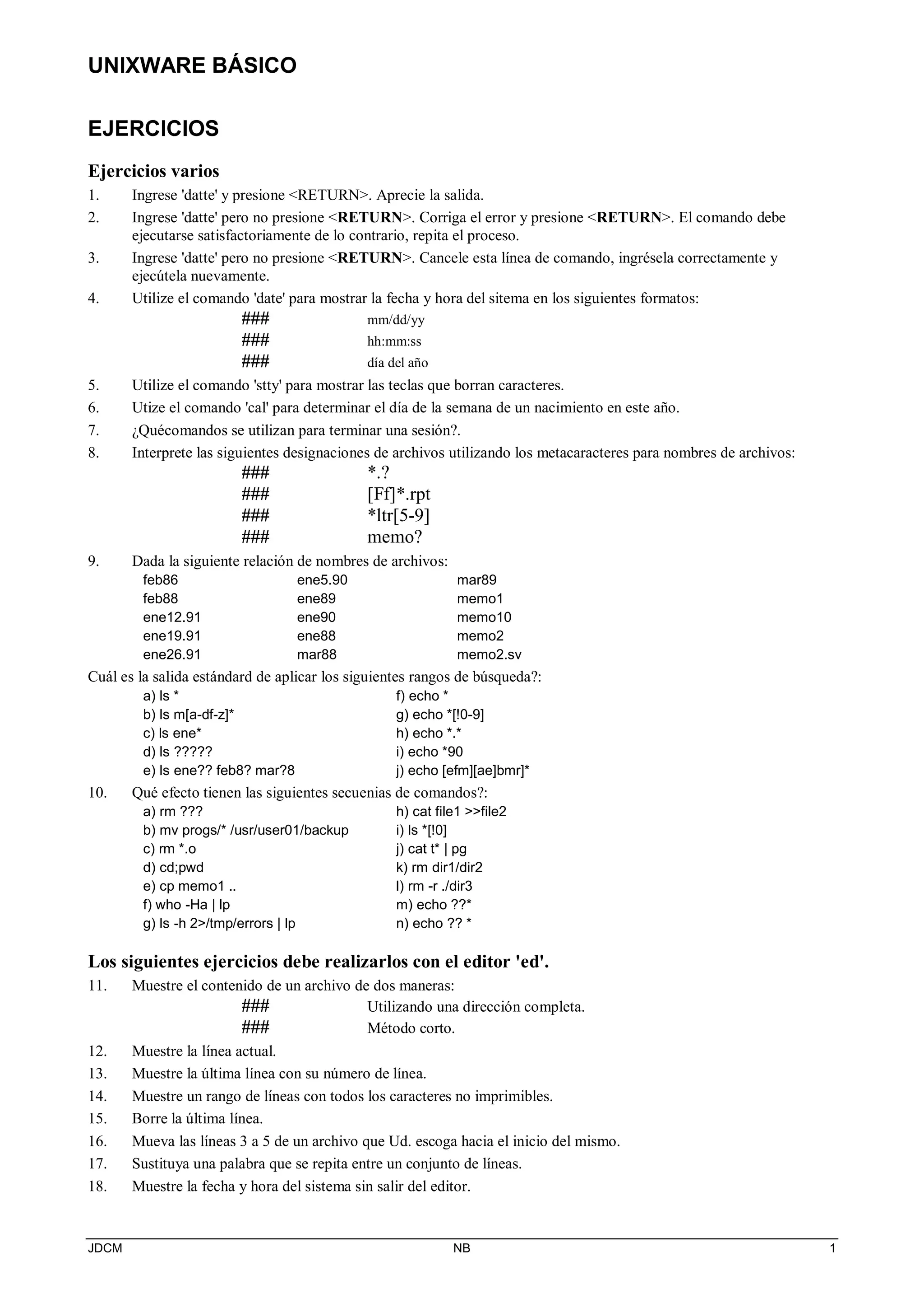 UNIXWARE BÁSICO
JDCM NB 1
EJERCICIOS
Ejercicios varios
1. Ingrese 'datte' y presione RETURN. Aprecie la salida.
2. Ingrese 'datte' pero no presione RETURN. Corriga el error y presione RETURN. El comando debe
ejecutarse satisfactoriamente de lo contrario, repita el proceso.
3. Ingrese 'datte' pero no presione RETURN. Cancele esta línea de comando, ingrésela correctamente y
ejecútela nuevamente.
4. Utilize el comando 'date' para mostrar la fecha y hora del sitema en los siguientes formatos:
### mm/dd/yy
### hh:mm:ss
### día del año
5. Utilize el comando 'stty' para mostrar las teclas que borran caracteres.
6. Utize el comando 'cal' para determinar el día de la semana de un nacimiento en este año.
7. ¿Quécomandos se utilizan para terminar una sesión?.
8. Interprete las siguientes designaciones de archivos utilizando los metacaracteres para nombres de archivos:
### *.?
### [Ff]*.rpt
### *ltr[5-9]
### memo?
9. Dada la siguiente relación de nombres de archivos:
feb86
feb88
ene12.91
ene19.91
ene26.91
ene5.90
ene89
ene90
ene88
mar88
mar89
memo1
memo10
memo2
memo2.sv
Cuál es la salida estándard de aplicar los siguientes rangos de búsqueda?:
a) ls *
b) ls m[a-df-z]*
c) ls ene*
d) ls ?????
e) ls ene?? feb8? mar?8
f) echo *
g) echo *[!0-9]
h) echo *.*
i) echo *90
j) echo [efm][ae]bmr]*
10. Qué efecto tienen las siguientes secuenias de comandos?:
a) rm ???
b) mv progs/* /usr/user01/backup
c) rm *.o
d) cd;pwd
e) cp memo1 ..
f) who -Ha | lp
g) ls -h 2/tmp/errors | lp
h) cat file1 file2
i) ls *[!0]
j) cat t* | pg
k) rm dir1/dir2
l) rm -r ./dir3
m) echo ??*
n) echo ?? *
Los siguientes ejercicios debe realizarlos con el editor 'ed'.
11. Muestre el contenido de un archivo de dos maneras:
### Utilizando una dirección completa.
### Método corto.
12. Muestre la línea actual.
13. Muestre la última línea con su número de línea.
14. Muestre un rango de líneas con todos los caracteres no imprimibles.
15. Borre la última línea.
16. Mueva las líneas 3 a 5 de un archivo que Ud. escoga hacia el inicio del mismo.
17. Sustituya una palabra que se repita entre un conjunto de líneas.
18. Muestre la fecha y hora del sistema sin salir del editor.
 