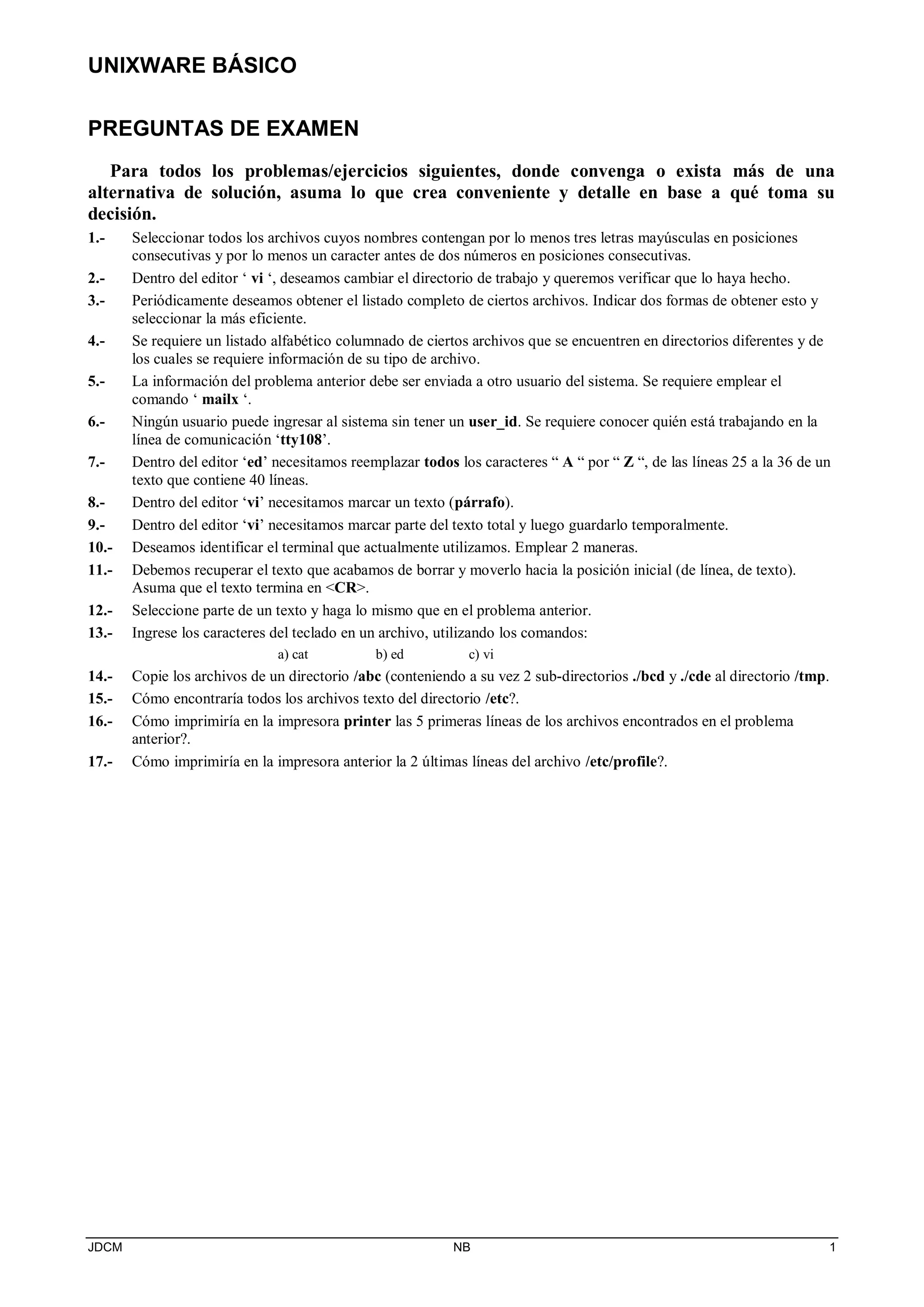 UNIXWARE BÁSICO
JDCM NB 1
PREGUNTAS DE EXAMEN
Para todos los problemas/ejercicios siguientes, donde convenga o exista más de una
alternativa de solución, asuma lo que crea conveniente y detalle en base a qué toma su
decisión.
1.- Seleccionar todos los archivos cuyos nombres contengan por lo menos tres letras mayúsculas en posiciones
consecutivas y por lo menos un caracter antes de dos números en posiciones consecutivas.
2.- Dentro del editor ‘ vi ‘, deseamos cambiar el directorio de trabajo y queremos verificar que lo haya hecho.
3.- Periódicamente deseamos obtener el listado completo de ciertos archivos. Indicar dos formas de obtener esto y
seleccionar la más eficiente.
4.- Se requiere un listado alfabético columnado de ciertos archivos que se encuentren en directorios diferentes y de
los cuales se requiere información de su tipo de archivo.
5.- La información del problema anterior debe ser enviada a otro usuario del sistema. Se requiere emplear el
comando ‘ mailx ‘.
6.- Ningún usuario puede ingresar al sistema sin tener un user_id. Se requiere conocer quién está trabajando en la
línea de comunicación ‘tty108’.
7.- Dentro del editor ‘ed’ necesitamos reemplazar todos los caracteres “ A “ por “ Z “, de las líneas 25 a la 36 de un
texto que contiene 40 líneas.
8.- Dentro del editor ‘vi’ necesitamos marcar un texto (párrafo).
9.- Dentro del editor ‘vi’ necesitamos marcar parte del texto total y luego guardarlo temporalmente.
10.- Deseamos identificar el terminal que actualmente utilizamos. Emplear 2 maneras.
11.- Debemos recuperar el texto que acabamos de borrar y moverlo hacia la posición inicial (de línea, de texto).
Asuma que el texto termina en CR.
12.- Seleccione parte de un texto y haga lo mismo que en el problema anterior.
13.- Ingrese los caracteres del teclado en un archivo, utilizando los comandos:
a) cat b) ed c) vi
14.- Copie los archivos de un directorio /abc (conteniendo a su vez 2 sub-directorios ./bcd y ./cde al directorio /tmp.
15.- Cómo encontraría todos los archivos texto del directorio /etc?.
16.- Cómo imprimiría en la impresora printer las 5 primeras líneas de los archivos encontrados en el problema
anterior?.
17.- Cómo imprimiría en la impresora anterior la 2 últimas líneas del archivo /etc/profile?.
 