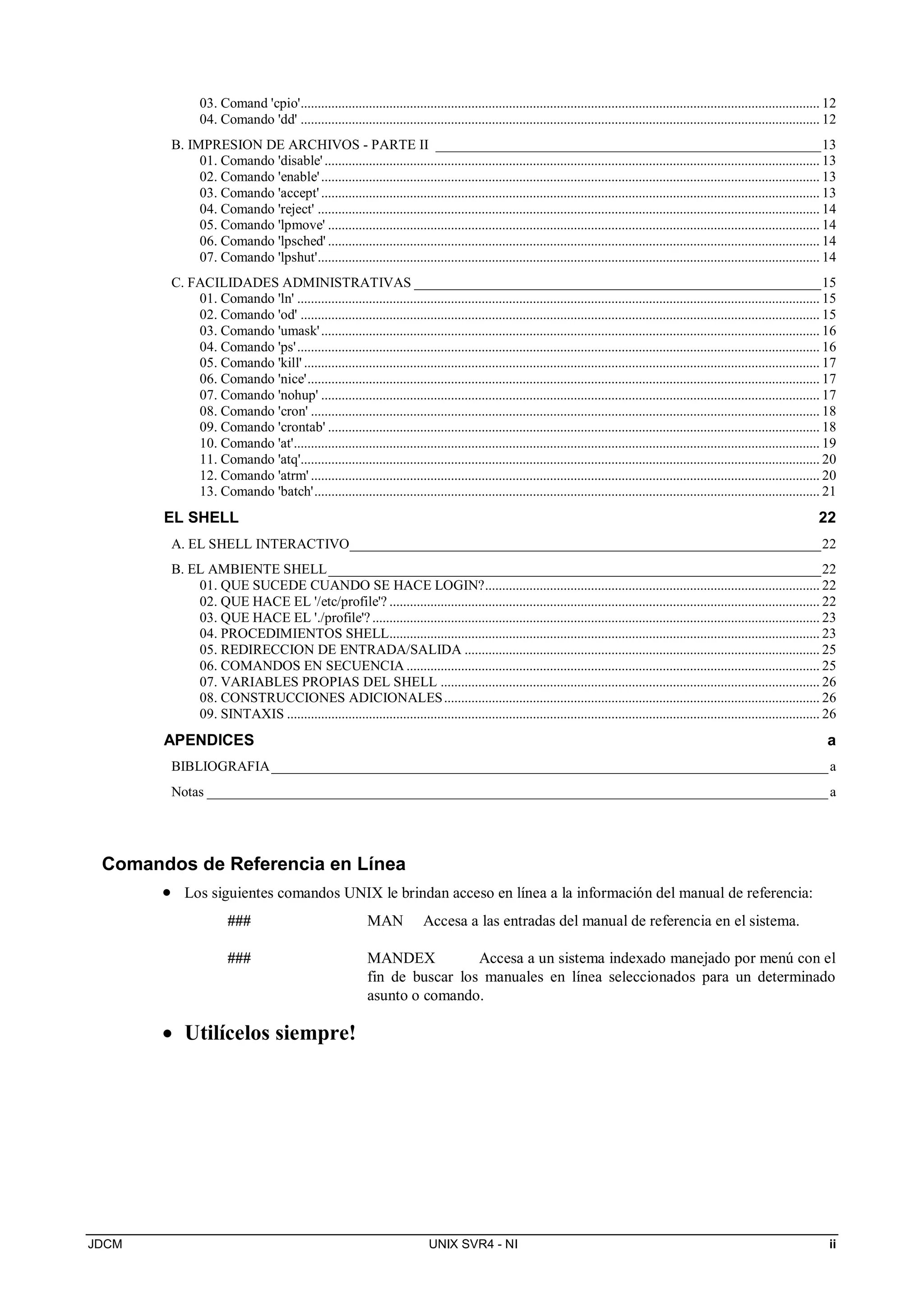 JDCM UNIX SVR4 - NI ii
03. Comand 'cpio'........................................................................................................................................................ 12
04. Comando 'dd' ........................................................................................................................................................ 12
B. IMPRESION DE ARCHIVOS - PARTE II ______________________________________________________13
01. Comando 'disable'................................................................................................................................................. 13
02. Comando 'enable'.................................................................................................................................................. 13
03. Comando 'accept'.................................................................................................................................................. 13
04. Comando 'reject' ................................................................................................................................................... 14
05. Comando 'lpmove' ................................................................................................................................................ 14
06. Comando 'lpsched' ................................................................................................................................................ 14
07. Comando 'lpshut'................................................................................................................................................... 14
C. FACILIDADES ADMINISTRATIVAS _________________________________________________________15
01. Comando 'ln' ......................................................................................................................................................... 15
02. Comando 'od' ........................................................................................................................................................ 15
03. Comando 'umask'.................................................................................................................................................. 16
04. Comando 'ps'......................................................................................................................................................... 16
05. Comando 'kill' ....................................................................................................................................................... 17
06. Comando 'nice'...................................................................................................................................................... 17
07. Comando 'nohup' .................................................................................................................................................. 17
08. Comando 'cron' ..................................................................................................................................................... 18
09. Comando 'crontab' ................................................................................................................................................ 18
10. Comando 'at'.......................................................................................................................................................... 19
11. Comando 'atq'........................................................................................................................................................ 20
12. Comando 'atrm' ..................................................................................................................................................... 20
13. Comando 'batch'.................................................................................................................................................... 21
EL SHELL 22
A. EL SHELL INTERACTIVO__________________________________________________________________22
B. EL AMBIENTE SHELL_____________________________________________________________________22
01. QUE SUCEDE CUANDO SE HACE LOGIN?.................................................................................................. 22
02. QUE HACE EL '/etc/profile'? .............................................................................................................................. 22
03. QUE HACE EL './profile'?................................................................................................................................... 23
04. PROCEDIMIENTOS SHELL.............................................................................................................................. 23
05. REDIRECCION DE ENTRADA/SALIDA ........................................................................................................ 25
06. COMANDOS EN SECUENCIA ......................................................................................................................... 25
07. VARIABLES PROPIAS DEL SHELL ............................................................................................................... 26
08. CONSTRUCCIONES ADICIONALES.............................................................................................................. 26
09. SINTAXIS ............................................................................................................................................................ 26
APENDICES a
BIBLIOGRAFIA______________________________________________________________________________a
Notas _______________________________________________________________________________________a
Comandos de Referencia en Línea
 Los siguientes comandos UNIX le brindan acceso en línea a la información del manual de referencia:
### MAN Accesa a las entradas del manual de referencia en el sistema.
### MANDEX Accesa a un sistema indexado manejado por menú con el
fin de buscar los manuales en línea seleccionados para un determinado
asunto o comando.
 Utilícelos siempre!
 
