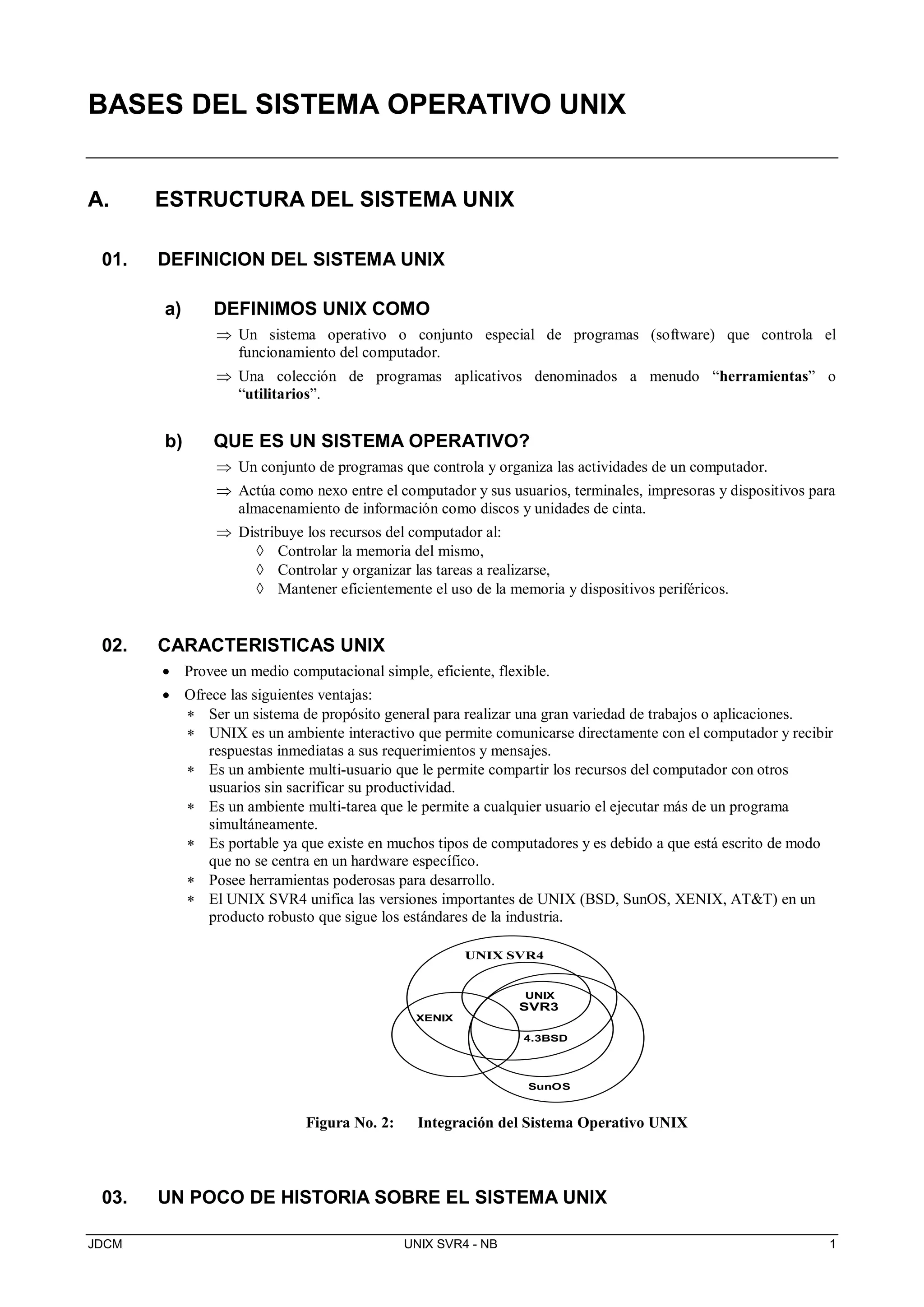 JDCM UNIX SVR4 - NB 1
BASES DEL SISTEMA OPERATIVO UNIX
A. ESTRUCTURA DEL SISTEMA UNIX
01. DEFINICION DEL SISTEMA UNIX
a) DEFINIMOS UNIX COMO
 Un sistema operativo o conjunto especial de programas (software) que controla el
funcionamiento del computador.
 Una colección de programas aplicativos denominados a menudo “herramientas” o
“utilitarios”.
b) QUE ES UN SISTEMA OPERATIVO?
 Un conjunto de programas que controla y organiza las actividades de un computador.
 Actúa como nexo entre el computador y sus usuarios, terminales, impresoras y dispositivos para
almacenamiento de información como discos y unidades de cinta.
 Distribuye los recursos del computador al:
 Controlar la memoria del mismo,
 Controlar y organizar las tareas a realizarse,
 Mantener eficientemente el uso de la memoria y dispositivos periféricos.
02. CARACTERISTICAS UNIX
 Provee un medio computacional simple, eficiente, flexible.
 Ofrece las siguientes ventajas:
 Ser un sistema de propósito general para realizar una gran variedad de trabajos o aplicaciones.
 UNIX es un ambiente interactivo que permite comunicarse directamente con el computador y recibir
respuestas inmediatas a sus requerimientos y mensajes.
 Es un ambiente multi-usuario que le permite compartir los recursos del computador con otros
usuarios sin sacrificar su productividad.
 Es un ambiente multi-tarea que le permite a cualquier usuario el ejecutar más de un programa
simultáneamente.
 Es portable ya que existe en muchos tipos de computadores y es debido a que está escrito de modo
que no se centra en un hardware específico.
 Posee herramientas poderosas para desarrollo.
 El UNIX SVR4 unifica las versiones importantes de UNIX (BSD, SunOS, XENIX, AT&T) en un
producto robusto que sigue los estándares de la industria.
XENIX
UNIX SVR4
SunOS
4.3BSD
UNIX
SVR3
Figura No. 2: Integración del Sistema Operativo UNIX
03. UN POCO DE HISTORIA SOBRE EL SISTEMA UNIX
 