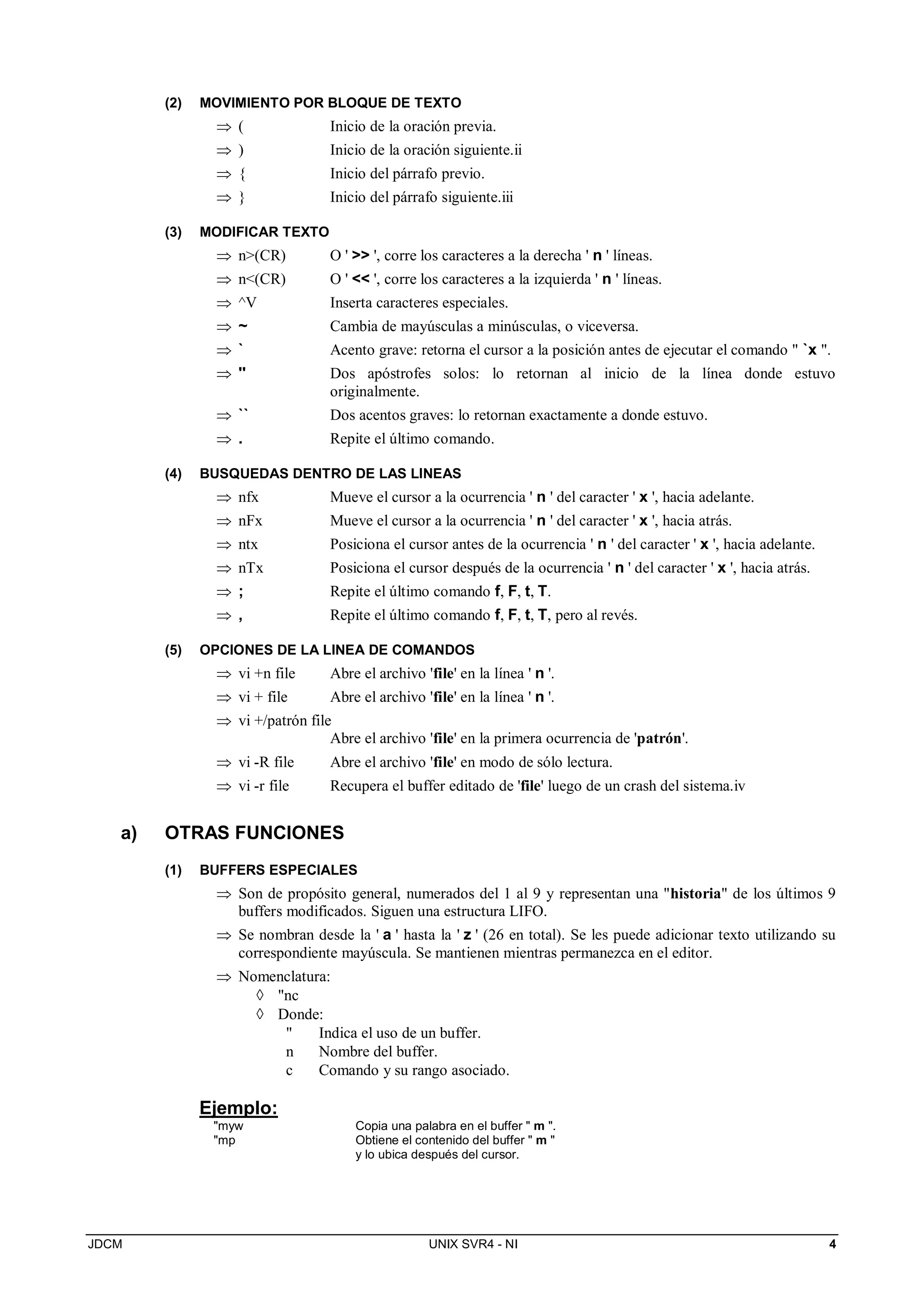 JDCM UNIX SVR4 - NI 4
(2) MOVIMIENTO POR BLOQUE DE TEXTO
 ( Inicio de la oración previa.
 ) Inicio de la oración siguiente.ii
 { Inicio del párrafo previo.
 } Inicio del párrafo siguiente.iii
(3) MODIFICAR TEXTO
 n(CR) O '  ', corre los caracteres a la derecha ' n ' líneas.
 n(CR) O '  ', corre los caracteres a la izquierda ' n ' líneas.
 ^V Inserta caracteres especiales.
 ~ Cambia de mayúsculas a minúsculas, o viceversa.
 ` Acento grave: retorna el cursor a la posición antes de ejecutar el comando  `x .
 '' Dos apóstrofes solos: lo retornan al inicio de la línea donde estuvo
originalmente.
 `` Dos acentos graves: lo retornan exactamente a donde estuvo.
 . Repite el último comando.
(4) BUSQUEDAS DENTRO DE LAS LINEAS
 nfx Mueve el cursor a la ocurrencia ' n ' del caracter ' x ', hacia adelante.
 nFx Mueve el cursor a la ocurrencia ' n ' del caracter ' x ', hacia atrás.
 ntx Posiciona el cursor antes de la ocurrencia ' n ' del caracter ' x ', hacia adelante.
 nTx Posiciona el cursor después de la ocurrencia ' n ' del caracter ' x ', hacia atrás.
 ; Repite el último comando f, F, t, T.
 , Repite el último comando f, F, t, T, pero al revés.
(5) OPCIONES DE LA LINEA DE COMANDOS
 vi +n file Abre el archivo 'file' en la línea ' n '.
 vi + file Abre el archivo 'file' en la línea ' n '.
 vi +/patrón file
Abre el archivo 'file' en la primera ocurrencia de 'patrón'.
 vi -R file Abre el archivo 'file' en modo de sólo lectura.
 vi -r file Recupera el buffer editado de 'file' luego de un crash del sistema.iv
a) OTRAS FUNCIONES
(1) BUFFERS ESPECIALES
 Son de propósito general, numerados del 1 al 9 y representan una historia de los últimos 9
buffers modificados. Siguen una estructura LIFO.
 Se nombran desde la ' a ' hasta la ' z ' (26 en total). Se les puede adicionar texto utilizando su
correspondiente mayúscula. Se mantienen mientras permanezca en el editor.
 Nomenclatura:
 nc
 Donde:
 Indica el uso de un buffer.
n Nombre del buffer.
c Comando y su rango asociado.
Ejemplo:
myw Copia una palabra en el buffer  m .
mp Obtiene el contenido del buffer  m 
y lo ubica después del cursor.
 