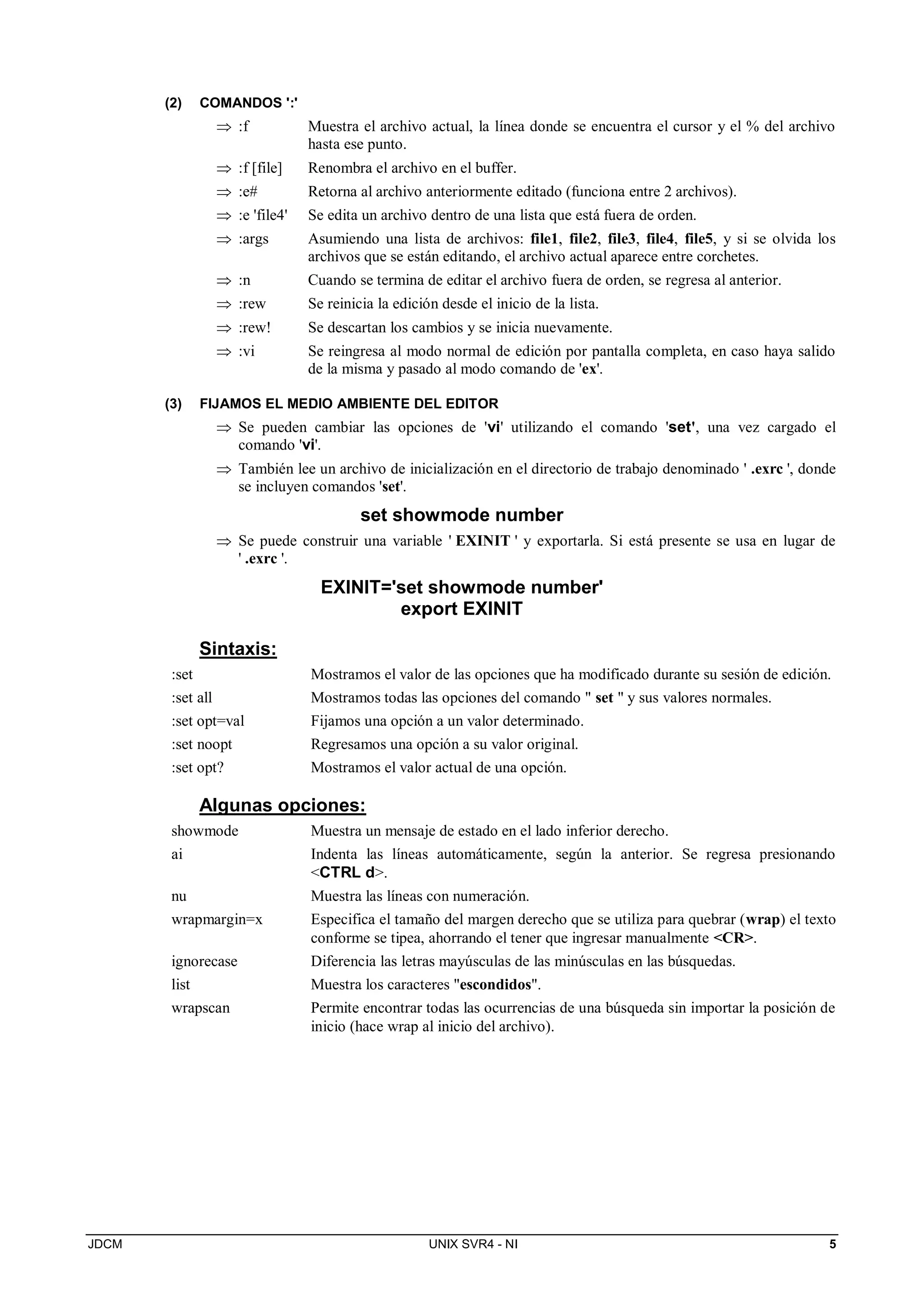JDCM UNIX SVR4 - NI 5
(2) COMANDOS ':'
 :f Muestra el archivo actual, la línea donde se encuentra el cursor y el % del archivo
hasta ese punto.
 :f [file] Renombra el archivo en el buffer.
 :e# Retorna al archivo anteriormente editado (funciona entre 2 archivos).
 :e 'file4' Se edita un archivo dentro de una lista que está fuera de orden.
 :args Asumiendo una lista de archivos: file1, file2, file3, file4, file5, y si se olvida los
archivos que se están editando, el archivo actual aparece entre corchetes.
 :n Cuando se termina de editar el archivo fuera de orden, se regresa al anterior.
 :rew Se reinicia la edición desde el inicio de la lista.
 :rew! Se descartan los cambios y se inicia nuevamente.
 :vi Se reingresa al modo normal de edición por pantalla completa, en caso haya salido
de la misma y pasado al modo comando de 'ex'.
(3) FIJAMOS EL MEDIO AMBIENTE DEL EDITOR
 Se pueden cambiar las opciones de 'vi' utilizando el comando 'set', una vez cargado el
comando 'vi'.
 También lee un archivo de inicialización en el directorio de trabajo denominado ' .exrc ', donde
se incluyen comandos 'set'.
set showmode number
 Se puede construir una variable ' EXINIT ' y exportarla. Si está presente se usa en lugar de
' .exrc '.
EXINIT='set showmode number'
export EXINIT
Sintaxis:
:set Mostramos el valor de las opciones que ha modificado durante su sesión de edición.
:set all Mostramos todas las opciones del comando  set  y sus valores normales.
:set opt=val Fijamos una opción a un valor determinado.
:set noopt Regresamos una opción a su valor original.
:set opt? Mostramos el valor actual de una opción.
Algunas opciones:
showmode Muestra un mensaje de estado en el lado inferior derecho.
ai Indenta las líneas automáticamente, según la anterior. Se regresa presionando
CTRL d.
nu Muestra las líneas con numeración.
wrapmargin=x Especifica el tamaño del margen derecho que se utiliza para quebrar (wrap) el texto
conforme se tipea, ahorrando el tener que ingresar manualmente CR.
ignorecase Diferencia las letras mayúsculas de las minúsculas en las búsquedas.
list Muestra los caracteres escondidos.
wrapscan Permite encontrar todas las ocurrencias de una búsqueda sin importar la posición de
inicio (hace wrap al inicio del archivo).
 