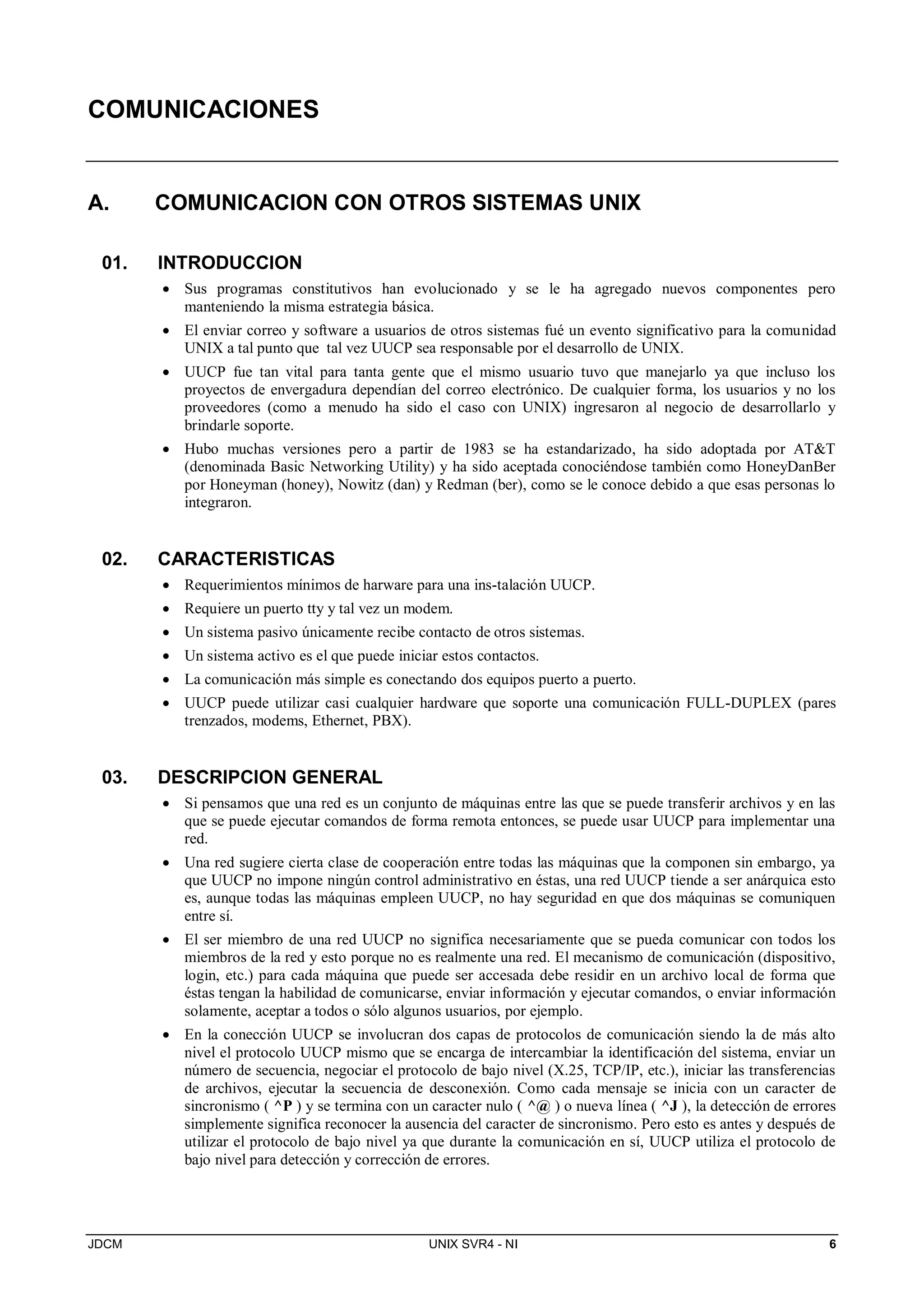 JDCM UNIX SVR4 - NI 6
COMUNICACIONES
A. COMUNICACION CON OTROS SISTEMAS UNIX
01. INTRODUCCION
 Sus programas constitutivos han evolucionado y se le ha agregado nuevos componentes pero
manteniendo la misma estrategia básica.
 El enviar correo y software a usuarios de otros sistemas fué un evento significativo para la comunidad
UNIX a tal punto que tal vez UUCP sea responsable por el desarrollo de UNIX.
 UUCP fue tan vital para tanta gente que el mismo usuario tuvo que manejarlo ya que incluso los
proyectos de envergadura dependían del correo electrónico. De cualquier forma, los usuarios y no los
proveedores (como a menudo ha sido el caso con UNIX) ingresaron al negocio de desarrollarlo y
brindarle soporte.
 Hubo muchas versiones pero a partir de 1983 se ha estandarizado, ha sido adoptada por ATT
(denominada Basic Networking Utility) y ha sido aceptada conociéndose también como HoneyDanBer
por Honeyman (honey), Nowitz (dan) y Redman (ber), como se le conoce debido a que esas personas lo
integraron.
02. CARACTERISTICAS
 Requerimientos mínimos de harware para una ins-talación UUCP.
 Requiere un puerto tty y tal vez un modem.
 Un sistema pasivo únicamente recibe contacto de otros sistemas.
 Un sistema activo es el que puede iniciar estos contactos.
 La comunicación más simple es conectando dos equipos puerto a puerto.
 UUCP puede utilizar casi cualquier hardware que soporte una comunicación FULL-DUPLEX (pares
trenzados, modems, Ethernet, PBX).
03. DESCRIPCION GENERAL
 Si pensamos que una red es un conjunto de máquinas entre las que se puede transferir archivos y en las
que se puede ejecutar comandos de forma remota entonces, se puede usar UUCP para implementar una
red.
 Una red sugiere cierta clase de cooperación entre todas las máquinas que la componen sin embargo, ya
que UUCP no impone ningún control administrativo en éstas, una red UUCP tiende a ser anárquica esto
es, aunque todas las máquinas empleen UUCP, no hay seguridad en que dos máquinas se comuniquen
entre sí.
 El ser miembro de una red UUCP no significa necesariamente que se pueda comunicar con todos los
miembros de la red y esto porque no es realmente una red. El mecanismo de comunicación (dispositivo,
login, etc.) para cada máquina que puede ser accesada debe residir en un archivo local de forma que
éstas tengan la habilidad de comunicarse, enviar información y ejecutar comandos, o enviar información
solamente, aceptar a todos o sólo algunos usuarios, por ejemplo.
 En la conección UUCP se involucran dos capas de protocolos de comunicación siendo la de más alto
nivel el protocolo UUCP mismo que se encarga de intercambiar la identificación del sistema, enviar un
número de secuencia, negociar el protocolo de bajo nivel (X.25, TCP/IP, etc.), iniciar las transferencias
de archivos, ejecutar la secuencia de desconexión. Como cada mensaje se inicia con un caracter de
sincronismo ( ^P ) y se termina con un caracter nulo ( ^@ ) o nueva línea ( ^J ), la detección de errores
simplemente significa reconocer la ausencia del caracter de sincronismo. Pero esto es antes y después de
utilizar el protocolo de bajo nivel ya que durante la comunicación en sí, UUCP utiliza el protocolo de
bajo nivel para detección y corrección de errores.
 