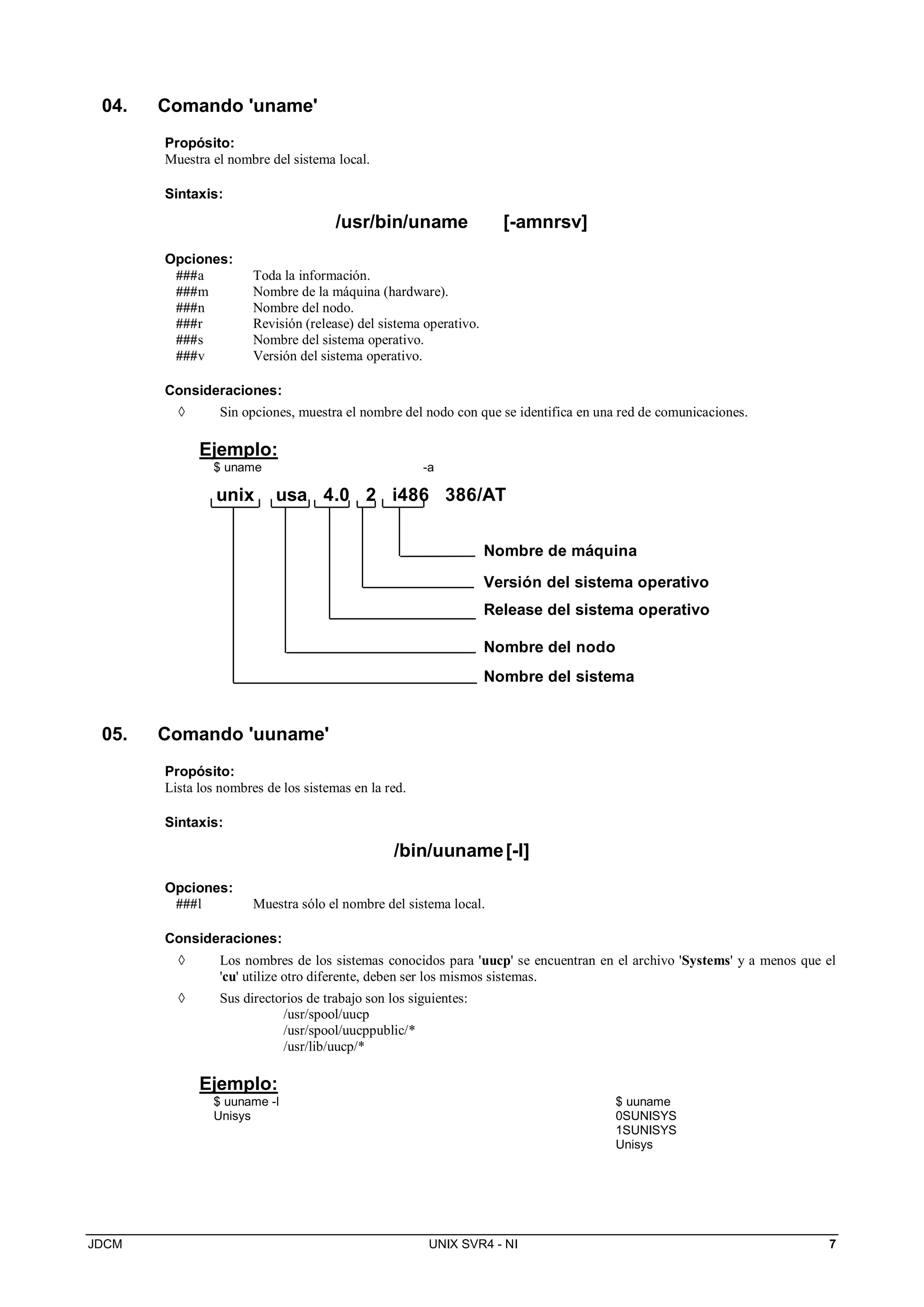 JDCM UNIX SVR4 - NI 7
04. Comando 'uname'
Propósito:
Muestra el nombre del sistema local.
Sintaxis:
/usr/bin/uname [-amnrsv]
Opciones:
###a Toda la información.
###m Nombre de la máquina (hardware).
###n Nombre del nodo.
###r Revisión (release) del sistema operativo.
###s Nombre del sistema operativo.
###v Versión del sistema operativo.
Consideraciones:
 Sin opciones, muestra el nombre del nodo con que se identifica en una red de comunicaciones.
Ejemplo:
$ uname -a
unix usa 4.0 2 i486 386/AT
Nombre de máquina
Versión del sistema operativo
Release del sistema operativo
Nombre del nodo
Nombre del sistema
05. Comando 'uuname'
Propósito:
Lista los nombres de los sistemas en la red.
Sintaxis:
/bin/uuname[-l]
Opciones:
###l Muestra sólo el nombre del sistema local.
Consideraciones:
 Los nombres de los sistemas conocidos para 'uucp' se encuentran en el archivo 'Systems' y a menos que el
'cu' utilize otro diferente, deben ser los mismos sistemas.
 Sus directorios de trabajo son los siguientes:
/usr/spool/uucp
/usr/spool/uucppublic/*
/usr/lib/uucp/*
Ejemplo:
$ uuname -l
Unisys
$ uuname
0SUNISYS
1SUNISYS
Unisys
 