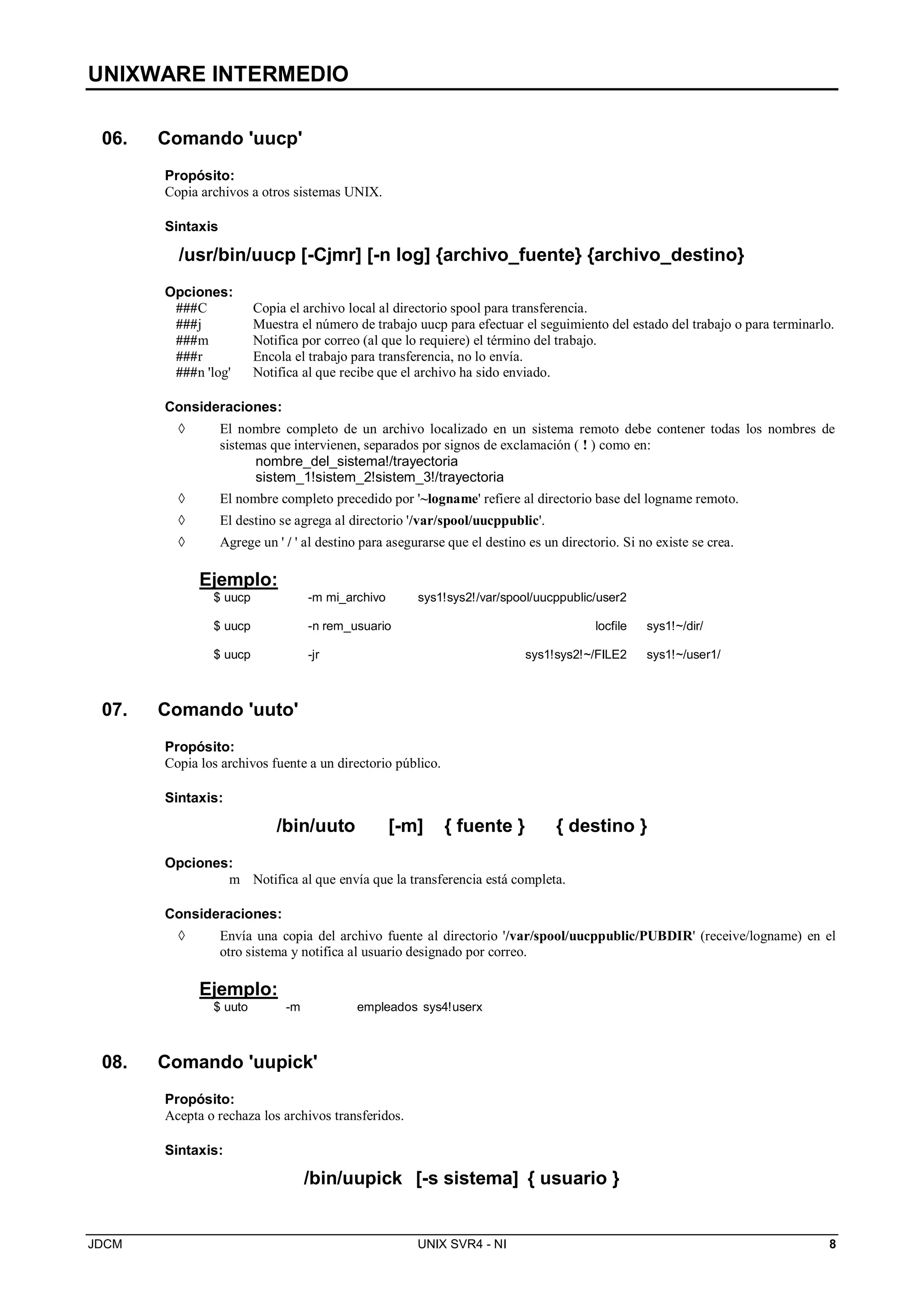 UNIXWARE INTERMEDIO
JDCM UNIX SVR4 - NI 8
06. Comando 'uucp'
Propósito:
Copia archivos a otros sistemas UNIX.
Sintaxis
/usr/bin/uucp [-Cjmr] [-n log] {archivo_fuente} {archivo_destino}
Opciones:
###C Copia el archivo local al directorio spool para transferencia.
###j Muestra el número de trabajo uucp para efectuar el seguimiento del estado del trabajo o para terminarlo.
###m Notifica por correo (al que lo requiere) el término del trabajo.
###r Encola el trabajo para transferencia, no lo envía.
###n 'log' Notifica al que recibe que el archivo ha sido enviado.
Consideraciones:
 El nombre completo de un archivo localizado en un sistema remoto debe contener todas los nombres de
sistemas que intervienen, separados por signos de exclamación ( ! ) como en:
nombre_del_sistema!/trayectoria
sistem_1!sistem_2!sistem_3!/trayectoria
 El nombre completo precedido por '~logname' refiere al directorio base del logname remoto.
 El destino se agrega al directorio '/var/spool/uucppublic'.
 Agrege un ' / ' al destino para asegurarse que el destino es un directorio. Si no existe se crea.
Ejemplo:
$ uucp -m mi_archivo sys1!sys2!/var/spool/uucppublic/user2
$ uucp -n rem_usuario locfile sys1!~/dir/
$ uucp -jr sys1!sys2!~/FILE2 sys1!~/user1/
07. Comando 'uuto'
Propósito:
Copia los archivos fuente a un directorio público.
Sintaxis:
/bin/uuto [-m] { fuente } { destino }
Opciones:
m Notifica al que envía que la transferencia está completa.
Consideraciones:
 Envía una copia del archivo fuente al directorio '/var/spool/uucppublic/PUBDIR' (receive/logname) en el
otro sistema y notifica al usuario designado por correo.
Ejemplo:
$ uuto -m empleados sys4!userx
08. Comando 'uupick'
Propósito:
Acepta o rechaza los archivos transferidos.
Sintaxis:
/bin/uupick [-s sistema] { usuario }
 