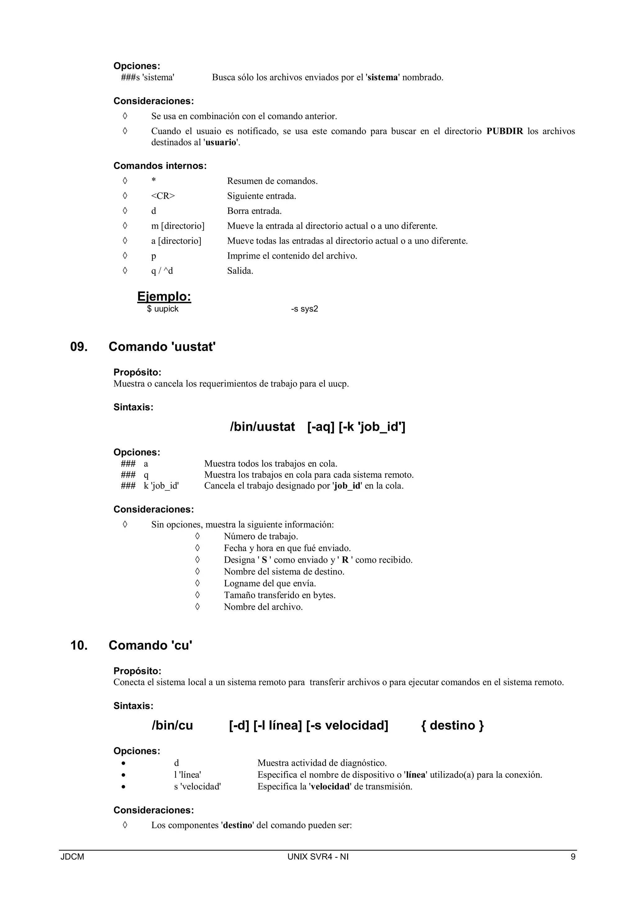 JDCM UNIX SVR4 - NI 9
Opciones:
###s 'sistema' Busca sólo los archivos enviados por el 'sistema' nombrado.
Consideraciones:
 Se usa en combinación con el comando anterior.
 Cuando el usuaio es notificado, se usa este comando para buscar en el directorio PUBDIR los archivos
destinados al 'usuario'.
Comandos internos:
 * Resumen de comandos.
 CR Siguiente entrada.
 d Borra entrada.
 m [directorio] Mueve la entrada al directorio actual o a uno diferente.
 a [directorio] Mueve todas las entradas al directorio actual o a uno diferente.
 p Imprime el contenido del archivo.
 q / ^d Salida.
Ejemplo:
$ uupick -s sys2
09. Comando 'uustat'
Propósito:
Muestra o cancela los requerimientos de trabajo para el uucp.
Sintaxis:
/bin/uustat [-aq] [-k 'job_id']
Opciones:
### a Muestra todos los trabajos en cola.
### q Muestra los trabajos en cola para cada sistema remoto.
### k 'job_id' Cancela el trabajo designado por 'job_id' en la cola.
Consideraciones:
 Sin opciones, muestra la siguiente información:
 Número de trabajo.
 Fecha y hora en que fué enviado.
 Designa ' S ' como enviado y ' R ' como recibido.
 Nombre del sistema de destino.
 Logname del que envía.
 Tamaño transferido en bytes.
 Nombre del archivo.
10. Comando 'cu'
Propósito:
Conecta el sistema local a un sistema remoto para transferir archivos o para ejecutar comandos en el sistema remoto.
Sintaxis:
/bin/cu [-d] [-l línea] [-s velocidad] { destino }
Opciones:
 d Muestra actividad de diagnóstico.
 l 'línea' Especifica el nombre de dispositivo o 'línea' utilizado(a) para la conexión.
 s 'velocidad' Especifica la 'velocidad' de transmisión.
Consideraciones:
 Los componentes 'destino' del comando pueden ser:
 