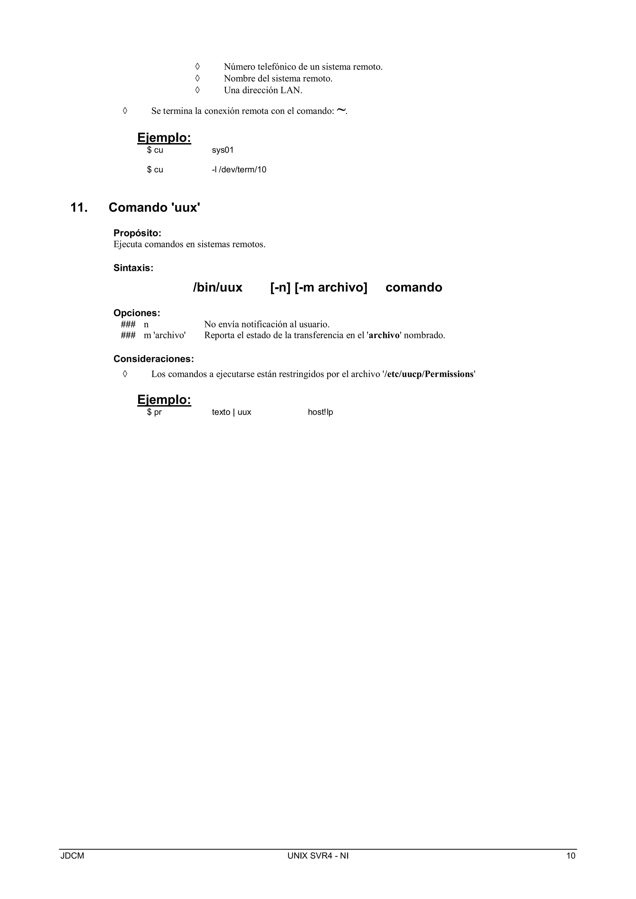 JDCM UNIX SVR4 - NI 10
 Número telefónico de un sistema remoto.
 Nombre del sistema remoto.
 Una dirección LAN.
 Se termina la conexión remota con el comando: ~.
Ejemplo:
$ cu sys01
$ cu -l /dev/term/10
11. Comando 'uux'
Propósito:
Ejecuta comandos en sistemas remotos.
Sintaxis:
/bin/uux [-n] [-m archivo] comando
Opciones:
### n No envía notificación al usuario.
### m 'archivo' Reporta el estado de la transferencia en el 'archivo' nombrado.
Consideraciones:
 Los comandos a ejecutarse están restringidos por el archivo '/etc/uucp/Permissions'
Ejemplo:
$ pr texto | uux host!lp
 