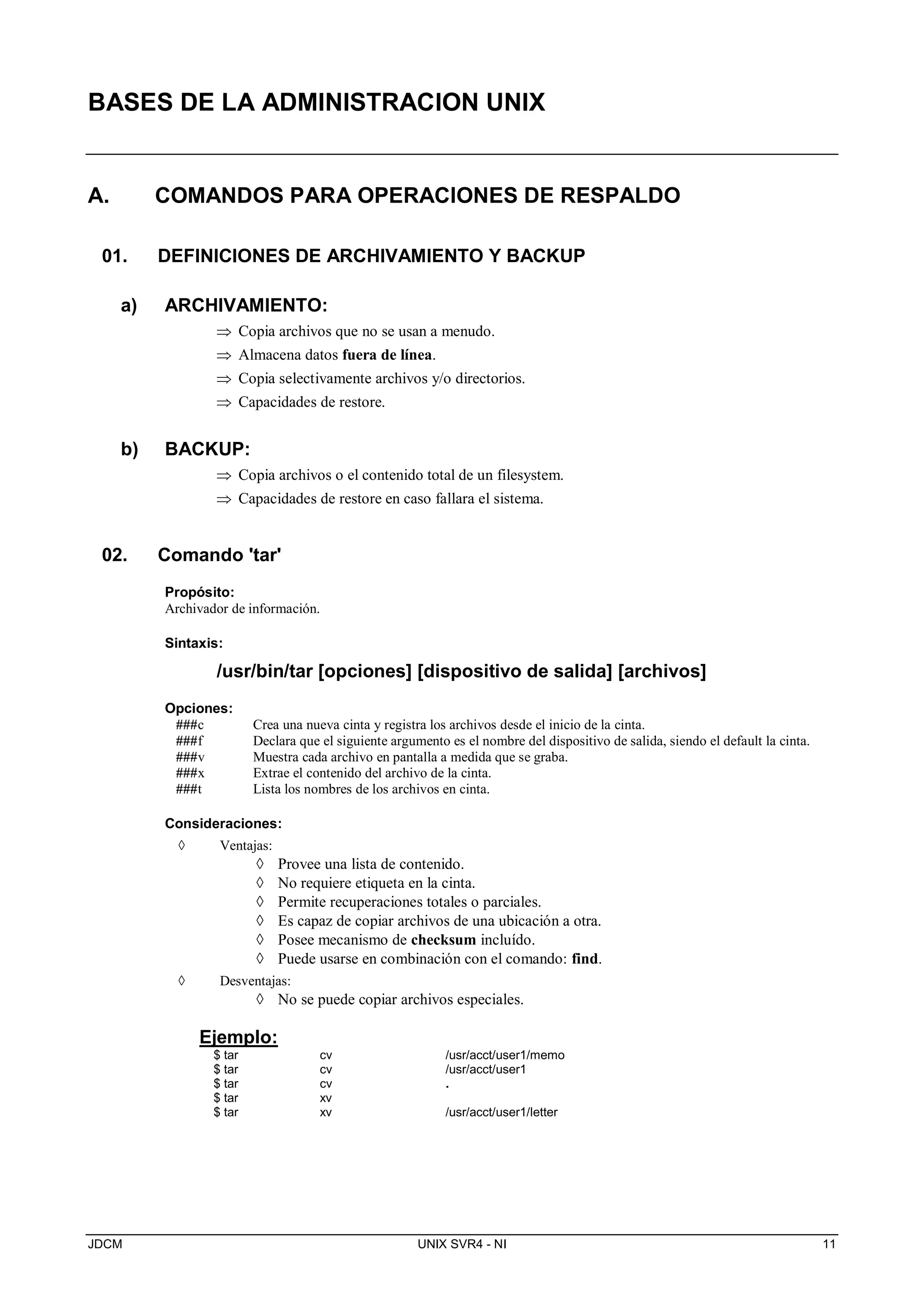 JDCM UNIX SVR4 - NI 11
BASES DE LA ADMINISTRACION UNIX
A. COMANDOS PARA OPERACIONES DE RESPALDO
01. DEFINICIONES DE ARCHIVAMIENTO Y BACKUP
a) ARCHIVAMIENTO:
 Copia archivos que no se usan a menudo.
 Almacena datos fuera de línea.
 Copia selectivamente archivos y/o directorios.
 Capacidades de restore.
b) BACKUP:
 Copia archivos o el contenido total de un filesystem.
 Capacidades de restore en caso fallara el sistema.
02. Comando 'tar'
Propósito:
Archivador de información.
Sintaxis:
/usr/bin/tar [opciones] [dispositivo de salida] [archivos]
Opciones:
###c Crea una nueva cinta y registra los archivos desde el inicio de la cinta.
###f Declara que el siguiente argumento es el nombre del dispositivo de salida, siendo el default la cinta.
###v Muestra cada archivo en pantalla a medida que se graba.
###x Extrae el contenido del archivo de la cinta.
###t Lista los nombres de los archivos en cinta.
Consideraciones:
 Ventajas:
 Provee una lista de contenido.
 No requiere etiqueta en la cinta.
 Permite recuperaciones totales o parciales.
 Es capaz de copiar archivos de una ubicación a otra.
 Posee mecanismo de checksum incluído.
 Puede usarse en combinación con el comando: find.
 Desventajas:
 No se puede copiar archivos especiales.
Ejemplo:
$ tar cv /usr/acct/user1/memo
$ tar cv /usr/acct/user1
$ tar cv .
$ tar xv
$ tar xv /usr/acct/user1/letter
 