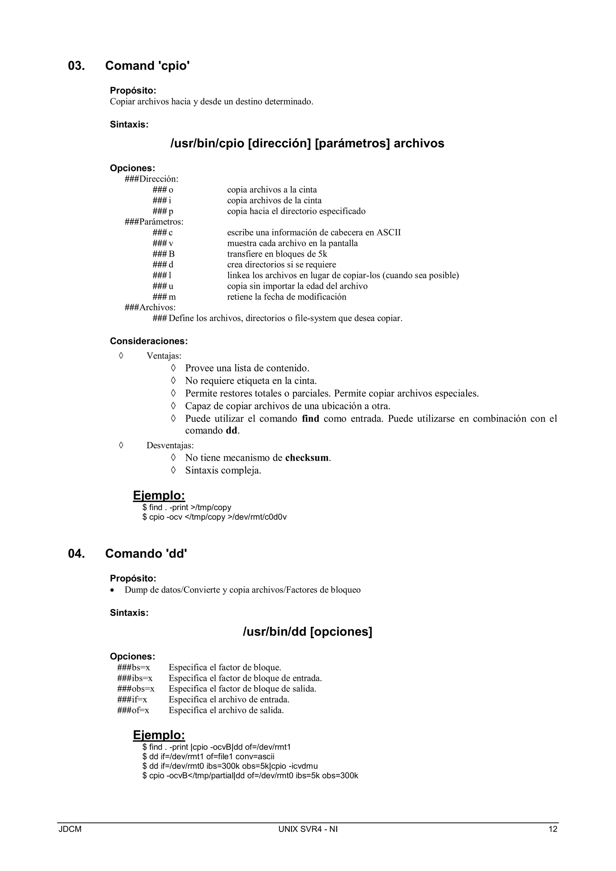 JDCM UNIX SVR4 - NI 12
03. Comand 'cpio'
Propósito:
Copiar archivos hacia y desde un destino determinado.
Sintaxis:
/usr/bin/cpio [dirección] [parámetros] archivos
Opciones:
###Dirección:
### o copia archivos a la cinta
### i copia archivos de la cinta
### p copia hacia el directorio especificado
###Parámetros:
### c escribe una información de cabecera en ASCII
### v muestra cada archivo en la pantalla
### B transfiere en bloques de 5k
### d crea directorios si se requiere
### l linkea los archivos en lugar de copiar-los (cuando sea posible)
### u copia sin importar la edad del archivo
### m retiene la fecha de modificación
###Archivos:
### Define los archivos, directorios o file-system que desea copiar.
Consideraciones:
 Ventajas:
 Provee una lista de contenido.
 No requiere etiqueta en la cinta.
 Permite restores totales o parciales. Permite copiar archivos especiales.
 Capaz de copiar archivos de una ubicación a otra.
 Puede utilizar el comando find como entrada. Puede utilizarse en combinación con el
comando dd.
 Desventajas:
 No tiene mecanismo de checksum.
 Sintaxis compleja.
Ejemplo:
$ find . -print /tmp/copy
$ cpio -ocv /tmp/copy /dev/rmt/c0d0v
04. Comando 'dd'
Propósito:
 Dump de datos/Convierte y copia archivos/Factores de bloqueo
Sintaxis:
/usr/bin/dd [opciones]
Opciones:
###bs=x Especifica el factor de bloque.
###ibs=x Especifica el factor de bloque de entrada.
###obs=x Especifica el factor de bloque de salida.
###if=x Especifica el archivo de entrada.
###of=x Especifica el archivo de salida.
Ejemplo:
$ find . -print |cpio -ocvB|dd of=/dev/rmt1
$ dd if=/dev/rmt1 of=file1 conv=ascii
$ dd if=/dev/rmt0 ibs=300k obs=5k|cpio -icvdmu
$ cpio -ocvB/tmp/partial|dd of=/dev/rmt0 ibs=5k obs=300k
 