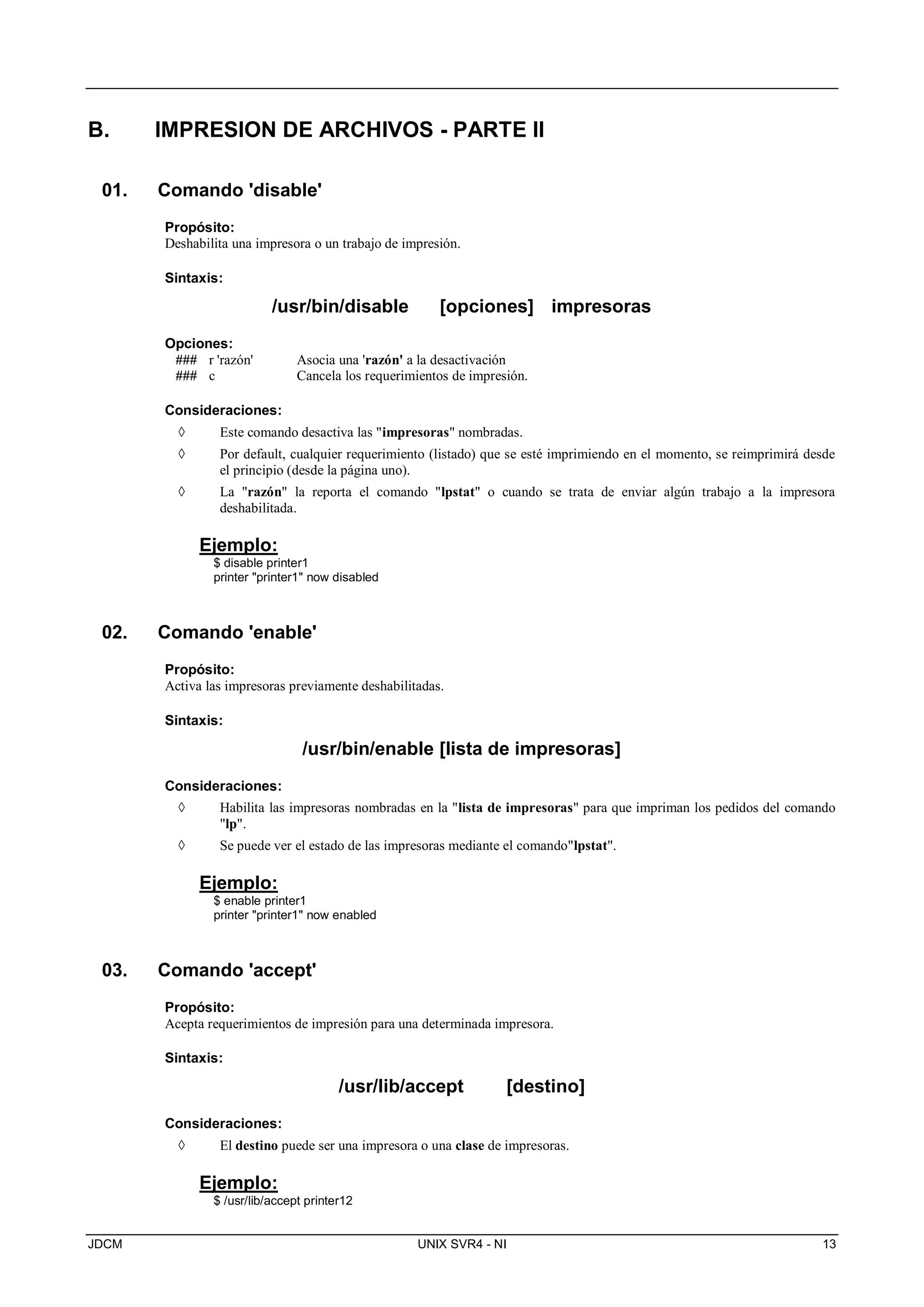 JDCM UNIX SVR4 - NI 13
B. IMPRESION DE ARCHIVOS - PARTE II
01. Comando 'disable'
Propósito:
Deshabilita una impresora o un trabajo de impresión.
Sintaxis:
/usr/bin/disable [opciones] impresoras
Opciones:
### r 'razón' Asocia una 'razón' a la desactivación
### c Cancela los requerimientos de impresión.
Consideraciones:
 Este comando desactiva las impresoras nombradas.
 Por default, cualquier requerimiento (listado) que se esté imprimiendo en el momento, se reimprimirá desde
el principio (desde la página uno).
 La razón la reporta el comando lpstat o cuando se trata de enviar algún trabajo a la impresora
deshabilitada.
Ejemplo:
$ disable printer1
printer printer1 now disabled
02. Comando 'enable'
Propósito:
Activa las impresoras previamente deshabilitadas.
Sintaxis:
/usr/bin/enable [lista de impresoras]
Consideraciones:
 Habilita las impresoras nombradas en la lista de impresoras para que impriman los pedidos del comando
lp.
 Se puede ver el estado de las impresoras mediante el comandolpstat.
Ejemplo:
$ enable printer1
printer printer1 now enabled
03. Comando 'accept'
Propósito:
Acepta requerimientos de impresión para una determinada impresora.
Sintaxis:
/usr/lib/accept [destino]
Consideraciones:
 El destino puede ser una impresora o una clase de impresoras.
Ejemplo:
$ /usr/lib/accept printer12
 
