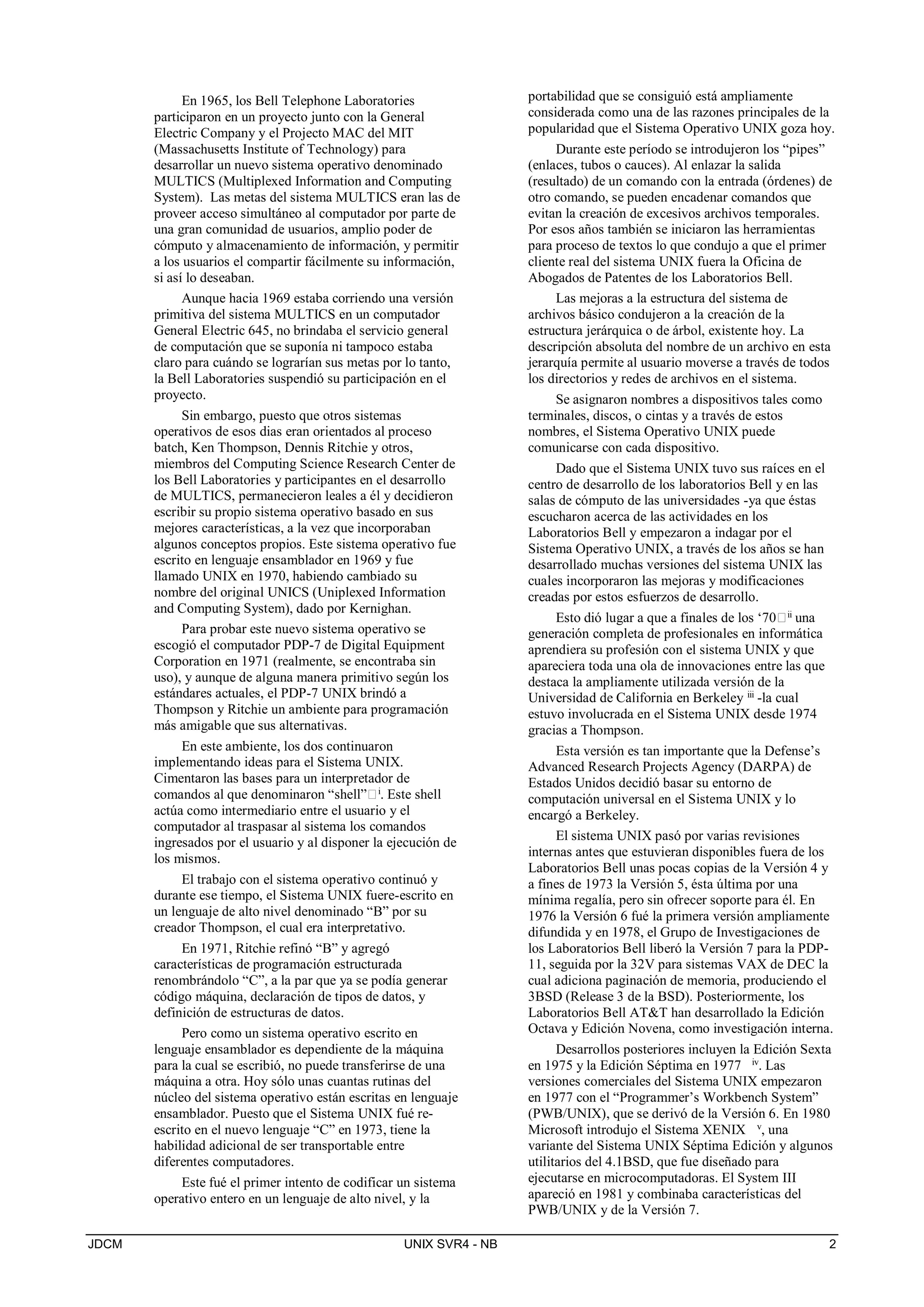 JDCM UNIX SVR4 - NB 2
En 1965, los Bell Telephone Laboratories
participaron en un proyecto junto con la General
Electric Company y el Projecto MAC del MIT
(Massachusetts Institute of Technology) para
desarrollar un nuevo sistema operativo denominado
MULTICS (Multiplexed Information and Computing
System). Las metas del sistema MULTICS eran las de
proveer acceso simultáneo al computador por parte de
una gran comunidad de usuarios, amplio poder de
cómputo y almacenamiento de información, y permitir
a los usuarios el compartir fácilmente su información,
si así lo deseaban.
Aunque hacia 1969 estaba corriendo una versión
primitiva del sistema MULTICS en un computador
General Electric 645, no brindaba el servicio general
de computación que se suponía ni tampoco estaba
claro para cuándo se lograrían sus metas por lo tanto,
la Bell Laboratories suspendió su participación en el
proyecto.
Sin embargo, puesto que otros sistemas
operativos de esos dias eran orientados al proceso
batch, Ken Thompson, Dennis Ritchie y otros,
miembros del Computing Science Research Center de
los Bell Laboratories y participantes en el desarrollo
de MULTICS, permanecieron leales a él y decidieron
escribir su propio sistema operativo basado en sus
mejores características, a la vez que incorporaban
algunos conceptos propios. Este sistema operativo fue
escrito en lenguaje ensamblador en 1969 y fue
llamado UNIX en 1970, habiendo cambiado su
nombre del original UNICS (Uniplexed Information
and Computing System), dado por Kernighan.
Para probar este nuevo sistema operativo se
escogió el computador PDP-7 de Digital Equipment
Corporation en 1971 (realmente, se encontraba sin
uso), y aunque de alguna manera primitivo según los
estándares actuales, el PDP-7 UNIX brindó a
Thompson y Ritchie un ambiente para programación
más amigable que sus alternativas.
En este ambiente, los dos continuaron
implementando ideas para el Sistema UNIX.
Cimentaron las bases para un interpretador de
comandos al que denominaron “shell”i. Este shell
actúa como intermediario entre el usuario y el
computador al traspasar al sistema los comandos
ingresados por el usuario y al disponer la ejecución de
los mismos.
El trabajo con el sistema operativo continuó y
durante ese tiempo, el Sistema UNIX fuere-escrito en
un lenguaje de alto nivel denominado “B” por su
creador Thompson, el cual era interpretativo.
En 1971, Ritchie refinó “B” y agregó
características de programación estructurada
renombrándolo “C”, a la par que ya se podía generar
código máquina, declaración de tipos de datos, y
definición de estructuras de datos.
Pero como un sistema operativo escrito en
lenguaje ensamblador es dependiente de la máquina
para la cual se escribió, no puede transferirse de una
máquina a otra. Hoy sólo unas cuantas rutinas del
núcleo del sistema operativo están escritas en lenguaje
ensamblador. Puesto que el Sistema UNIX fué re-
escrito en el nuevo lenguaje “C” en 1973, tiene la
habilidad adicional de ser transportable entre
diferentes computadores.
Este fué el primer intento de codificar un sistema
operativo entero en un lenguaje de alto nivel, y la
portabilidad que se consiguió está ampliamente
considerada como una de las razones principales de la
popularidad que el Sistema Operativo UNIX goza hoy.
Durante este período se introdujeron los “pipes”
(enlaces, tubos o cauces). Al enlazar la salida
(resultado) de un comando con la entrada (órdenes) de
otro comando, se pueden encadenar comandos que
evitan la creación de excesivos archivos temporales.
Por esos años también se iniciaron las herramientas
para proceso de textos lo que condujo a que el primer
cliente real del sistema UNIX fuera la Oficina de
Abogados de Patentes de los Laboratorios Bell.
Las mejoras a la estructura del sistema de
archivos básico condujeron a la creación de la
estructura jerárquica o de árbol, existente hoy. La
descripción absoluta del nombre de un archivo en esta
jerarquía permite al usuario moverse a través de todos
los directorios y redes de archivos en el sistema.
Se asignaron nombres a dispositivos tales como
terminales, discos, o cintas y a través de estos
nombres, el Sistema Operativo UNIX puede
comunicarse con cada dispositivo.
Dado que el Sistema UNIX tuvo sus raíces en el
centro de desarrollo de los laboratorios Bell y en las
salas de cómputo de las universidades -ya que éstas
escucharon acerca de las actividades en los
Laboratorios Bell y empezaron a indagar por el
Sistema Operativo UNIX, a través de los años se han
desarrollado muchas versiones del sistema UNIX las
cuales incorporaron las mejoras y modificaciones
creadas por estos esfuerzos de desarrollo.
Esto dió lugar a que a finales de los ‘70ii
una
generación completa de profesionales en informática
aprendiera su profesión con el sistema UNIX y que
apareciera toda una ola de innovaciones entre las que
destaca la ampliamente utilizada versión de la
Universidad de California en Berkeley iii
-la cual
estuvo involucrada en el Sistema UNIX desde 1974
gracias a Thompson.
Esta versión es tan importante que la Defense’s
Advanced Research Projects Agency (DARPA) de
Estados Unidos decidió basar su entorno de
computación universal en el Sistema UNIX y lo
encargó a Berkeley.
El sistema UNIX pasó por varias revisiones
internas antes que estuvieran disponibles fuera de los
Laboratorios Bell unas pocas copias de la Versión 4 y
a fines de 1973 la Versión 5, ésta última por una
mínima regalía, pero sin ofrecer soporte para él. En
1976 la Versión 6 fué la primera versión ampliamente
difundida y en 1978, el Grupo de Investigaciones de
los Laboratorios Bell liberó la Versión 7 para la PDP-
11, seguida por la 32V para sistemas VAX de DEC la
cual adiciona paginación de memoria, produciendo el
3BSD (Release 3 de la BSD). Posteriormente, los
Laboratorios Bell ATT han desarrollado la Edición
Octava y Edición Novena, como investigación interna.
Desarrollos posteriores incluyen la Edición Sexta
en 1975 y la Edición Séptima en 1977 iv
. Las
versiones comerciales del Sistema UNIX empezaron
en 1977 con el “Programmer’s Workbench System”
(PWB/UNIX), que se derivó de la Versión 6. En 1980
Microsoft introdujo el Sistema XENIX v
, una
variante del Sistema UNIX Séptima Edición y algunos
utilitarios del 4.1BSD, que fue diseñado para
ejecutarse en microcomputadoras. El System III
apareció en 1981 y combinaba características del
PWB/UNIX y de la Versión 7.
 