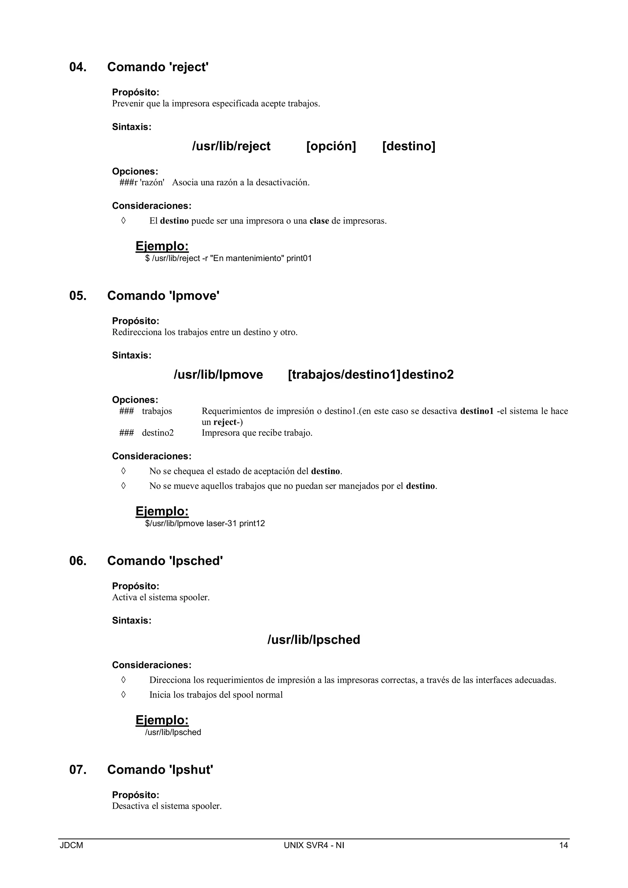 JDCM UNIX SVR4 - NI 14
04. Comando 'reject'
Propósito:
Prevenir que la impresora especificada acepte trabajos.
Sintaxis:
/usr/lib/reject [opción] [destino]
Opciones:
###r 'razón' Asocia una razón a la desactivación.
Consideraciones:
 El destino puede ser una impresora o una clase de impresoras.
Ejemplo:
$ /usr/lib/reject -r En mantenimiento print01
05. Comando 'lpmove'
Propósito:
Redirecciona los trabajos entre un destino y otro.
Sintaxis:
/usr/lib/lpmove [trabajos/destino1]destino2
Opciones:
### trabajos Requerimientos de impresión o destino1.(en este caso se desactiva destino1 -el sistema le hace
un reject-)
### destino2 Impresora que recibe trabajo.
Consideraciones:
 No se chequea el estado de aceptación del destino.
 No se mueve aquellos trabajos que no puedan ser manejados por el destino.
Ejemplo:
$/usr/lib/lpmove laser-31 print12
06. Comando 'lpsched'
Propósito:
Activa el sistema spooler.
Sintaxis:
/usr/lib/lpsched
Consideraciones:
 Direcciona los requerimientos de impresión a las impresoras correctas, a través de las interfaces adecuadas.
 Inicia los trabajos del spool normal
Ejemplo:
/usr/lib/lpsched
07. Comando 'lpshut'
Propósito:
Desactiva el sistema spooler.
 
