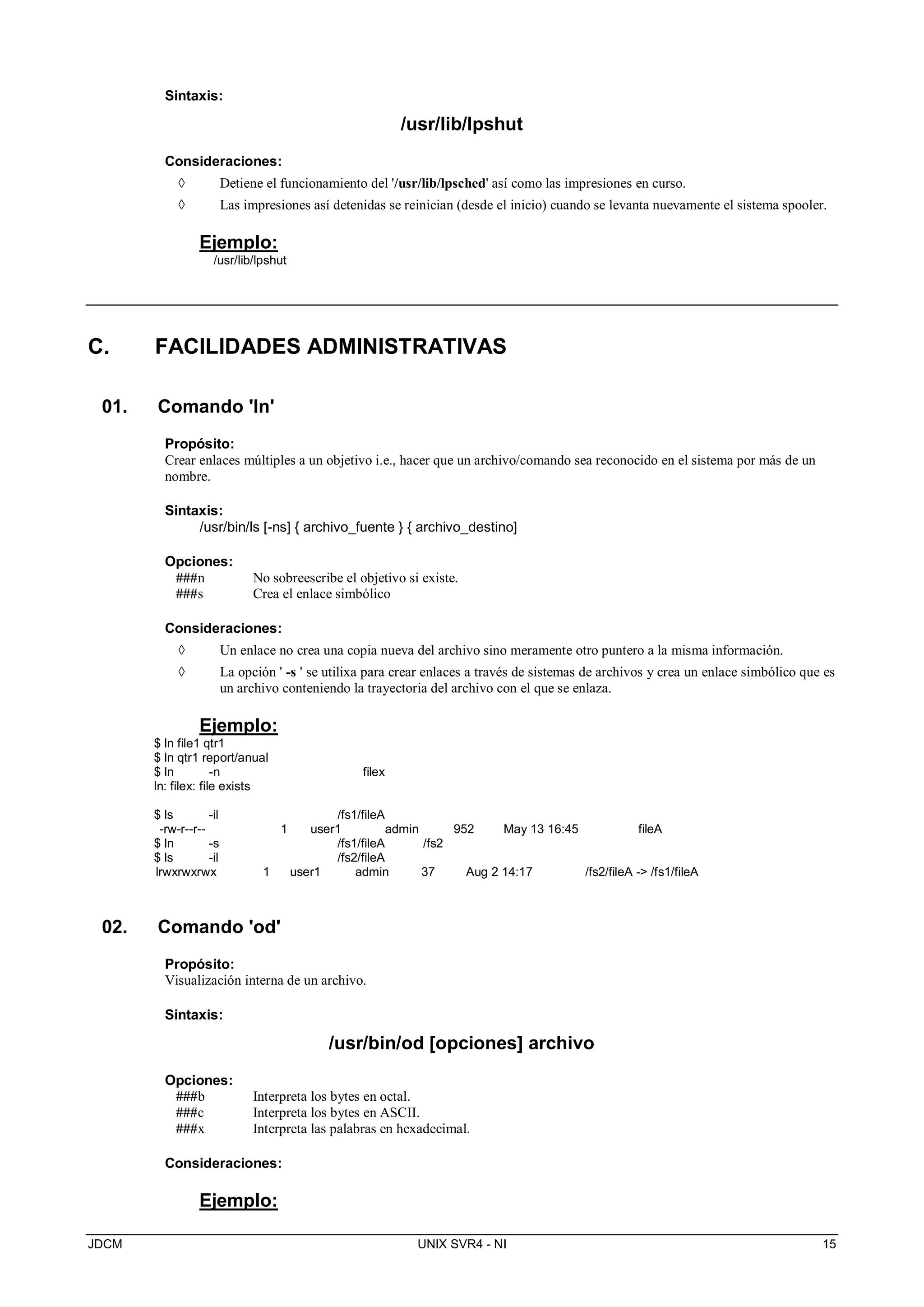 JDCM UNIX SVR4 - NI 15
Sintaxis:
/usr/lib/lpshut
Consideraciones:
 Detiene el funcionamiento del '/usr/lib/lpsched' así como las impresiones en curso.
 Las impresiones así detenidas se reinician (desde el inicio) cuando se levanta nuevamente el sistema spooler.
Ejemplo:
/usr/lib/lpshut
C. FACILIDADES ADMINISTRATIVAS
01. Comando 'ln'
Propósito:
Crear enlaces múltiples a un objetivo i.e., hacer que un archivo/comando sea reconocido en el sistema por más de un
nombre.
Sintaxis:
/usr/bin/ls [-ns] { archivo_fuente } { archivo_destino]
Opciones:
###n No sobreescribe el objetivo si existe.
###s Crea el enlace simbólico
Consideraciones:
 Un enlace no crea una copia nueva del archivo sino meramente otro puntero a la misma información.
 La opción ' -s ' se utilixa para crear enlaces a través de sistemas de archivos y crea un enlace simbólico que es
un archivo conteniendo la trayectoria del archivo con el que se enlaza.
Ejemplo:
$ ln file1 qtr1
$ ln qtr1 report/anual
$ ln -n filex
ln: filex: file exists
$ ls -il /fs1/fileA
-rw-r--r-- 1 user1 admin 952 May 13 16:45 fileA
$ ln -s /fs1/fileA /fs2
$ ls -il /fs2/fileA
lrwxrwxrwx 1 user1 admin 37 Aug 2 14:17 /fs2/fileA - /fs1/fileA
02. Comando 'od'
Propósito:
Visualización interna de un archivo.
Sintaxis:
/usr/bin/od [opciones] archivo
Opciones:
###b Interpreta los bytes en octal.
###c Interpreta los bytes en ASCII.
###x Interpreta las palabras en hexadecimal.
Consideraciones:
Ejemplo:
 