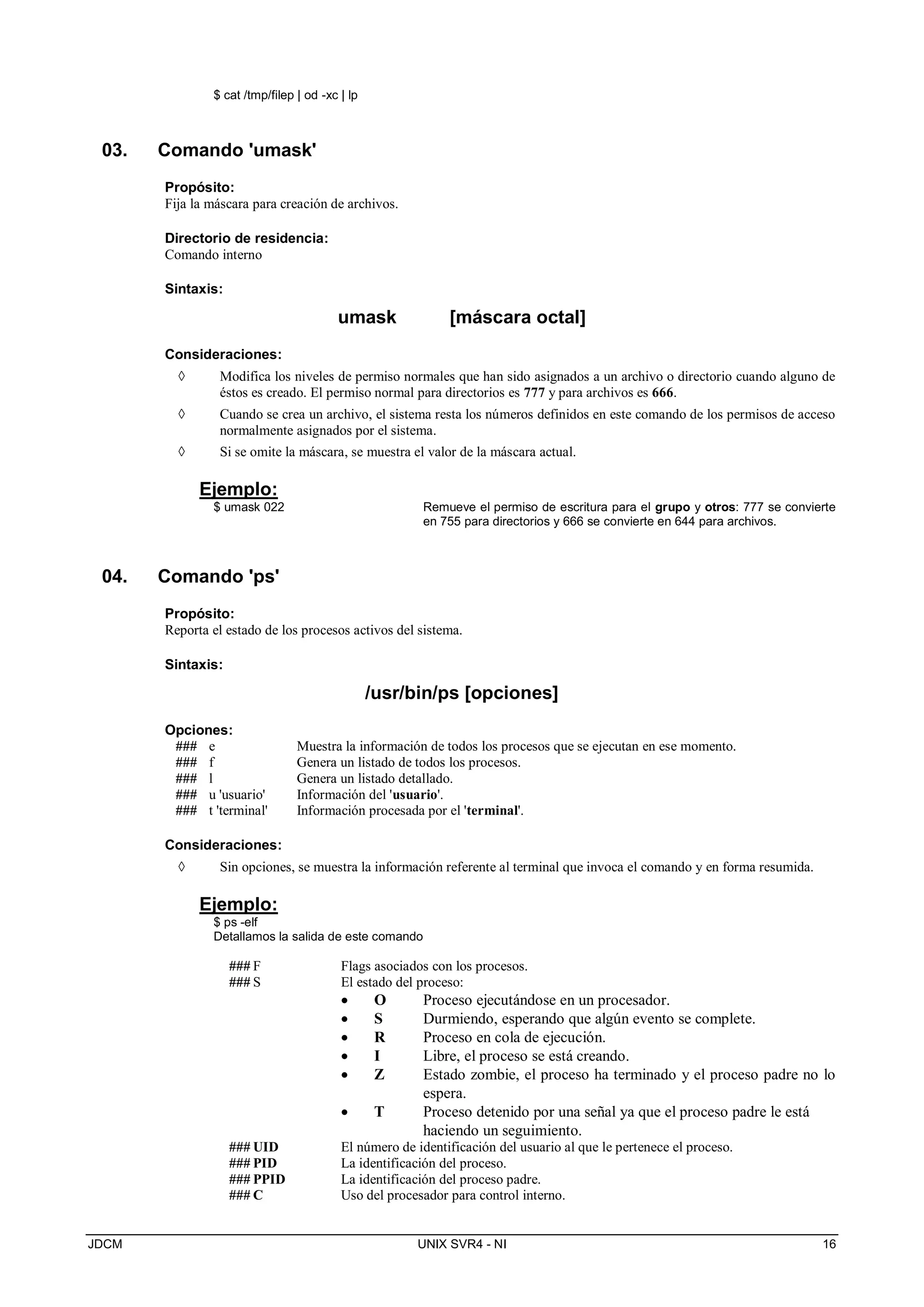 JDCM UNIX SVR4 - NI 16
$ cat /tmp/filep | od -xc | lp
03. Comando 'umask'
Propósito:
Fija la máscara para creación de archivos.
Directorio de residencia:
Comando interno
Sintaxis:
umask [máscara octal]
Consideraciones:
 Modifica los niveles de permiso normales que han sido asignados a un archivo o directorio cuando alguno de
éstos es creado. El permiso normal para directorios es 777 y para archivos es 666.
 Cuando se crea un archivo, el sistema resta los números definidos en este comando de los permisos de acceso
normalmente asignados por el sistema.
 Si se omite la máscara, se muestra el valor de la máscara actual.
Ejemplo:
$ umask 022 Remueve el permiso de escritura para el grupo y otros: 777 se convierte
en 755 para directorios y 666 se convierte en 644 para archivos.
04. Comando 'ps'
Propósito:
Reporta el estado de los procesos activos del sistema.
Sintaxis:
/usr/bin/ps [opciones]
Opciones:
### e Muestra la información de todos los procesos que se ejecutan en ese momento.
### f Genera un listado de todos los procesos.
### l Genera un listado detallado.
### u 'usuario' Información del 'usuario'.
### t 'terminal' Información procesada por el 'terminal'.
Consideraciones:
 Sin opciones, se muestra la información referente al terminal que invoca el comando y en forma resumida.
Ejemplo:
$ ps -elf
Detallamos la salida de este comando
### F Flags asociados con los procesos.
### S El estado del proceso:
 O Proceso ejecutándose en un procesador.
 S Durmiendo, esperando que algún evento se complete.
 R Proceso en cola de ejecución.
 I Libre, el proceso se está creando.
 Z Estado zombie, el proceso ha terminado y el proceso padre no lo
espera.
 T Proceso detenido por una señal ya que el proceso padre le está
haciendo un seguimiento.
### UID El número de identificación del usuario al que le pertenece el proceso.
### PID La identificación del proceso.
### PPID La identificación del proceso padre.
### C Uso del procesador para control interno.
 
