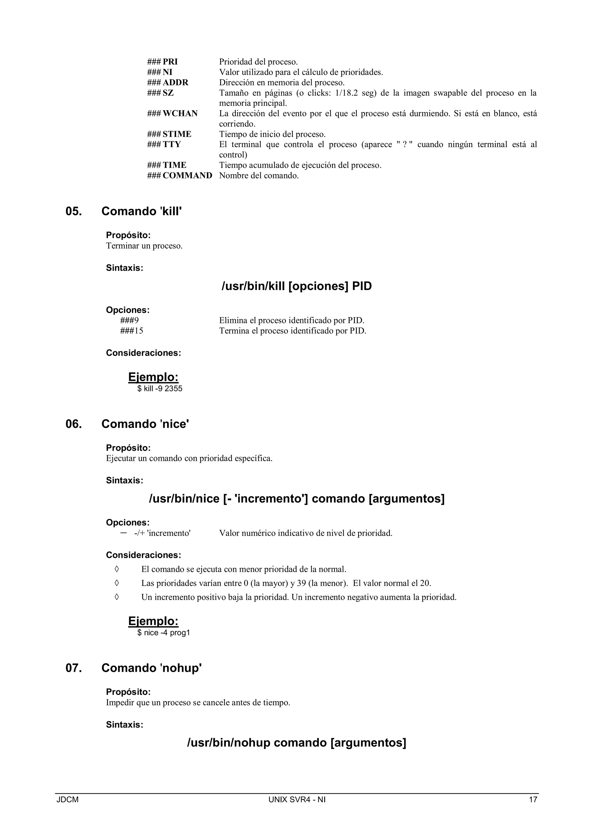JDCM UNIX SVR4 - NI 17
### PRI Prioridad del proceso.
### NI Valor utilizado para el cálculo de prioridades.
### ADDR Dirección en memoria del proceso.
### SZ Tamaño en páginas (o clicks: 1/18.2 seg) de la imagen swapable del proceso en la
memoria principal.
### WCHAN La dirección del evento por el que el proceso está durmiendo. Si está en blanco, está
corriendo.
### STIME Tiempo de inicio del proceso.
### TTY El terminal que controla el proceso (aparece  ?  cuando ningún terminal está al
control)
### TIME Tiempo acumulado de ejecución del proceso.
### COMMAND Nombre del comando.
05. Comando 'kill'
Propósito:
Terminar un proceso.
Sintaxis:
/usr/bin/kill [opciones] PID
Opciones:
###9 Elimina el proceso identificado por PID.
###15 Termina el proceso identificado por PID.
Consideraciones:
Ejemplo:
$ kill -9 2355
06. Comando 'nice'
Propósito:
Ejecutar un comando con prioridad específica.
Sintaxis:
/usr/bin/nice [- 'incremento'] comando [argumentos]
Opciones:
 -/+ 'incremento' Valor numérico indicativo de nivel de prioridad.
Consideraciones:
 El comando se ejecuta con menor prioridad de la normal.
 Las prioridades varían entre 0 (la mayor) y 39 (la menor). El valor normal el 20.
 Un incremento positivo baja la prioridad. Un incremento negativo aumenta la prioridad.
Ejemplo:
$ nice -4 prog1
07. Comando 'nohup'
Propósito:
Impedir que un proceso se cancele antes de tiempo.
Sintaxis:
/usr/bin/nohup comando [argumentos]
 
