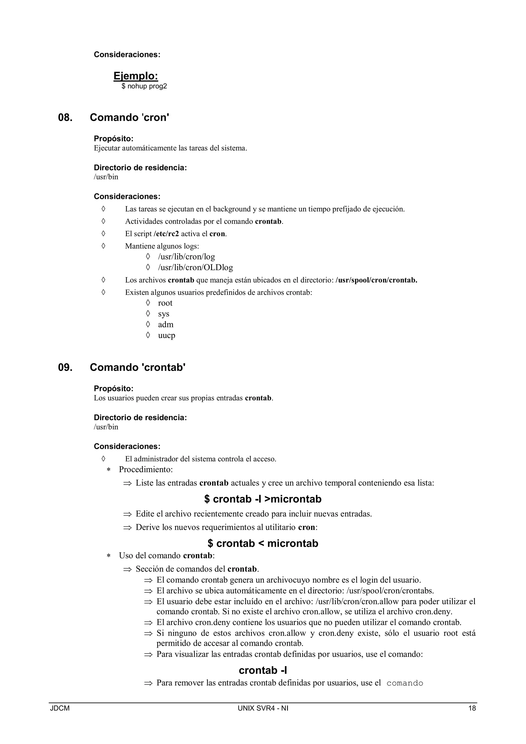 JDCM UNIX SVR4 - NI 18
Consideraciones:
Ejemplo:
$ nohup prog2
08. Comando 'cron'
Propósito:
Ejecutar automáticamente las tareas del sistema.
Directorio de residencia:
/usr/bin
Consideraciones:
 Las tareas se ejecutan en el background y se mantiene un tiempo prefijado de ejecución.
 Actividades controladas por el comando crontab.
 El script /etc/rc2 activa el cron.
 Mantiene algunos logs:
 /usr/lib/cron/log
 /usr/lib/cron/OLDlog
 Los archivos crontab que maneja están ubicados en el directorio: /usr/spool/cron/crontab.
 Existen algunos usuarios predefinidos de archivos crontab:
 root
 sys
 adm
 uucp
09. Comando 'crontab'
Propósito:
Los usuarios pueden crear sus propias entradas crontab.
Directorio de residencia:
/usr/bin
Consideraciones:
 El administrador del sistema controla el acceso.
 Procedimiento:
 Liste las entradas crontab actuales y cree un archivo temporal conteniendo esa lista:
$ crontab -l microntab
 Edite el archivo recientemente creado para incluir nuevas entradas.
 Derive los nuevos requerimientos al utilitario cron:
$ crontab  microntab
 Uso del comando crontab:
 Sección de comandos del crontab.
 El comando crontab genera un archivocuyo nombre es el login del usuario.
 El archivo se ubica automáticamente en el directorio: /usr/spool/cron/crontabs.
 El usuario debe estar incluído en el archivo: /usr/lib/cron/cron.allow para poder utilizar el
comando crontab. Si no existe el archivo cron.allow, se utiliza el archivo cron.deny.
 El archivo cron.deny contiene los usuarios que no pueden utilizar el comando crontab.
 Si ninguno de estos archivos cron.allow y cron.deny existe, sólo el usuario root está
permitido de accesar al comando crontab.
 Para visualizar las entradas crontab definidas por usuarios, use el comando:
crontab -l
 Para remover las entradas crontab definidas por usuarios, use el comando
 