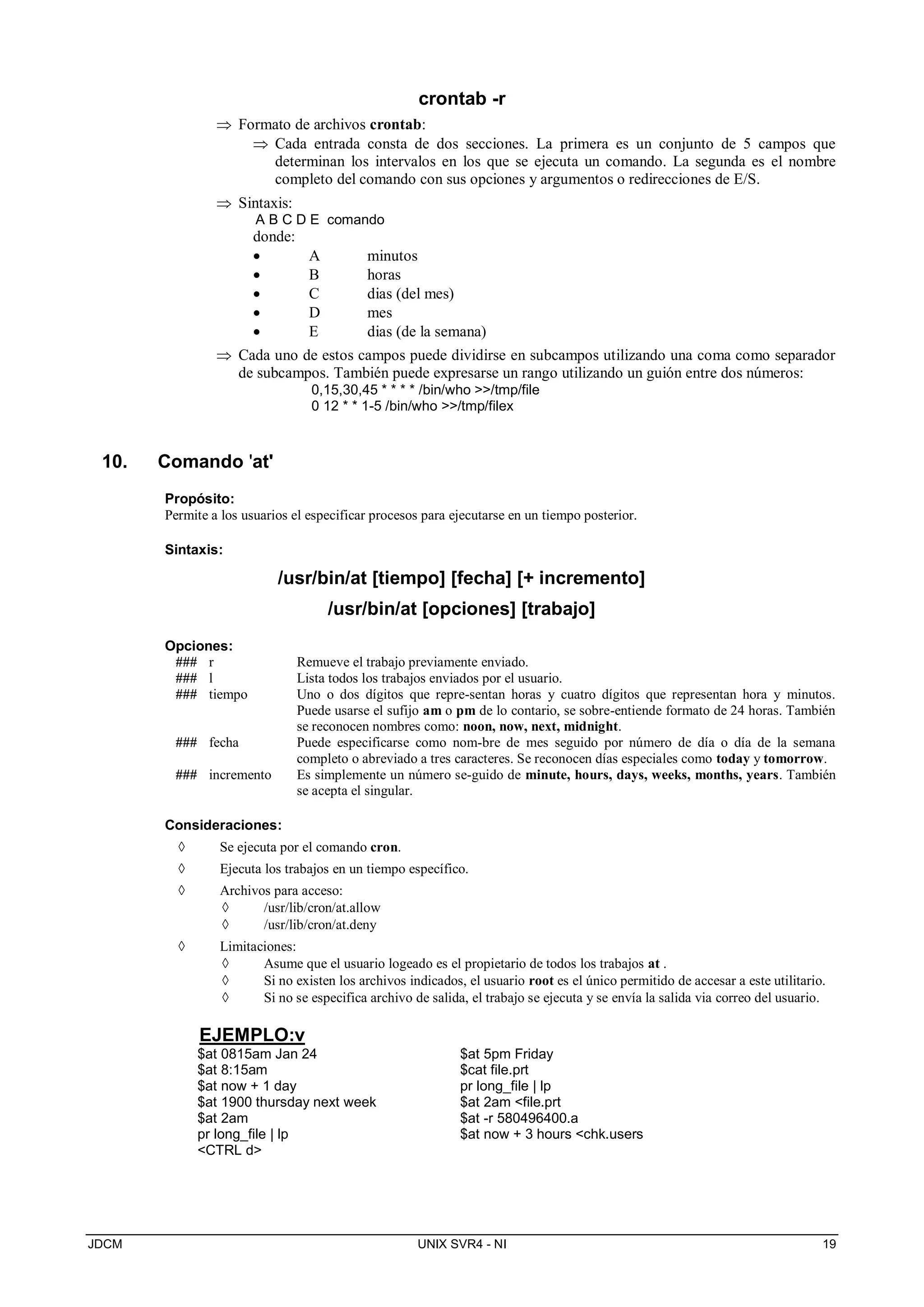 JDCM UNIX SVR4 - NI 19
crontab -r
 Formato de archivos crontab:
 Cada entrada consta de dos secciones. La primera es un conjunto de 5 campos que
determinan los intervalos en los que se ejecuta un comando. La segunda es el nombre
completo del comando con sus opciones y argumentos o redirecciones de E/S.
 Sintaxis:
A B C D E comando
donde:
 A minutos
 B horas
 C dias (del mes)
 D mes
 E dias (de la semana)
 Cada uno de estos campos puede dividirse en subcampos utilizando una coma como separador
de subcampos. También puede expresarse un rango utilizando un guión entre dos números:
0,15,30,45 * * * * /bin/who /tmp/file
0 12 * * 1-5 /bin/who /tmp/filex
10. Comando 'at'
Propósito:
Permite a los usuarios el especificar procesos para ejecutarse en un tiempo posterior.
Sintaxis:
/usr/bin/at [tiempo] [fecha] [+ incremento]
/usr/bin/at [opciones] [trabajo]
Opciones:
### r Remueve el trabajo previamente enviado.
### l Lista todos los trabajos enviados por el usuario.
### tiempo Uno o dos dígitos que repre-sentan horas y cuatro dígitos que representan hora y minutos.
Puede usarse el sufijo am o pm de lo contario, se sobre-entiende formato de 24 horas. También
se reconocen nombres como: noon, now, next, midnight.
### fecha Puede especificarse como nom-bre de mes seguido por número de día o día de la semana
completo o abreviado a tres caracteres. Se reconocen días especiales como today y tomorrow.
### incremento Es simplemente un número se-guido de minute, hours, days, weeks, months, years. También
se acepta el singular.
Consideraciones:
 Se ejecuta por el comando cron.
 Ejecuta los trabajos en un tiempo específico.
 Archivos para acceso:
 /usr/lib/cron/at.allow
 /usr/lib/cron/at.deny
 Limitaciones:
 Asume que el usuario logeado es el propietario de todos los trabajos at .
 Si no existen los archivos indicados, el usuario root es el único permitido de accesar a este utilitario.
 Si no se especifica archivo de salida, el trabajo se ejecuta y se envía la salida via correo del usuario.
EJEMPLO:v
$at 0815am Jan 24
$at 8:15am
$at now + 1 day
$at 1900 thursday next week
$at 2am
pr long_file | lp
CTRL d
$at 5pm Friday
$cat file.prt
pr long_file | lp
$at 2am file.prt
$at -r 580496400.a
$at now + 3 hours chk.users
 