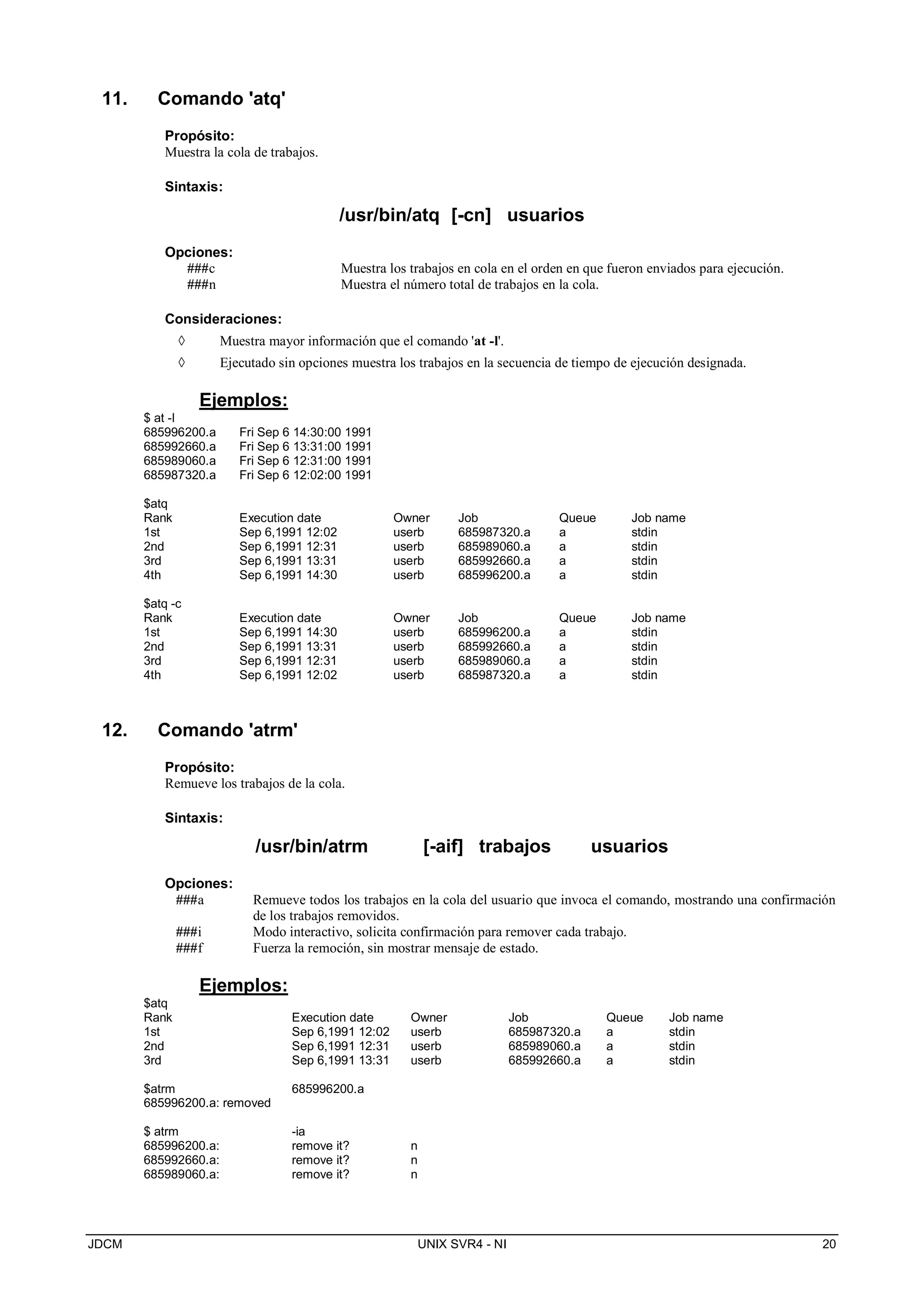 JDCM UNIX SVR4 - NI 20
11. Comando 'atq'
Propósito:
Muestra la cola de trabajos.
Sintaxis:
/usr/bin/atq [-cn] usuarios
Opciones:
###c Muestra los trabajos en cola en el orden en que fueron enviados para ejecución.
###n Muestra el número total de trabajos en la cola.
Consideraciones:
 Muestra mayor información que el comando 'at -l'.
 Ejecutado sin opciones muestra los trabajos en la secuencia de tiempo de ejecución designada.
Ejemplos:
$ at -l
685996200.a Fri Sep 6 14:30:00 1991
685992660.a Fri Sep 6 13:31:00 1991
685989060.a Fri Sep 6 12:31:00 1991
685987320.a Fri Sep 6 12:02:00 1991
$atq
Rank Execution date Owner Job Queue Job name
1st Sep 6,1991 12:02 userb 685987320.a a stdin
2nd Sep 6,1991 12:31 userb 685989060.a a stdin
3rd Sep 6,1991 13:31 userb 685992660.a a stdin
4th Sep 6,1991 14:30 userb 685996200.a a stdin
$atq -c
Rank Execution date Owner Job Queue Job name
1st Sep 6,1991 14:30 userb 685996200.a a stdin
2nd Sep 6,1991 13:31 userb 685992660.a a stdin
3rd Sep 6,1991 12:31 userb 685989060.a a stdin
4th Sep 6,1991 12:02 userb 685987320.a a stdin
12. Comando 'atrm'
Propósito:
Remueve los trabajos de la cola.
Sintaxis:
/usr/bin/atrm [-aif] trabajos usuarios
Opciones:
###a Remueve todos los trabajos en la cola del usuario que invoca el comando, mostrando una confirmación
de los trabajos removidos.
###i Modo interactivo, solicita confirmación para remover cada trabajo.
###f Fuerza la remoción, sin mostrar mensaje de estado.
Ejemplos:
$atq
Rank Execution date Owner Job Queue Job name
1st Sep 6,1991 12:02 userb 685987320.a a stdin
2nd Sep 6,1991 12:31 userb 685989060.a a stdin
3rd Sep 6,1991 13:31 userb 685992660.a a stdin
$atrm 685996200.a
685996200.a: removed
$ atrm -ia
685996200.a: remove it? n
685992660.a: remove it? n
685989060.a: remove it? n
 