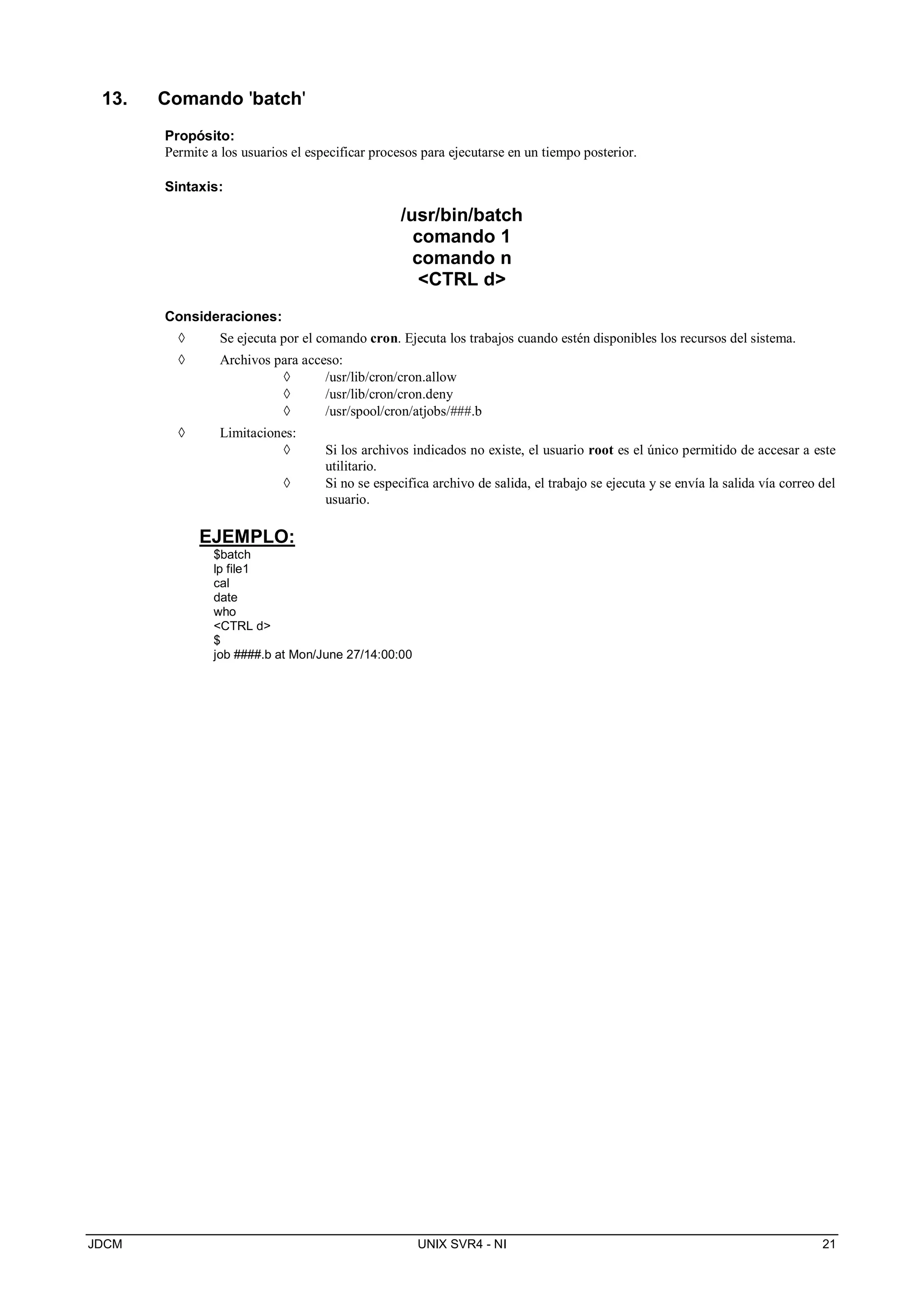 JDCM UNIX SVR4 - NI 21
13. Comando 'batch'
Propósito:
Permite a los usuarios el especificar procesos para ejecutarse en un tiempo posterior.
Sintaxis:
/usr/bin/batch
comando 1
comando n
CTRL d
Consideraciones:
 Se ejecuta por el comando cron. Ejecuta los trabajos cuando estén disponibles los recursos del sistema.
 Archivos para acceso:
 /usr/lib/cron/cron.allow
 /usr/lib/cron/cron.deny
 /usr/spool/cron/atjobs/###.b
 Limitaciones:
 Si los archivos indicados no existe, el usuario root es el único permitido de accesar a este
utilitario.
 Si no se especifica archivo de salida, el trabajo se ejecuta y se envía la salida vía correo del
usuario.
EJEMPLO:
$batch
lp file1
cal
date
who
CTRL d
$
job ####.b at Mon/June 27/14:00:00
 
