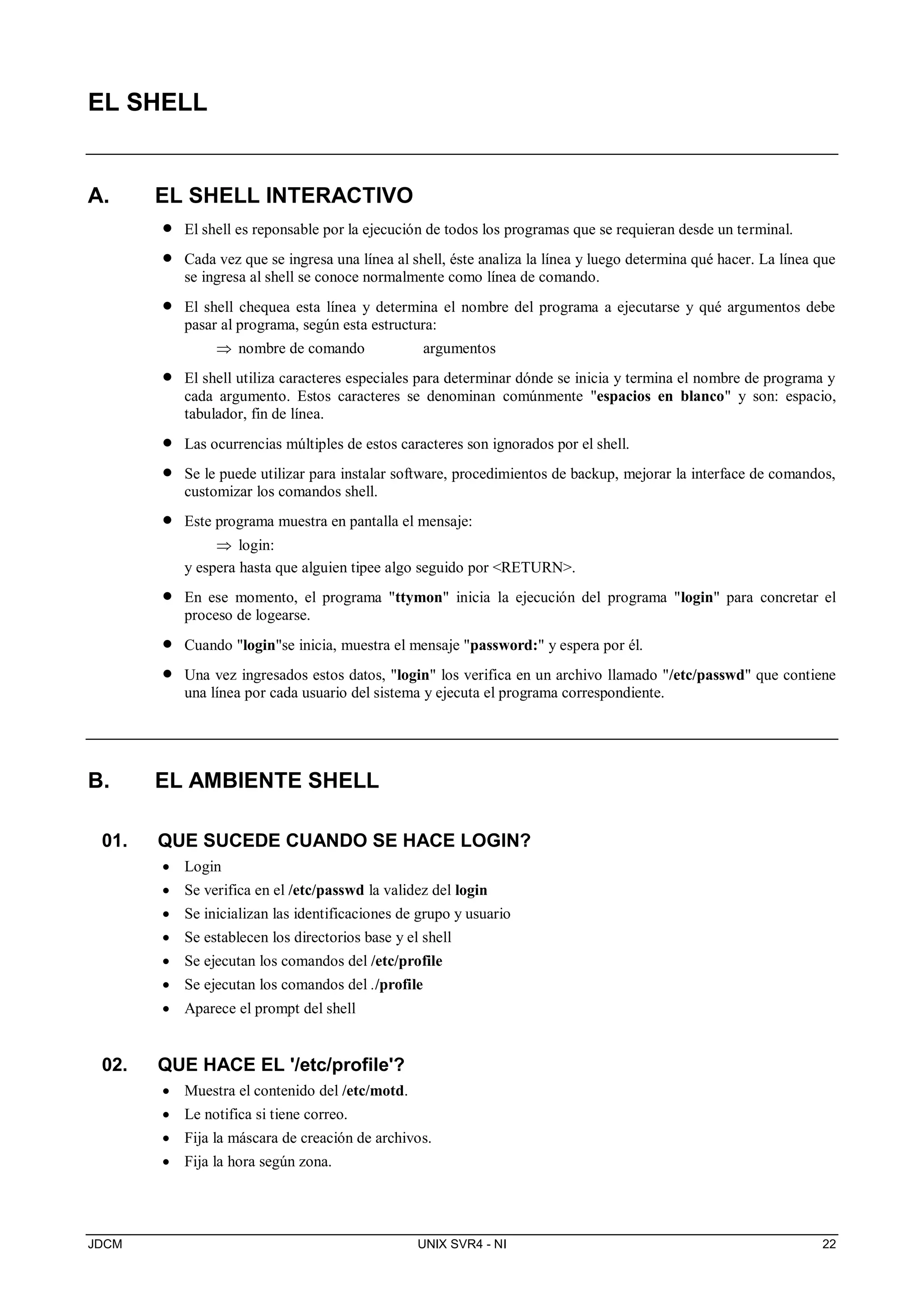 JDCM UNIX SVR4 - NI 22
EL SHELL
A. EL SHELL INTERACTIVO
 El shell es reponsable por la ejecución de todos los programas que se requieran desde un terminal.
 Cada vez que se ingresa una línea al shell, éste analiza la línea y luego determina qué hacer. La línea que
se ingresa al shell se conoce normalmente como línea de comando.
 El shell chequea esta línea y determina el nombre del programa a ejecutarse y qué argumentos debe
pasar al programa, según esta estructura:
 nombre de comando argumentos
 El shell utiliza caracteres especiales para determinar dónde se inicia y termina el nombre de programa y
cada argumento. Estos caracteres se denominan comúnmente espacios en blanco y son: espacio,
tabulador, fin de línea.
 Las ocurrencias múltiples de estos caracteres son ignorados por el shell.
 Se le puede utilizar para instalar software, procedimientos de backup, mejorar la interface de comandos,
customizar los comandos shell.
 Este programa muestra en pantalla el mensaje:
 login:
y espera hasta que alguien tipee algo seguido por RETURN.
 En ese momento, el programa ttymon inicia la ejecución del programa login para concretar el
proceso de logearse.
 Cuando loginse inicia, muestra el mensaje password: y espera por él.
 Una vez ingresados estos datos, login los verifica en un archivo llamado /etc/passwd que contiene
una línea por cada usuario del sistema y ejecuta el programa correspondiente.
B. EL AMBIENTE SHELL
01. QUE SUCEDE CUANDO SE HACE LOGIN?
 Login
 Se verifica en el /etc/passwd la validez del login
 Se inicializan las identificaciones de grupo y usuario
 Se establecen los directorios base y el shell
 Se ejecutan los comandos del /etc/profile
 Se ejecutan los comandos del ./profile
 Aparece el prompt del shell
02. QUE HACE EL '/etc/profile'?
 Muestra el contenido del /etc/motd.
 Le notifica si tiene correo.
 Fija la máscara de creación de archivos.
 Fija la hora según zona.
 
