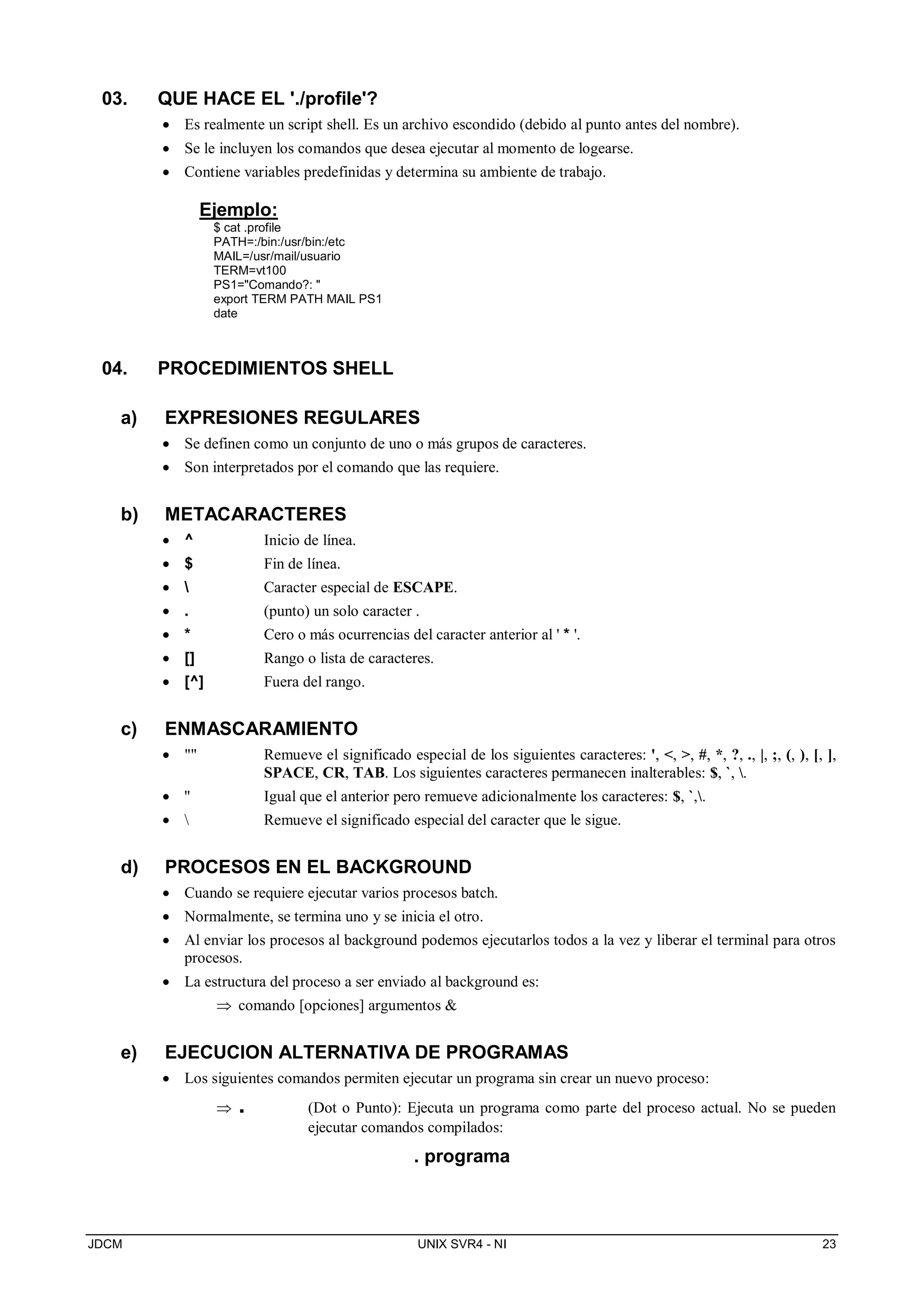 JDCM UNIX SVR4 - NI 23
03. QUE HACE EL './profile'?
 Es realmente un script shell. Es un archivo escondido (debido al punto antes del nombre).
 Se le incluyen los comandos que desea ejecutar al momento de logearse.
 Contiene variables predefinidas y determina su ambiente de trabajo.
Ejemplo:
$ cat .profile
PATH=:/bin:/usr/bin:/etc
MAIL=/usr/mail/usuario
TERM=vt100
PS1=Comando?: 
export TERM PATH MAIL PS1
date
04. PROCEDIMIENTOS SHELL
a) EXPRESIONES REGULARES
 Se definen como un conjunto de uno o más grupos de caracteres.
 Son interpretados por el comando que las requiere.
b) METACARACTERES
 ^ Inicio de línea.
 $ Fin de línea.
  Caracter especial de ESCAPE.
 . (punto) un solo caracter .
 * Cero o más ocurrencias del caracter anterior al ' * '.
 [] Rango o lista de caracteres.
 [^] Fuera del rango.
c) ENMASCARAMIENTO
  Remueve el significado especial de los siguientes caracteres: ', , , #, *, ?, ., |, ;, (, ), [, ],
SPACE, CR, TAB. Los siguientes caracteres permanecen inalterables: $, `, .
 '' Igual que el anterior pero remueve adicionalmente los caracteres: $, `,.
  Remueve el significado especial del caracter que le sigue.
d) PROCESOS EN EL BACKGROUND
 Cuando se requiere ejecutar varios procesos batch.
 Normalmente, se termina uno y se inicia el otro.
 Al enviar los procesos al background podemos ejecutarlos todos a la vez y liberar el terminal para otros
procesos.
 La estructura del proceso a ser enviado al background es:
 comando [opciones] argumentos 
e) EJECUCION ALTERNATIVA DE PROGRAMAS
 Los siguientes comandos permiten ejecutar un programa sin crear un nuevo proceso:
 . (Dot o Punto): Ejecuta un programa como parte del proceso actual. No se pueden
ejecutar comandos compilados:
. programa
 