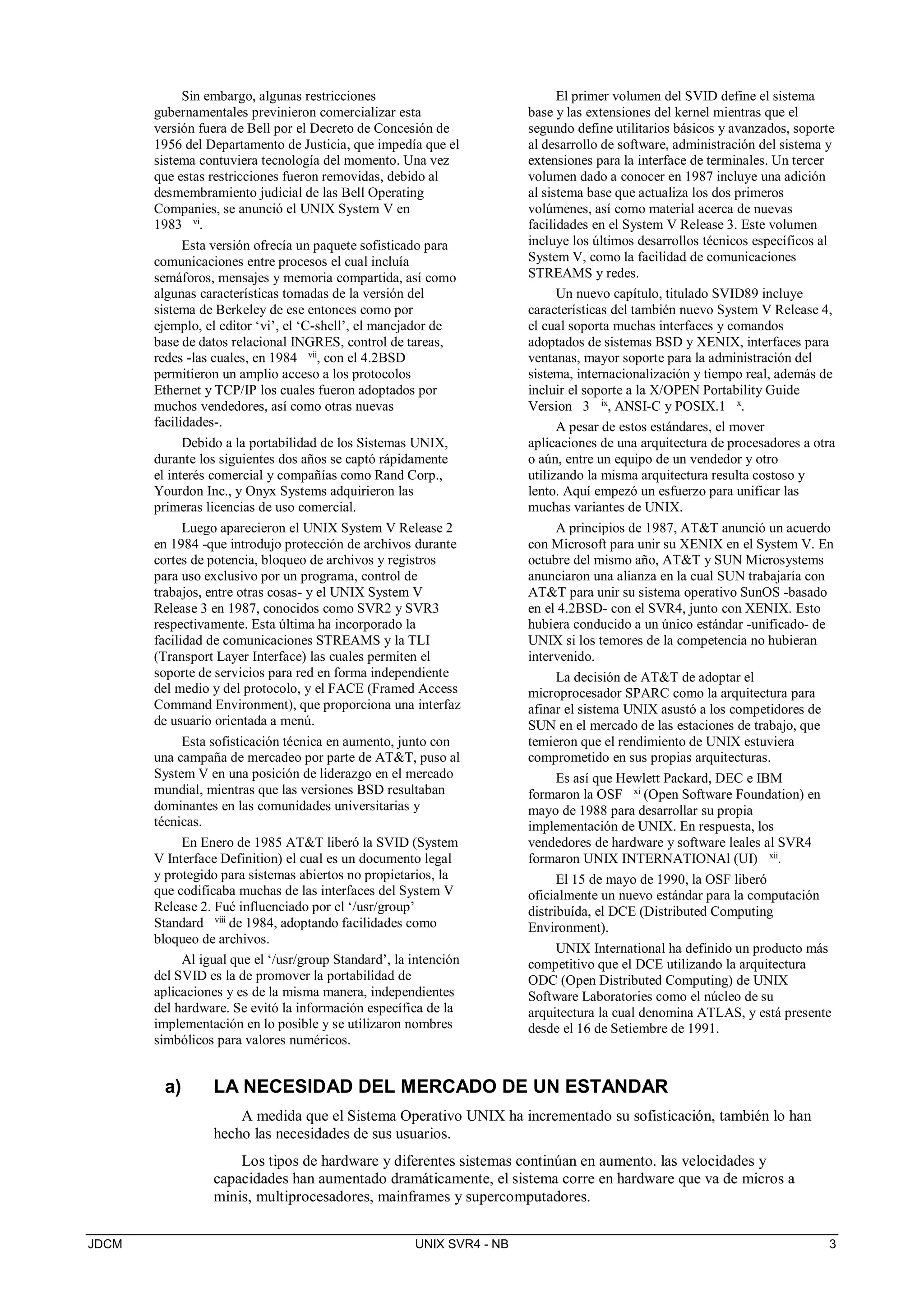 JDCM UNIX SVR4 - NB 3
Sin embargo, algunas restricciones
gubernamentales previnieron comercializar esta
versión fuera de Bell por el Decreto de Concesión de
1956 del Departamento de Justicia, que impedía que el
sistema contuviera tecnología del momento. Una vez
que estas restricciones fueron removidas, debido al
desmembramiento judicial de las Bell Operating
Companies, se anunció el UNIX System V en
1983 vi
.
Esta versión ofrecía un paquete sofisticado para
comunicaciones entre procesos el cual incluía
semáforos, mensajes y memoria compartida, así como
algunas características tomadas de la versión del
sistema de Berkeley de ese entonces como por
ejemplo, el editor ‘vi’, el ‘C-shell’, el manejador de
base de datos relacional INGRES, control de tareas,
redes -las cuales, en 1984 vii
, con el 4.2BSD
permitieron un amplio acceso a los protocolos
Ethernet y TCP/IP los cuales fueron adoptados por
muchos vendedores, así como otras nuevas
facilidades-.
Debido a la portabilidad de los Sistemas UNIX,
durante los siguientes dos años se captó rápidamente
el interés comercial y compañías como Rand Corp.,
Yourdon Inc., y Onyx Systems adquirieron las
primeras licencias de uso comercial.
Luego aparecieron el UNIX System V Release 2
en 1984 -que introdujo protección de archivos durante
cortes de potencia, bloqueo de archivos y registros
para uso exclusivo por un programa, control de
trabajos, entre otras cosas- y el UNIX System V
Release 3 en 1987, conocidos como SVR2 y SVR3
respectivamente. Esta última ha incorporado la
facilidad de comunicaciones STREAMS y la TLI
(Transport Layer Interface) las cuales permiten el
soporte de servicios para red en forma independiente
del medio y del protocolo, y el FACE (Framed Access
Command Environment), que proporciona una interfaz
de usuario orientada a menú.
Esta sofisticación técnica en aumento, junto con
una campaña de mercadeo por parte de ATT, puso al
System V en una posición de liderazgo en el mercado
mundial, mientras que las versiones BSD resultaban
dominantes en las comunidades universitarias y
técnicas.
En Enero de 1985 ATT liberó la SVID (System
V Interface Definition) el cual es un documento legal
y protegido para sistemas abiertos no propietarios, la
que codificaba muchas de las interfaces del System V
Release 2. Fué influenciado por el ‘/usr/group’
Standard viii
de 1984, adoptando facilidades como
bloqueo de archivos.
Al igual que el ‘/usr/group Standard’, la intención
del SVID es la de promover la portabilidad de
aplicaciones y es de la misma manera, independientes
del hardware. Se evitó la información específica de la
implementación en lo posible y se utilizaron nombres
simbólicos para valores numéricos.
El primer volumen del SVID define el sistema
base y las extensiones del kernel mientras que el
segundo define utilitarios básicos y avanzados, soporte
al desarrollo de software, administración del sistema y
extensiones para la interface de terminales. Un tercer
volumen dado a conocer en 1987 incluye una adición
al sistema base que actualiza los dos primeros
volúmenes, así como material acerca de nuevas
facilidades en el System V Release 3. Este volumen
incluye los últimos desarrollos técnicos específicos al
System V, como la facilidad de comunicaciones
STREAMS y redes.
Un nuevo capítulo, titulado SVID89 incluye
características del también nuevo System V Release 4,
el cual soporta muchas interfaces y comandos
adoptados de sistemas BSD y XENIX, interfaces para
ventanas, mayor soporte para la administración del
sistema, internacionalización y tiempo real, además de
incluir el soporte a la X/OPEN Portability Guide
Version 3 ix
, ANSI-C y POSIX.1 x
.
A pesar de estos estándares, el mover
aplicaciones de una arquitectura de procesadores a otra
o aún, entre un equipo de un vendedor y otro
utilizando la misma arquitectura resulta costoso y
lento. Aquí empezó un esfuerzo para unificar las
muchas variantes de UNIX.
A principios de 1987, ATT anunció un acuerdo
con Microsoft para unir su XENIX en el System V. En
octubre del mismo año, ATT y SUN Microsystems
anunciaron una alianza en la cual SUN trabajaría con
ATT para unir su sistema operativo SunOS -basado
en el 4.2BSD- con el SVR4, junto con XENIX. Esto
hubiera conducido a un único estándar -unificado- de
UNIX si los temores de la competencia no hubieran
intervenido.
La decisión de ATT de adoptar el
microprocesador SPARC como la arquitectura para
afinar el sistema UNIX asustó a los competidores de
SUN en el mercado de las estaciones de trabajo, que
temieron que el rendimiento de UNIX estuviera
comprometido en sus propias arquitecturas.
Es así que Hewlett Packard, DEC e IBM
formaron la OSF xi (Open Software Foundation) en
mayo de 1988 para desarrollar su propia
implementación de UNIX. En respuesta, los
vendedores de hardware y software leales al SVR4
formaron UNIX INTERNATIONAl (UI) xii
.
El 15 de mayo de 1990, la OSF liberó
oficialmente un nuevo estándar para la computación
distribuída, el DCE (Distributed Computing
Environment).
UNIX International ha definido un producto más
competitivo que el DCE utilizando la arquitectura
ODC (Open Distributed Computing) de UNIX
Software Laboratories como el núcleo de su
arquitectura la cual denomina ATLAS, y está presente
desde el 16 de Setiembre de 1991.
a) LA NECESIDAD DEL MERCADO DE UN ESTANDAR
A medida que el Sistema Operativo UNIX ha incrementado su sofisticación, también lo han
hecho las necesidades de sus usuarios.
Los tipos de hardware y diferentes sistemas continúan en aumento. las velocidades y
capacidades han aumentado dramáticamente, el sistema corre en hardware que va de micros a
minis, multiprocesadores, mainframes y supercomputadores.
 