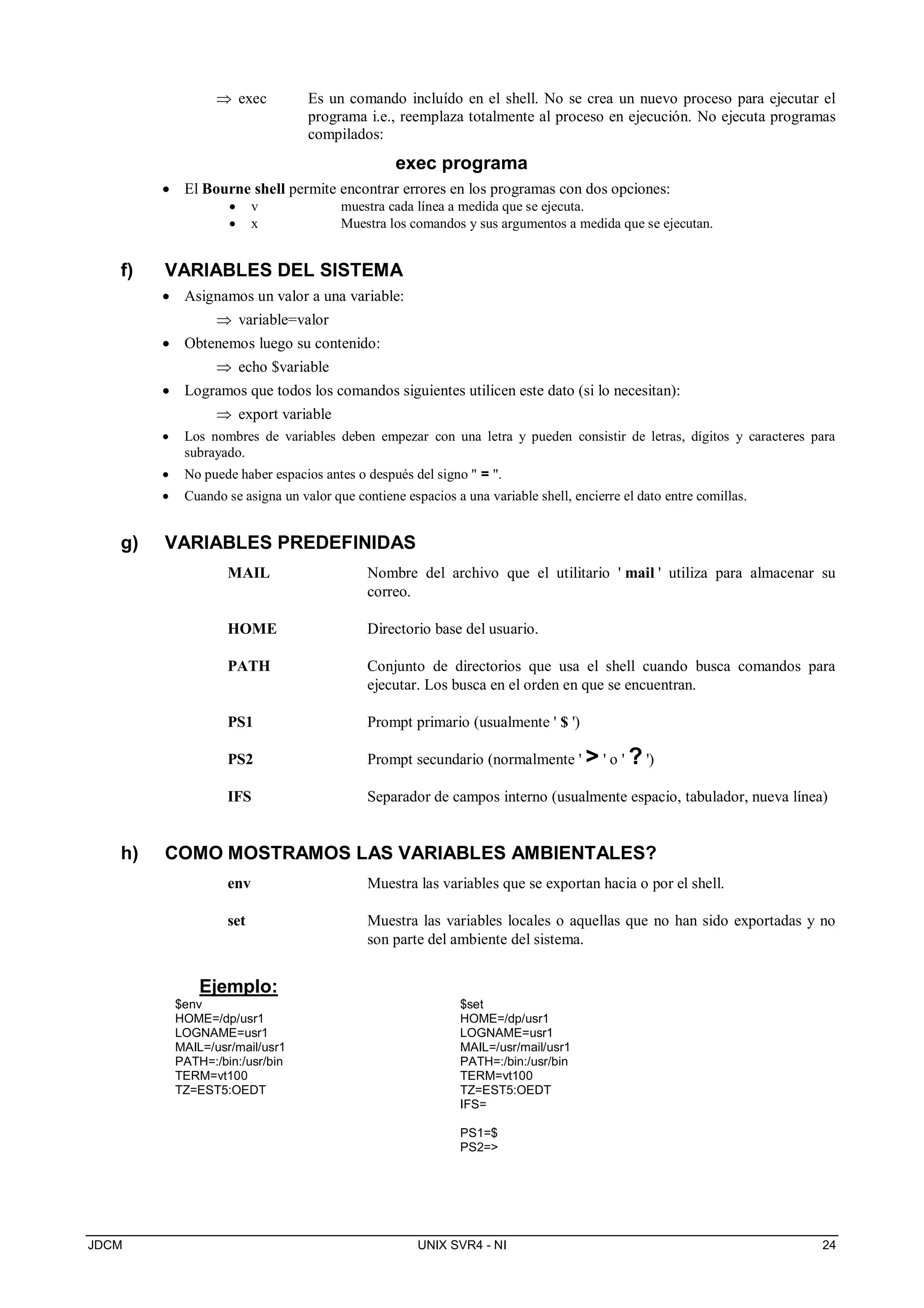 JDCM UNIX SVR4 - NI 24
 exec Es un comando incluído en el shell. No se crea un nuevo proceso para ejecutar el
programa i.e., reemplaza totalmente al proceso en ejecución. No ejecuta programas
compilados:
exec programa
 El Bourne shell permite encontrar errores en los programas con dos opciones:
 v muestra cada línea a medida que se ejecuta.
 x Muestra los comandos y sus argumentos a medida que se ejecutan.
f) VARIABLES DEL SISTEMA
 Asignamos un valor a una variable:
 variable=valor
 Obtenemos luego su contenido:
 echo $variable
 Logramos que todos los comandos siguientes utilicen este dato (si lo necesitan):
 export variable
 Los nombres de variables deben empezar con una letra y pueden consistir de letras, dígitos y caracteres para
subrayado.
 No puede haber espacios antes o después del signo  = .
 Cuando se asigna un valor que contiene espacios a una variable shell, encierre el dato entre comillas.
g) VARIABLES PREDEFINIDAS
MAIL Nombre del archivo que el utilitario ' mail ' utiliza para almacenar su
correo.
HOME Directorio base del usuario.
PATH Conjunto de directorios que usa el shell cuando busca comandos para
ejecutar. Los busca en el orden en que se encuentran.
PS1 Prompt primario (usualmente ' $ ')
PS2 Prompt secundario (normalmente '  ' o ' ? ')
IFS Separador de campos interno (usualmente espacio, tabulador, nueva línea)
h) COMO MOSTRAMOS LAS VARIABLES AMBIENTALES?
env Muestra las variables que se exportan hacia o por el shell.
set Muestra las variables locales o aquellas que no han sido exportadas y no
son parte del ambiente del sistema.
Ejemplo:
$env
HOME=/dp/usr1
LOGNAME=usr1
MAIL=/usr/mail/usr1
PATH=:/bin:/usr/bin
TERM=vt100
TZ=EST5:OEDT
$set
HOME=/dp/usr1
LOGNAME=usr1
MAIL=/usr/mail/usr1
PATH=:/bin:/usr/bin
TERM=vt100
TZ=EST5:OEDT
IFS=
PS1=$
PS2=
 