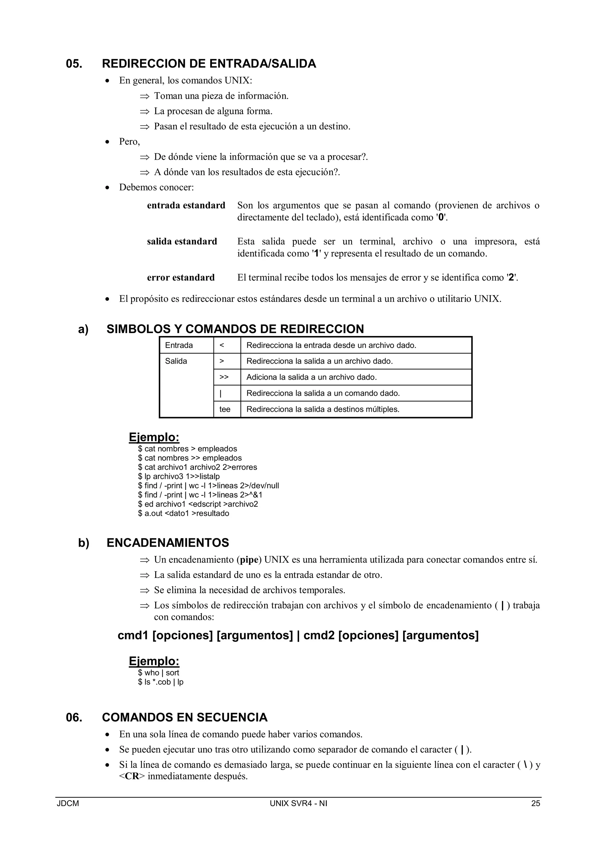 JDCM UNIX SVR4 - NI 25
05. REDIRECCION DE ENTRADA/SALIDA
 En general, los comandos UNIX:
 Toman una pieza de información.
 La procesan de alguna forma.
 Pasan el resultado de esta ejecución a un destino.
 Pero,
 De dónde viene la información que se va a procesar?.
 A dónde van los resultados de esta ejecución?.
 Debemos conocer:
entrada estandard Son los argumentos que se pasan al comando (provienen de archivos o
directamente del teclado), está identificada como '0'.
salida estandard Esta salida puede ser un terminal, archivo o una impresora, está
identificada como '1' y representa el resultado de un comando.
error estandard El terminal recibe todos los mensajes de error y se identifica como '2'.
 El propósito es redireccionar estos estándares desde un terminal a un archivo o utilitario UNIX.
a) SIMBOLOS Y COMANDOS DE REDIRECCION
Entrada  Redirecciona la entrada desde un archivo dado.
Salida  Redirecciona la salida a un archivo dado.
 Adiciona la salida a un archivo dado.
| Redirecciona la salida a un comando dado.
tee Redirecciona la salida a destinos múltiples.
Ejemplo:
$ cat nombres  empleados
$ cat nombres  empleados
$ cat archivo1 archivo2 2errores
$ lp archivo3 1listalp
$ find / -print | wc -l 1lineas 2/dev/null
$ find / -print | wc -l 1lineas 2^1
$ ed archivo1 edscript archivo2
$ a.out dato1 resultado
b) ENCADENAMIENTOS
 Un encadenamiento (pipe) UNIX es una herramienta utilizada para conectar comandos entre sí.
 La salida estandard de uno es la entrada estandar de otro.
 Se elimina la necesidad de archivos temporales.
 Los símbolos de redirección trabajan con archivos y el símbolo de encadenamiento ( | ) trabaja
con comandos:
cmd1 [opciones] [argumentos] | cmd2 [opciones] [argumentos]
Ejemplo:
$ who | sort
$ ls *.cob | lp
06. COMANDOS EN SECUENCIA
 En una sola línea de comando puede haber varios comandos.
 Se pueden ejecutar uno tras otro utilizando como separador de comando el caracter ( | ).
 Si la línea de comando es demasiado larga, se puede continuar en la siguiente línea con el caracter (  ) y
CR inmediatamente después.
 